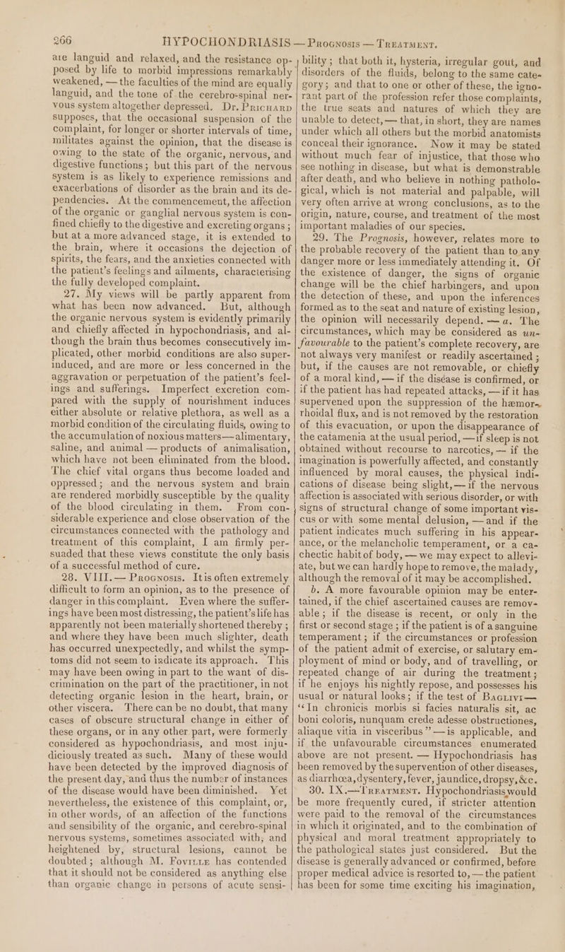 ave languid and relaxed, and the resistance op- posed by life to morbid impressions remarkably weakened, — the faculties of the mind are equally languid, and the tone of the cerebro-spinal ner- vous system altogether depressed. Dr. Pricuarp supposes, that the occasional suspension of the complaint, for longer or shorter intervals of time, militates against the opinion, that the disease is owing to the state of the organic, nervous, and digestive functions; but this part of the nervous system is as likely to experience remissions and exacerbations of disorder as the brain and its de- pendencies. At the commencement, the affection of the organic or ganglial nervous system is con- fined chiefly to the digestive and excreting organs ; but at a more advanced stage, it is extended to the brain, where it occasions the dejection of spirits, the fears, and the anxieties connected with the patient’s feclings and ailments, charactevising the fully developed complaint. 27. My views will be partly apparent from what has been now advanced. But, although the organic nervous system is evidently primarily and chiefly affected in hypochondriasis, and al- though the brain thus becomes consecutively im- plicated, other morbid conditions are also super- induced, and are more or less concerned in the aggravation or perpetuation of the patient’s feel- ings and sufferings. Imperfect excretion com- pared with the supply of nourishment induces either absolute or relative plethora, as well as a morbid condition of the circulating fluids, owing to the accumulation of noxious matters—alimentary, saline, and animal — products of animalisation, which have not been eliminated from the blood. The chief vital organs thus become loaded and oppressed; and the nervous system and brain are rendered morbidly susceptible by the quality of the blood circulating in them. From con- siderable experience and close observation of the circumstances connected with the pathology and treatment of this complaint, I am firmly per- suaded that these views constitute the only basis of a successful method of cure. 28. VIII.— Procwosis. Itis often extremely difficult to form an opinion, as to the presence of danger inthiscomplaint. Even where the suffer- ings have been most distressing, the patient’s life has apparently not been materially shortened thereby ; and where they have been much slighter, death has occurred unexpectedly, and whilst the symp- toms did not seem to iadicate its approach. This may have been owing in part to the want of dis- crimination on the part of the practitioner, in not detecting organic lesion in the heart, brain, or other viscera. There can be no doubt, that many cases of obscure structural change in either of these organs, or in any other part, were formerly considered as hypochondriasis, and most inju- diciously treated as such. Many of these would have been detected by the improved diagnosis of the present day, and thus the number of instances of the disease would have been diminished. Yet nevertheless, the existence of this complaint, or, in other words, of an affection of the functions and sensibility of the organic, and cerebro-spinal nervous systems, sometimes associated with; and heightened by, structural lesions, cannot be doubted; although M. Fovirie has contended that it should not be considered as anything else than organie change in persons of acute sensi- bility ; that both it, hysteria, irregular gout, and disorders of the fluids, belong to the same cates gory; and that to one or other of these, the igno- rant part of the profession refer those complaints, the true seats and natures of which they are unable to detect, — that, in short, they are names under which all others but the morbid anatomists conceal their ignorance. Now it may be stated without much fear of injustice, that those who see nothing in disease, but what is demonstrable after death, and who believe in nothing patholo- gical, which is not material and palpable, will very often arrive at wrong conclusions, as to the origin, nature, course, and treatment of the most important maladies of our species. 29. The Prognosis, however, relates more to the probable recovery of the patient than to any danger more or less immediately attending it. Of the existence of danger, the signs of organi¢e change will be the chief harbingers, and upon the detection of these, and upon the inferences formed as to the seat and nature of existing lesion, the opinion will necessarily depend. —a. The circumstances, which may be considered as un- favourable to the patient’s complete recovery, are not always very manifest or readily ascertained ; but, if the causes are not removable, or chiefly of a moral kind, — if the diséase is confirmed, or if the patient has had repeated attacks, —if it has Supervened upon the suppression of the hemor~ thoidal flux, and is not removed by the restoration of this evacuation, or upon the disappearance of the catamenia at the usual period, —if sleep is not obtained without recourse to narcotics, — if the imagination is powerfully affected, and constantly influenced by moral causes, the’ physical indi- cations of disease being slight, if the nervous affection is associated with serious disorder, or with signs of structural change of some important vis- cus or with some mental delusion, —and if the patient indicates much suffering in his appear- ance, or the melancholic temperament, or a ca- chectic habit of body, — we may expect to allevi- ate, but we can hardly hope to remove, the malady, although the removal of it may be accomplished. b. A more favourable opinion may be enter- tained, if the chief ascertained causes are remov- able; if the disease is recent, or only in the first or second stage ; if the patient is of a sanguine temperament ; if the circumstances or profession of the patient admit of exercise, or salutary em- ployment of mind or body, and of travelling, or repeated change of air during the treatment ; if he enjoys his nightly repose, and possesses his usual or natural looks; if the test of Bacrirvr— ‘¢In chronicis morbis si facies naturalis sit, ac boni coloris, nunquam crede adesse obstructiones, aliaque vitia in visceribus””—is applicable, and if the unfavourable circumstances enumerated above are not present. — Hypochondriasis has been removed by the supervention of other diseases, as diarrhoea, dysentery, fever, jaundice, dropsy,&amp;c. 30. [X.—TRrarment. Hypochondriasis would be more frequently cured, if stricter attention were paid to the removal of the circumstances in which it originated, and to the combination of physical and moral treatment appropriately to the pathological states just considered. But the disease is generally advanced or confirmed, before proper medical advice is resorted to, — the patient has been for some time exciting his imagination,