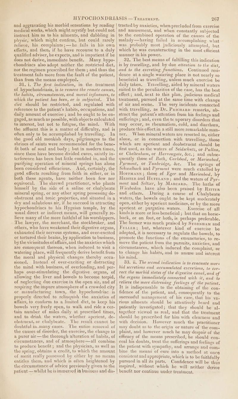 and aggravating his morbid sensations by reading medical works, which might mystify but could not instruct him ag to his ailments, and dabbling in physic, which might confirm, but could rarely relieve, his complaints;—he fails in his own efforts, and then, if he have recourse to a duly qualified adviser, he expects, and is impatient if he does not derive, immediate benefit. Many hypo- chondriacs also adopt neither the restricted diet, nor the regimen prescribed for them ; and thus the treatment fails more from the fault of the patient, than from the means employed. 31. i. The first indication, in the treatment of hypochondriasis, is to remove the remote causes, the habits, circumstances, and moral influences, to which the patient has been, or is subjected. Vhe diet should be restricted, and regulated with reference to the patient’s habits, occupations, and daily amount of exercise ; and he ought to be en- gaged, as much as possible, with objects calculated to interest, but not to fatigue, the mind. With the affluent this is a matter of difficulty, and is often only to be accomplished by travelling. In the good old monkish days, pilgrimages to the shrines of saints were recommended for the bene- fit both of soul and body ; but in modern times, since these have become divided cures, saintly in- terference has been but little confided in, and the purifying operation of mineral springs has alone been considered efhcacious. And, certainly, the good effects resulting from faith in either, or in both these agents, have neither been few nor equivocal. ‘The shrewd practitioner, who plants himself by the side of a saline or chalybeate mineral spring, or any other spring possessing de- obstruent and tonic properties, and situated in a dry and salubrious air, if he succeed in attracting hypochondriacs to his Hygeian temple, by the usual direct or indirect means, will generally re- lieve many of the more faithful of his worshippers. The lawyer, the merchant, the stockbroker, and others, who have weakened their digestive organs, exhausted their nervous systems, and over-excited or tortured their brains, by application to business, by the vicissitudes of affairs, and the anxieties which are consequent thereon, when induced to visit a watering place, will frequently derive benefit from the moral and physical changes thereby occa- sioned. Instead of over-exciting or distracting the mind with business, of overloading, and per- haps over-stimulating the digestive organs, of allowing the liver and bowels to become torpid, of neglecting due exercise in the open air, and of respiring the impure atmosphere of a crowded city or manufacturing town, the hypochondriac is properly directed to relinquish the anxieties of affairs, to conform to a limited diet, to keep his bowels very freely open, to walk and ride a cer- tain number of miles daily at prescribed times, and to drink the waters, whether aperient, de- obstrueut, or chalybeate. The result cannot be doubtful in.many cases. The entire removal of the causes of disorder, the exercise, the change to a purer air—the thorough alteration of habits, of circumstances, and of atmosphere—all combine to produce benefit; and the physician, as well as the spring, obtains a credit, to which the amount of merit really possessed by either by no means entitles them, and which is often heightened by the circumstance of advice previously given to the patient — whilst he isimmersed in business and dis- 267 tracted by anxieties, when precluded from exercise and amusement, and when constantly subjected to the combined operation of the causes of the malady—having failed in accomplishing what was probably most judiciously attempted, but which he was counteracting in the most efficient manner in his power. 32. The best means of fulfilling this indication is by travelling, and by due attention to the diet, and to the excreting functions. Continued resi- dence at a single watering place is not nearly so beneficial as travelling, unless much exercise be daily taken. ‘Travelling, aided by mineral waters suited to the peculiarities of the case, has the best effect ; and, next to this plan, judicious medical treatment, pursued at the same time with change of air and scene. ‘The very incidents connected with travelling, as Dr. Pricuarp remarks, ab- stract the patient’s attention from his feelings and sufferings ; and, even the te nporary disorders that may occur, as rheumatism, cold, and diarrhoea, produce this effect in a still more remarkable man- ner. When mineral waters are resorted to, either alove, or in connection with travelling, those which are aperient and deobstruent should be first used, as the waters of Seidschutz, or Pullna, or Cheitenham, or Harrowgate, &amp;c.; and subse- quently those of Bath, Carlsbad, or Marienbad, Pyrmont, or Tunbridge, &amp;c. The springs of Schwalbach and Pyrmont were much extolled by Horrmann; those of Eger and Marienbad, by Heisrer and Hurenanp ; and the waters of Pyr- mont and Seltzer, by Marcarp. The baths of Wiesbaden have also been praised by Rirrrr and others. During a course of Chalybeate waters, the bowels ought to be kept moderately open, either by aperient medicines, or by the more aperient or purgative waters. Exercise of all kinds is more or less beneficial ; but that on horse- back, or on foot, or both, is perhaps preferable. The former was much praised by Sypenuam and Futter; but, whatever kind of exercise be adopted, it is necessary to regulate the bowels, to promote the functions of the emunctories, to re- move the patient from the pursuits, anxieties, and circumstances, which induced the complaint, or to change his habits, and to amuse and interest his mind, 33. il. The second indication is to evacuate mor- bid secretions and accumulated excretions, to core rect the morbid states of the digestive canal, and of the organs immediately connected with it, and to relieve the more distressing feelings of the patient. It is indispensable to the obtaining of the con- fidence of the patient, and, consequently to the successful management of his case, that his va- rious ailments should be attentively heard and patiently investigated; that they should be al- together viewed as real, and that the treatment should be prescribed for him with clearness and with decision, However much the practitioner may doubt as to the origin or nature of the com- plaint, and however much he may despair of the efiicacy of the means prescribed, he should con- ceal his doubts, treat the sufferings and feelings of the patient with sympathy, and arrange and com- bine the means of cure into a method at once consistent and appropriate, which is to be faithfully pursued in all its parts. Confidence will be thus inspired, without which he will neither derive benefit nor continue under treatment,