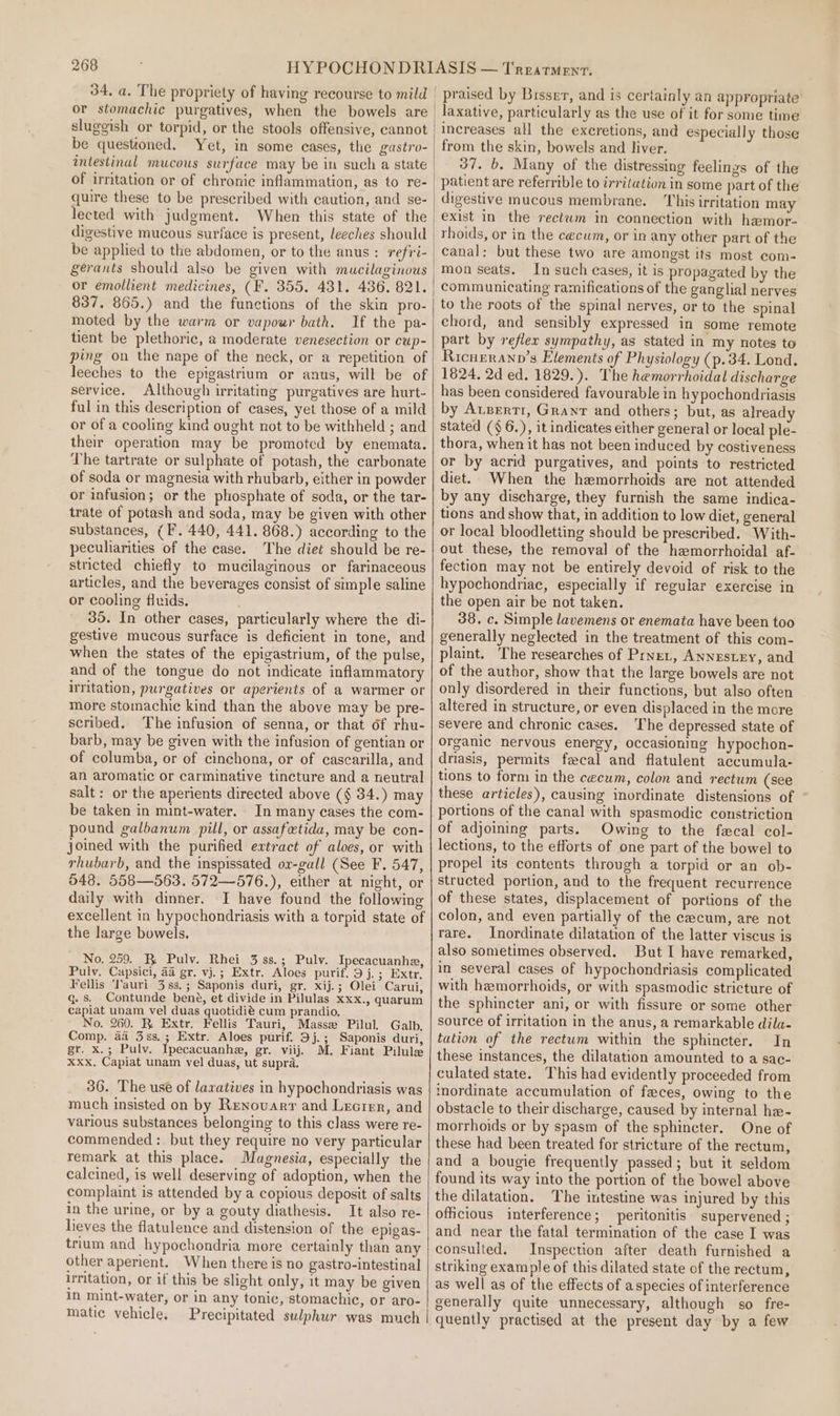 34, a. The propriety of having recourse to mild or stomachic purgatives, when the bowels are sluggish or torpid, or the stools offensive, cannot be questioned. Yet, in some cases, the gastro- intestinal mucous surface may be in such a state of irritation or of chronic inflammation, as to re- quire these to be prescribed with caution, and se- lected with judgment. When this state of the digestive mucous surface is present, leeches should or emollient medicines, (F. 355, 431. 436. 821. 837, 865.) and the functions of the skin pro- moted by the warm or vapour bath. If the pa- tient be plethoric, a moderate venesection or cup- ping on the nape of the neck, or a repetition of leeches to the epigastrium or anus, will be of service. Although irritating purgatives are hurt- ful in this deseription of cases, yet those of a mild or of a cooling kind ought not to be withheld ; and their operation may be promoted by enemata. The tartrate or sulphate of potash, the carbonate of soda or magnesia with rhubarb, either in powder or infusion; or the phosphate of soda, or the tar- trate of potash and soda, may be given with other substances, (F. 440, 441. 868.) according to the peculiarities of the ease. The diet should be re- stricted chiefly to mucilaginous or farinaceous articles, and the beverages consist of simple saline or cooling fluids. 35. In other cases, particularly where the di- gestive mucous surface is deficient in tone, and when the states of the epigastrium, of the pulse, and of the tongue do not indicate inflammatory iritation, purgatives or aperients of a warmer or more stomachic kind than the above may be pre- scribed. The infusion of senna, or that of rhu- barb, may be given with the infusion of gentian or of columba, or of cinchona, or of cascarilla, and an aromatic or carminative tincture and a neutral salt: or the aperients directed above (§ 34.) may be taken in mint-water. In many cases the com- pound galbanum pill, or assafetida, may be con- joined with the purified extract of aloes, or with rhubarb, and the inspissated ox-gall (See F. 547, 548. 558—563. 572—576.), either at night, or daily with dinner. I have found the following excellent in hypochondriasis with a torpid state of the large bowels, No, 259. BR Pulv. Rhei 3 ss.; Pulv. Ipecacuanhe, Pulv. Capsici, aa gr. vj.; Extr. Aloes purif. 9 j.; Extr. Fellis ‘Tauri 38s, ; Saponis duri, gr. xij.; Olei Carui, q. s. Contunde bené, et divide in Pilulas xxx., quarum capiat unam vel duas quotidié cum prandio. No. 260. R Extr. Fellis Tauri, Masse Pilul. Galb. Comp. a4 3ss.; Extr. Aloes purif. 9j.; Saponis duri, gr. x.; Pulv. Ipecacuanha, gr. viij. M. Fiant Pilule Xxx. Capiat unam vel duas, ut supra. 36. The use of laxatives in hypochondriasis was much insisted on by Renovarr and Lecrer, and various substances belonging to this class were re- commended: but they require no very particular remark at this place. Magnesia, especially the calcined, is well deserving of adoption, when the complaint is attended by a copious deposit of salts in the urine, or by a gouty diathesis. It also re- lieves the flatulence and distension of the epigas- trium and hypochondria more certainly than any other aperient. When there is no gastro-intestinal irritation, or if this be slight only, it may be given in mint-water, or in any tonic, stomachic, or aro- matic vehicle. Precipitated sulphur was much | praised by Bisse, and is certainly an appropriate laxative, particularly as the use of it for some time increases all the excretions, and especially those from the skin, bowels and liver. 37. b. Many of the distressing feelings of the patient are referrible to irritation in some part of the digestive mucous membrane. This irritation may exist in the rectwm in connection with hemor- rhoids, or in the cecum, or in any other part of the canal: but these two are amongst its most com- mon seats. In such cases, it is propagated by the communicating ramifications of the ganglial nerves to the roots of the spinal nerves, or to the spinal chord, and sensibly expressed in some remote part by reflex sympathy, as stated in my notes to Ricurranp’s Elements of Physiology (p.34. Lond. 1824. 2d ed. 1829.). The hemorrhoidal discharge has been considered favourable in hypochondriasis by Arzertr, Grant and others; but, as already stated (§ 6.), it indicates either general or local ple- thora, when it has not been induced by costiveness or by acrid purgatives, and points to restricted diet. When the hemorrhoids are not attended by any discharge, they furnish the same indica- tions and show that, in addition to low diet, general or local bloodletting should be prescribed. With- out these, the removal of the hemorrhoidal af- fection may not be entirely devoid of risk to the hypochondriae, especially if reguiar exercise in the open air be not taken. 38. c. Simple lavemens or enemata have been too generally neglected in the treatment of this com- plaint. The researches of Pret, Annestzy, and of the author, show that the large bowels are not only disordered in their functions, but also often altered in structure, or even displaced in the more severe and chronic cases. ‘The depressed state of organic nervous energy, occasioning hypochon- driasis, permits fecal and flatulent accumula- tions to form in the cecum, colon and rectum (see these articles), causing inordinate distensions of portions of the canal with spasmodic constriction of adjoining parts. Owing to the fecal col- lections, to the efforts of one part of the bowel to propel its contents through a torpid or an ob- structed portion, and to the frequent recurrence of these states, displacement of portions of the colon, and even partially of the cecum, are not rare. Inordinate dilatation of the latter viscus is also sometimes observed. But I have remarked, in several cases of hypochondriasis complicated with hemorrhoids, or with spasmodic stricture of the sphincter ani, or with fissure or some other source of irritation in the anus, a remarkable dila- tation of the rectum within the sphincter. In these instances, the dilatation amounted to a sac- culated state. This had evidently proceeded from inordinate accumulation of feces, owing to the obstacle to their discharge, caused by internal he- morrhoids or by spasm of the sphincter. One of these had been treated for stricture of the rectum, and a bougie frequently passed; but it seldom found its way into the portion of the bowel above the dilatation. The intestine was injured by this officious interference; peritonitis supervened ; and near the fatal termination of the case I was consulted. Inspection after death furnished a striking example of this dilated state of the rectum, as well as of the effects of aspecies of interference generally quite unnecessary, although so fre- quently practised at the present day by a few