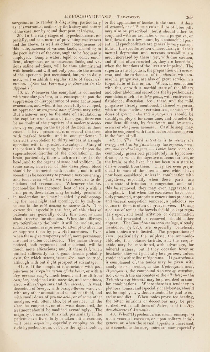 as it is warranted neither by the history and nature of the case, nor by sound therapeutical views. 39. In the early stages of hypochondriasis, es- pecially, and as a means of preventing costiveness this state, enemata of various kinds, according to the peculiarities of the case, ought to be frequently employed. Simple water, tepid or cold; emol- lient, oleaginous, or saponaceous fluids, and va- rious saline solutions, will be thus administered with benefit, and will not only promote the action of the aperients just mentioned, but, when daily used, will establish a regular state of fecal ex- cretion. (See the Formule for Enemata in the Appendix.) 40. d. Whenever the complaint is connected with vascular plethora, or is consequent upon the suppression or disappearance of some accustomed evacuation, and when it has been fully developed, an oppressed or congested state of brain may exist. But whatever may be the state of circulation in the capillaries or sinuses of this organ, there can be no doubt of the propriety of a moderate deple- tion, by cupping on the nape of the neck, in these cases. I have prescribed it in several instances with marked benefit; and in one gentleman I carried the depletion to thirty ounces at a single operation with the greatest advantage. Many of the patient’s distressing feelings depend upon the superinduced disorder of the circulation in the brain, particularly those which are referred to the head, and to the organs of sense and volition. In some cases, however, of this description, blood should be abstracted with caution, and it will sometimes be necessary to promote nervous energy and tone, even whilst we have recourse to de- pletions and evacuations. Whenever the hy- pochondriac has encreased heat of scalp with a firm pulse, these latter may be safely prescribed in moderation, and may be aided by cold-spong- ing the head night and morning, or by daily re- course to the cold douche or shower-bath. The extremities, especially the feet, of this class of patients are generally cold; this circumstance should receive due attention. When the sufferings are referrible to the brain it will be useless, and indeed sometimes injurious, to attempt to alleviate or suppress them by powerful narcotics. Even when these give temporary relief, more:permanent mischief is often occasioned. ‘The means already noticed, both regimenal and medicinal, will be much more efficacious; and, if these fail, when pushed sufficiently far, organic lesions probably exist, for which setons, issues, &amp;c. may be tried, although with but slight prospect of advantage. 41. e. If the complaint is associated with pal- pitations or irregular action of the heart, or with a dry nervous cough, much benefit will result from camphor, conjoined with narcotics, and sometimes, also, with refrigerants and demulcents. A weak decoction of Senega, with orange-flower water, or with any other aromatic and demulcent fluid, and with small doses of prussic acid, or of some other anodyne, will often, also, be of service. If the liver be congested, or otherwise disordered, the treatment should be modified accordingly. The majority of cases of this kind, particularly if the patient have lived fully or taken little exercise, will bear depletion, especially cupping on the right hypochondrium, or below the might shoulder, of calomel, or of PLummer’s pill, or of blue pill, may also be prescribed; but it should either be conjoined with an aromatic, or some purgative, or be followed, in a few hours, by a stomachic aperi- ent. Hypochondriacs are generally very suscep- tible of the specific action of mercurials, and their mental depression and nervous sensibility are much increased by them: yet, with due caution, and if not often resorted to, they are beneficial, when the functions of the liver are impaired. The supertartrate of potash, the preparation of Taraaa- cum, and the carbonates of the alkalies, with sto- machie purgatives, are also of great service ina torpid state of this organ. When, in connection with this, or with a morbid state of the biliary and other abdominal secretions, the hypochondriac complains much of colicky pains, with costiveness, flatulence, distension, &amp;c., these, and the mild purgatives already mentioned, calcined magnesia, with antispasmodics or carminatives, or with small doses of ipecacuanha and hyoscyamus, should be steadily employed for some time, and be aided by emollient diluents, by demulcents, and by sapon- acecus or oleaginous enemata. Castille soap may also be conjoined with the other substances, given in the form of pill. 42. ui. The third intention. is to restore the energy and healthy functions of the organic, nerv- ous, and cerebral organs. — Tonics have been too commonly prescribed prematurely in hypochon- driasis, or when the digestive mucous surface, or the brain, or the liver, has not been in a state to derive benefit from them. ‘They are even preju- dicial in most of the circumstances which have now been considered, unless in combination with purgatives, especially when these parts are in a state of irritation or congestion, and until this be removed, they may even aggravate the But when the excretions have been duly promoted, appropriate evacuations procured, and visceral congestion removed, a judicious re- course to them is often of great service. During a course of tonics, the bowels should be kept regu- larly open, and local irritation or determination of blood prevented or removed, should either appear. The Chalybeate mineral springs, already mentioned (§ 32.), are especially beneficial, when tonics are indicated. ‘The preparations of Iron, particularly the sulphate, the ammonio- chloride, the potassio-tartrate, and the sesqui- oxide, may be substituted, with advantage, for mineral waters; but if they occasion fever or headache, they will generally be injurious, unless conjoined with saline refrigerants. If gastrodynia is complained of, the tonics may be given with anodynes or narcotics, as the Hydrocyanic acid, Hyoscyamus, the compound tincture of camphor, &amp;c., or with the carbonates of the alkalies; — the Tris-nitrate of bismuth may be prescribed in simi- lar combinations. Where there is a tendency to plethora, tonics, andespecially chalybeates, should not be employed, without attention be paid to ex- ercise and diet. When tonics prove too heating, the bitter infusions or decoctions may be pre- scribed, with small doses of Nitre, or of the Hy- dro-chlorate of Ammonia. 43. When Hypochondriasis seems consequent upon venereal excesses, or upon solitary indul- gences, or when the sexual appetite is increased, as is sometimes the case, tonics are more especially