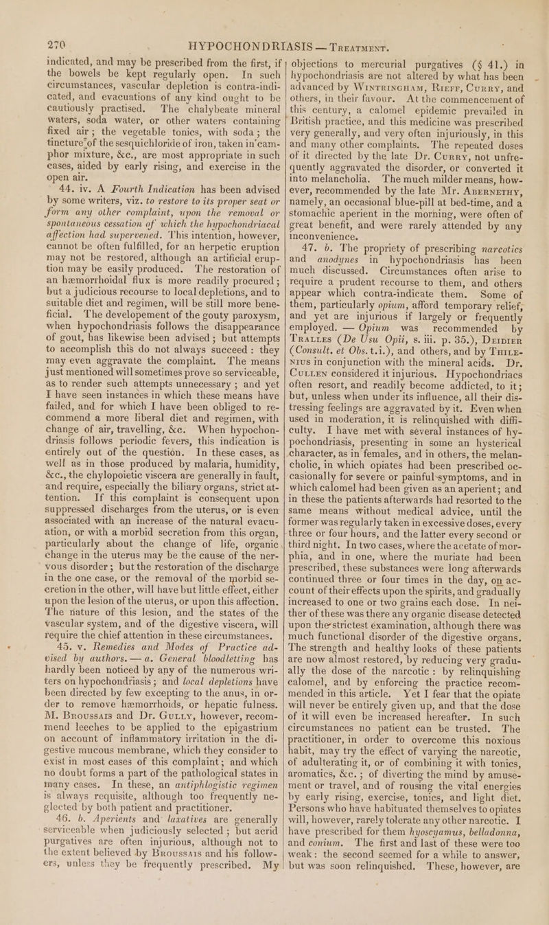 the bowels be kept regularly open. In such circumstances, vascular depletion is contra-indi- cated, and evacuations of any kind ought to be cautiously practised. The chalybeate mineral waters, soda water, or other waters containing fixed air; the vegetable tonics, with soda; the tincture’of the sesquichloride of iron, taken in’cam- phor mixture, &amp;¢., are most appropriate in such eases, aided by early rising, and exercise in the open air. 44. iv. A Fourth Indication has been advised by some writers, viz. to restore to its proper seat or form any other complaint, upon the removal or spontaneous cessation of which the hypochondriacal affection had supervened. This intention, however, cannot be often fulfilled, for an herpetic eruption may not be restored, although an artificial erup- tion may be easily produced. The restoration of an hemorrhoidal flux is more readily procured ; but a judicious recourse to local depletions, and to suitable diet and regimen, will be still more bene- ficial. The developement of the gouty paroxysm, when hypochondriasis follows the disappearance of gout, has likewise been advised; but attempts to accomplish this do not always succeed : they may even aggravate the complaint. The means just mentioned will sometimes prove so serviceable, as to render such attempts unnecessary ; and yet I have seen instances in which these means have failed, and for which I have been obliged to re- commend a more liberal diet and regimen, with change of air, travelling, &amp;e. When hypochon- driasis follows periodic fevers, this indication is entirely out of the question. In these cases, as well as in those produced by malaria, humidity, &amp;c., the chylopoietic viscera are generally in fault, and require, especially the biliary organs, strict at- tention. If this complaint is consequent upon suppressed discharges from the uterus, or is even associated with an increase of the natural evacu- ation, or with a morbid secretion from this organ, change in the uterus may be the cause of the ner- vous disorder; but the restoration of the discharge in the one case, or the removal of the morbid se- cretion in the other, will have but little disae either upon the lesion of the uterus, or upon this affection. The nature of this lesion, and the states of the vascular system, and of the digestive viscera, will require the chief attention in these circumstances. 45. v. Remedies and Modes of Practice ad- vised by authors.— a. General bloodletting has hardly been noticed by any of the numerous wri- ters on hypochondriasis ; and local depletions have been directed by few excepting to the anus, in or- der to remove hemorrhoids, or hepatic fulness. M. Broussars and Dr. Gutty, however, recom- mend leeches to be applied to the epigastrium on account of inflammatory uritation in the di- gestive mucous membrane, which they consider to exist in most cases of this complaint; and which no doubt forms a part of the pathological states in many cases. In these, an antiphlogistic regimen is always requisite, although too frequently ne- glected by both patient and practitioner. 46. b. Aperients and’ laxatives are generally serviceable when judiciously selected ; but acrid purgatives are often injurious, although not to the extent believed by Broussais and his follow- ers, unless they be frequently prescribed. My hypochondriasis are not altered by what has been advanced by Winrrincuam, Rierr, Curry, and others, in their favour. At the commencement of this century, a calomel epidemic prevailed in very generally, and very often injuriously, in this and many other complaints. The repeated doses of it directed by the late Dr. Curry, not unfre- quently aggravated the disorder, or converted it into melancholia. The much milder means, how- ever, recommended by the late Mr. Anrrneruy, namely, an occasional blue-pill at bed-time, and a stomachic aperient in the morning, were often of great benefit, and were rarely attended by any inconvenience. 47. 6. The propriety of prescribing narcotics and anodynes in hypochondriasis has been much discussed. Circumstances often arise to require a prudent recourse to them, and others appear which contra-indicate them. Some of them, particularly opium, afford temporary relief, and yet are injurious if largely or frequently employed. — Opium was recommended by Tratres (De Usu Opii, s. iii. p. 35.), Derprer (Consult. et Obs. t.i.), and others, and by Tuttz- NIUS In conjunction with the mineral acids. Dr. Cutten considered it injurious. Hypochondriacs often resort, and readily become addicted, to it; but, unless when under its influence, all their dis- tressing feelings are aggravated by it. Even when used in moderation, it is relinquished with diffi- culty. I have met with séveral instances of hy- pochondriasis, presenting in some an hysterical character, as in females, and in others, the melan- cholic, in which opiates had been prescribed oc- casionally for severe or painfulssymptoms, and in which calomel had been given as an aperient; and in these the patients afterwards had resorted to the same means without medical advice, until the former was regularly taken in excessive doses, every third night. In two cases, where the acetate of mor- phia, and in one, where the muriate had been prescribed, these substances were long afterwards continued three or four times in the day, on ac- count of their effects upon the spirits, and gradually increased to one or two grains each dose. In nei- ther of these was there any organic disease detected upon thestrictest examination, although there was much functional disorder of the digestive organs. The strength and healthy looks of these patients are now almost restored, by reducing very gradu- ally the dose of the narcotic: by relinquishing calomel, and by enforcing the practice recom- mended in this article. Yet I fear that the opiate will never be entirely given up, and that the dose of it will even be increased hereafter. In such circumstances no patient can be trusted. The practitioner, in order to overcome this noxious habit, may try the effect of varying the narcotic, of adulterating it, or of combining it with tonics, aromatics, &amp;c.; of diverting the mind by amuse- ment or travel, and of rousing the vital energies by early rising, exercise, tonics, and light diet. Persons who have habituated themselves to opiates will, however, rarely tolerate any other narcotic. I have prescribed for them hyoscyamus, belladonna, and conium. The first and last of these were too weak: the second seemed for a while to answer, but was soon relinquished. These, however, are