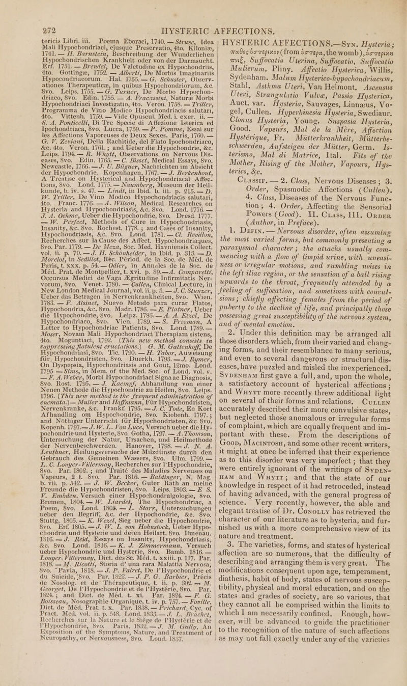 tericis Libri. iii. Poema Eboraci, 1740. — Struve, Idea Mali Hypochondriaci, ejusque Preservatio, 4to. Kiloniz, 1741. — H. Barnstein, Beschreibung der Wunderlichen Hypochondrischen Krankheit oder von der Darmsucht. Erf. 1751. — Brendel, De Valetudine ex Hypochondriis, 4to. Gottinge, 1752. — Alberti, De Morbis Imaginariis Hypocondriacorum. Hal. 1755.— G. Schuster, Observ- ationes Therapeutic, in quibus Hypochondriorum, &amp;c. 8vo. Leips. 1755. —G. Turner, De Morbo Hypochon- driaco, 8vo. Edin. 1755. — A. Fracassini, Nature Morbi Hypochondriaci Investigatio, 4to. Veron. 1758. — Tviéler, Programma de Vino Modico Hypochondriacis salutari, 4to. Vittenb. 1759.— Vide Opuscul. Med. i. exer. ii. — %. A. Ponticelli, Di Tre Specie di Affezione Isterica ed Ipochondriaca, 8vo, Lucca, 1759. — P. Pomme, Essai sur les Affections Vaporeuses de Deux Sexes. Paris, 1760. — G. V. Zeviani, Della Rachitide, del Flato Ipochondriaco, &amp;c. 4to. Veron. 1761.; and Ueber die Hypochondrie, &amp;c. Leips. 1794.— R. Whytt, Observations on Nervous Dis- eases, 8vo. Edin. 1765.— C. Bisset, Medical Essays, 8vo. Newcastle, 1766. —J. U. Bilguer, Nachrichten im Absicht der Hypochondrie. Kopenhagen, 1767. — J. Berkenhout, A Treatise on Hysterical and Hypochondriacal A ffec- tions, 8vo. Lond. 1775. — Naumberg, Museum der Heil- kunde, b. iv. s. 47. — Léndt, in Ibid. b. iii. p. 215.— D. W. Triller, De Vino Modico Hypochondriacis salutari, 4to. Franc. 1776. — d. Wilson, Medical Researches on Hysteria and Hypochondriasis, &amp;c. 8vo. Lond. 1776. — J. A. Oehme, Ueber die Hypochondrie, 8vo, Dresd. 1777. — W. Perfect, Methods of Cure in IHypochondriasis, Insanity, &amp;c. 8vo. Rochest. 1778. ; and Cases of Insanity, Hypochondriasis, &amp;c. 8vo. Lond. 1781.— Cl. Revillon, Recherches sur la Cause des Affect. Hypochondriaques, 8vo. Par. 1779. — De Meza, Soc. Med. Havniensis Collect, vol. ii. p. 70.—J. H. Schonhetder, in Ibid. p. 313. — D. Morelot, in Sedillot, Réc. Périod. de la Soc. de Méd. de Paris, t. xxx. p. 54. — Odzer, in Annales de la Soc. de Méd. Prat. de Montpellier, t. xvi. p. 89.—A4. Comparett?, Occursus Medici de Vaga #gritudine Infirmitatis Ner- vorum, 8vo. Venet. 1780. — Cullen, Clinical Lecture, in New London Medical Journal, vol. ii. p. 3. — J. C. Stunzer, Ueber das Betragen in Nervenkrankheiten, 8vo. Wien. 1783. — F. Alsinet, Nuevo Metodo para curar Flatos, Hypochondria, &amp;c. 8vo. Madr. 1786. — E. Platner, Ueber die Hypochondrie, 8vo. Leipz. 1786. — A. A. Etzel, De Hypochondriaco, 8vo. Vien. 1789.—S. Freeman, A Letter to Hypochondriac Patients, 8vo. Lond. 1789. — Moser, Novam Mali Hypochondriaci Therapiam sistens, 4to. Moguntiaci, 1792. (Thts new method consists tn suppressing flatulent eructations.) G. M. Gattenhoff; De Hypochondriasi, 8vo. Tic. 1790. — H. Tabor, Auweisung fiir, Hypochondristen, 8vo. Duerkh. 1793.—J. Rymer, On Dyspepsia, Hypochondriasis and Gout, 12mo. Lond. 1795. — Sims, in Mem. of the Med. Soc. of Lond. vol. v. — F, A. Weber, Morbi Hypochondriaci Signaac Diagnosis, 8vo. Rost. 1795. — J. Kaempf, Abhandlung von einer Neuen Methode die Hypochondrie zu Heilen, 8vo. Leips. 1796. (This new method is the frequent administration of enemata.)— Muller and Hoffmann, Fir Hypochondristen, Nervenkranke, &amp;c._ Frankf. 1795.— J. C. Tode, En Kort Afhandling om Hypochondrie, 8vo. Kiobenh. 1797. ; and Néthiger Unterricht fur Hypochondristen, &amp;c. 8vo, Kopenh. 1797.—J.W. L. Von Luce, Versuch ueber die Hy- pochondrie und Hysterie, 8vo. Gotha, 1797. — A. Thomson, Untersuchung der Natur, Ursachen, und Heilmethode der Nervenbeschwerden. Hanover, 1798. —J. N. A. Leuthner, Heilungsversuche der Milzdiinste durch den Gebrauch des Gemeinen Wassers, 8vo. Ulm. 1799.— LL. C. Lonyer-Villermay, Recherches sur ? Hypochondrie, 8vo. Par. 1802. ; and Traité des Maladies Nerveuses ou Vapeurs, 2 t. Svo. Par. 1816. — Baldinger, N. Mag. b. vii. p. 542. — J. W. Becker, Guter Rath an meine Freunde die Hypochondristen, 8vo. Leips. 1803.— E S. V. Embden, Versuch einer Hypochondralgologie, 8vo. Bremen, 1804.— W. Liardet, ‘Vhe Hypochondriac, a Poem, 8vo. Lond. 1805. — L. Storr, Untersuchungen ueber den Begriff, &amp;c, der Hypochondrie, &amp;c. 8vo. Stuttg, 1805.— K. Wexel, Sieg ueber die Hypochondrie, 8vo. Erf. 1805.—J. W. L. von Hohnstock, Ueber Hypo- chondrie und Hysterie und deren Heilart, 8vo. Ilmenau. 1816. —J. Reid, Essays on Insanity, Hypochondriasis, &amp;c. 8vo. Lond. 1816.— K. J. Zimmermann, Versuch ueber Hypochondrie und Hysterie, 8vo. Bamb. 1816. — Louyer-Villermay, Dict. des Sc. Méd. t. xxiii. p. 117. Par. 1818. — M. Ricott?, Storia d’ una rara Malattia Nervosa, 8vo. “Pavia, 1818. — J. P. Falret, De Hypochondrie et du Suicide, '8vo. Par. 1822. —J. P. G. Barbier, Précis de Nosolog. et de Thérapeutique, t. ii. p. 302.— ™, Georget, De ’ Hypochondrie et de l’Hystérie, 8vo. Par. 1824.; and Dict. de Méd. t. xi. Par. 1894.—F. G. Boisseau, Nosographie Organique, t. iv. p. 757. — Foville, Dict. de Méd. Prat. t.x. Par. 1838. — Prichard, Cyc. of Pract. Med. vol. ii. p. 548. Lond. 1833.— J. L. Brachet, Recherches sur Ja Nature et le Siége de P Hystérie et de V’Hypochondrie, 8vo. Paris, 1832.—J. M. Guily, An Exposition of the Symptoms, Nature, and Treatment of Neuropathy, or Nervousness, 8vo, Lond. 1837. HYSTERIC AFFECTIONS.—Syn. Hysteria; mabos toreptxoy (from verepa, the womb), vo-repixn nue, Suffocatio Uterina, Suffocatio, Suffocatio Mulierum, Phny. Affectto Hysterica, Willis, Sydenham. Malum Hysterico-hypochondriacum, Stahl. Asthma Uteri, Van Helmont, Ascensus Uteri, Strangulatio Vulve, Passio Hysterica, Auct. var. Hysteria, Sauvages, Linneus, Vo- gel, Cullen. Hyperkinesia Hysteria, Swediaur. Clonus H ysteria, Young. Suspasia Hysteria, Good. Vapeurs, Mal de la Mere, Affection Hlystérique, Fr. Miktterkrankheit, Miitterbe- schwerden, Aufsteigen der Miitter, Germ. Is- terismo, Mal di Matrice, Ital. Fits of the Mother, Rising of the Mother, Vapours, Hys- terics, &amp;c. Crassir. — 2. Class, Nervous Diseases; 3. Order, Spasmodie Affections (Cullen). 4. Class, Diseases of the Nervous Func- tion; 4, Order, Affecting the Sensorial Powers (Good). II. Cuass, I1I. Orpen (Author, in Preface). L. Derry. — Nervous disorder, often assuming the most varied forms, but commonly presenting a paroxysmal character ; the attacks usually com- mencing with a flow of limpid urine, with wneasi- ness or irregular motions, and rumbling noises in the left iliac region, or the sensation of a ball rising upwards to the throat, frequently attended by a feeling of suffocation, and sometimes with convul- sions ; chiefly affecting females from the period of puberty to the decline of life, and principally those possessing great susceptibility of the nervous system, and of mental emotion. 2. Under this definition may be arranged all those disorders which, from their varied and chang- ing forms, and their resemblance to many serious, and even to several dangerous or structural dis- eases, have puzzled and misled the inexperienced. SyprenuAm first gave a full, and, upon the whole, a satisfactory account of hysterical affections ; and Wuyrr more recently threw additional light on several of their forms and relations. CuLLEN accurately described their more convulsive states, but neglected those anomalous or irregular forms of complaint, which are equally frequent and im- portant with these. From the descriptions of Goon, Macrntosu, and some other recent writers, it might at once be inferred that their experience as to this disorder was very imperfect ; that they were entirely ignorant of the writings of SypEn- HAM and Wuyrtr; and that the state of our knowledge in respect of it had retroceded, instead of having advanced, with the general progress of science. Very recently, however, the able and elegant treatise of Dr. Conouty has retrieved the character of our literature as to hysteria, and fur- nished us with a more comprehensive view of its nature and treatment. 3. The varieties, forms, and states of hysterical affection are so numerous, that the difficulty of describing and arranging them is very great. The modifications consequent upon age, temperament, diathesis, habit of body, states of nervous suscep-~ tibility, physieal and moral education, and on the states and grades of society, are so various, that they cannot all be comprised within the limits to which I am necessarily confined. Enough, how- ever, will be advanced to guide the practitioner to the recognition of the nature of such affections as may not fall exactly under any of the varieties