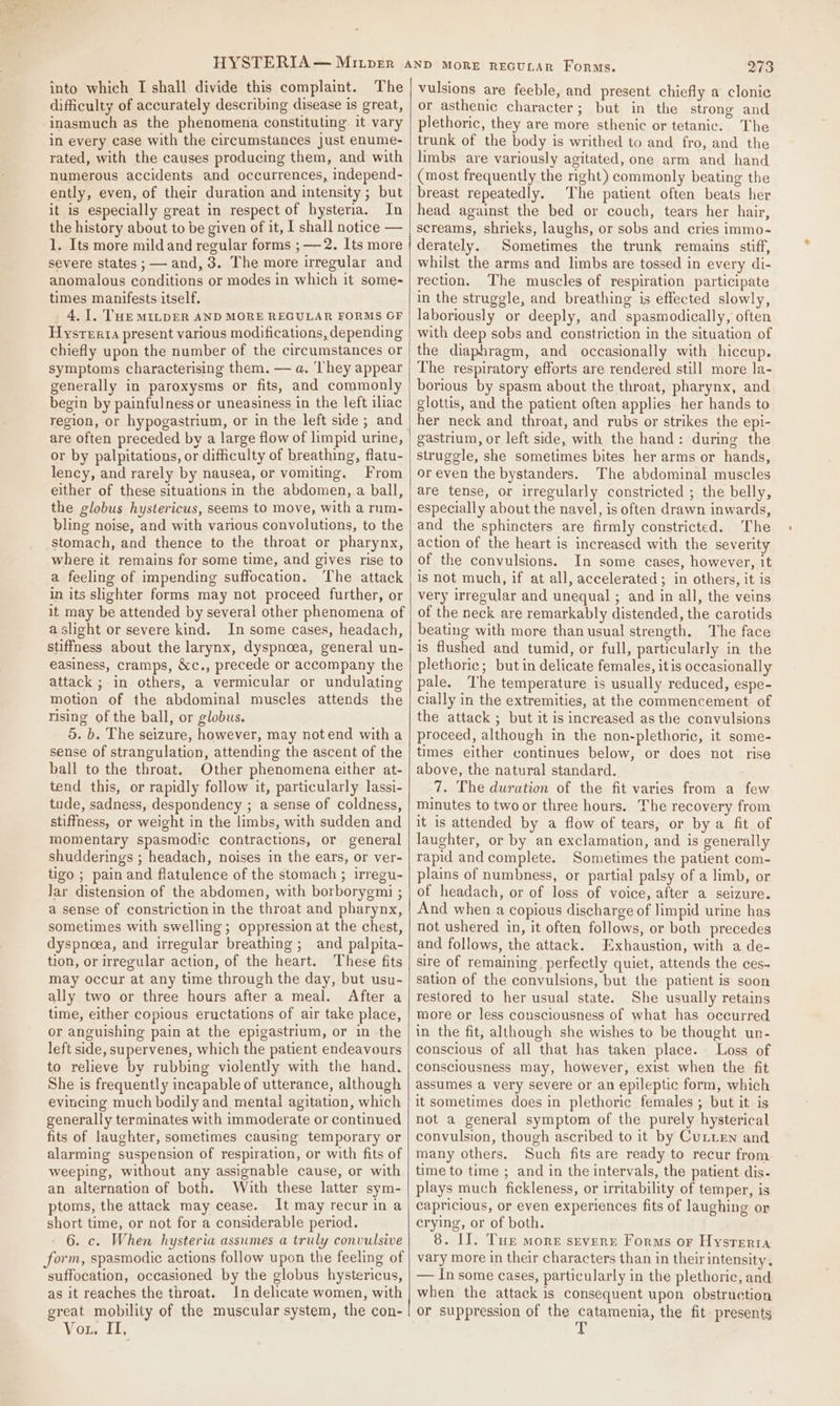 difficulty of accurately describing disease is great, inasmuch as the phenomena constituting it vary in every case with the circumstances just enume- rated, with the causes producing them, and with numerous accidents and occurrences, independ- ently, even, of their duration and intensity ; but it is especially great in respect of hysteria. In the history about to be given of it, I shall notice — 1. Its more mildand regular forms ; — 2. Its more severe states ; — and, 3. The more irregular and anomalous conditions or modes in which it some- times manifests itself. 4. 1. THE MILDER AND MORE REGULAR FORMS OF Hysrerta present various modifications, depending chiefly upon the number of the circumstances or symptoms characterising them, — a. ‘hey appear generally in paroxysms or fits, and commonly begin by painfulness or uneasiness in the left iliac are often preceded by a large flow of limpid urine, or by palpitations, or difficulty of breathing, flatu- lency, and rarely by nausea, or vomiting. From either of these situations in the abdomen, a ball, the globus hystericus, seems to move, with a rum- bling noise, and with various convolutions, to the stomach, and thence to the throat or pharynx, where it remains for some time, and gives rise to a feeling of impending suffocation. The attack in its slighter forms may not proceed further, or it may be attended by several other phenomena of a slight or severe kind. In some cases, headach, stiffness about the larynx, dyspnoea, general un- easiness, cramps, &amp;c., precede or accompany the attack ; in others, a vermicular or undulating motion of the abdominal muscles attends the rising of the ball, or globus. 5. b. The seizure, however, may notend witha sense of strangulation, attending the ascent of the ball to the throat. Other phenomena either at- tend this, or rapidly follow it, particularly lassi- tude, sadness, despondency ; a sense of coldness, stiffness, or weight in the limbs, with sudden and momentary spasmodic contractions, or general shudderings ; headach, noises in the ears, or ver- tigo ; pain and flatulence of the stomach ; irregu- Jar distension of the abdomen, with borborygmi ; a sense of constriction in the throat and pharynx, sometimes with swelling; oppression at the chest, dyspnoea, and irregular breathing; and palpita- tion, or irregular action, of the heart. These fits may occur at any time through the day, but usu- ally two or three hours after a meal. After a time, either copious eructations of air take place, or anguishing pain at the epigastrium, or in the left side, supervenes, which the patient endeavours to relieve by rubbing violently with the hand. She is frequently incapable of utterance, although evineing much bodily and mental agitation, which generally terminates with immoderate or continued fits of laughter, sometimes causing temporary or alarming suspension of respiration, or with fits of weeping, without any assignable cause, or with an alternation of both. With these latter sym- ptoms, the attack may cease. It may recur in a short time, or not for a considerable period. 6. c. When hysteria assumes a truly convulsive form, spasmodic actions follow upon the feeling of suffocation, occasioned by the globus hystericus, as it reaches the throat. In delicate women, with great mobility of the muscular system, the con- Vor. Li | 273 or asthenic character; but in the strong and plethoric, they are more sthenic or tetanic. The trunk of the body is writhed to and fro, and the limbs are variously agitated, one arm and hand (most frequently the nght) commonly beating the breast repeatedly. The patient often beats her head against the bed or couch, tears her hair, screams, shrieks, laughs, or sobs and cries immo- derately. Sometimes the trunk remains stiff, whilst the arms and limbs are tossed in every di- rection. The muscles of respiration participate in the struggle, and breathing is effected slowly, laboriously or deeply, and spasmodically, often with deep sobs and constriction in the situation of the diaphragm, and occasionally with hiccup. The respiratory efforts are rendered still more la- borious by spasm about the throat, pharynx, and glottis, and the patient often applies her hands to her neck and throat, and rubs or strikes the epi- gastrium, or left side, with the hand: during the struggle, she sometimes bites her arms or hands, or even the bystanders. The abdominal muscles are tense, or irregularly constricted ; the belly, especially about the navel, is often drawn inwards, and the sphincters are firmly constricted. The action of the heart is increased with the severity of the convulsions. In some cases, however, it is not much, if at all, accelerated; in others, it is very irregular and unequal ; and in all, the veins of the neck are remarkably distended, the carotids beating with more than usual strength. The face is flushed and tumid, or full, particularly in the plethoric; but in delicate females, itis occasionally pale. The temperature is usually reduced, espe- cially in the extremities, at the commencement of the attack ; but it is increased asthe convulsions proceed, although in the non-plethoric, it some- times either continues below, or does not rise above, the natural standard. 7. The duration of the fit varies from a few minutes to two or three hours. The recovery from it is attended by a flow of tears, or by a fit of laughter, or by an exclamation, and is generally rapid and complete. Sometimes the patient com- plains of numbness, or partial palsy of a limb, or of headach, or of loss of voice, after a seizure. And when a copious discharge of limpid urine has not ushered in, it often follows, or both precedes and follows, the attack. Exhaustion, with a de- sire of remaining. perfectly quiet, attends the ces- sation of the convulsions, but the patient is soon restored to her usual state. She usually retains more or less consciousness of what has occurred in the fit; although she wishes to be thought un- conscious of all that has taken place. Loss of consciousness may, however, exist when the fit assumes a very severe or an epileptic form, which it sometimes does in plethoric females ; but it is not a general symptom of the purely hysterical convulsion, though ascribed to it by Cutten and many others. Such fits are ready to recur from time to time ; and in the intervals, the patient dis. plays much fickleness, or irritability of temper, is capricious, or even experiences fits of laughing or crying, or of both. 8. I]. Tur more stvere Forms or Hysterta vary more in their characters than in theirintensity, — In some cases, particularly in the plethoric, and when the attack is consequent upon obstruction or suppression of the catamenia, the fit. presents