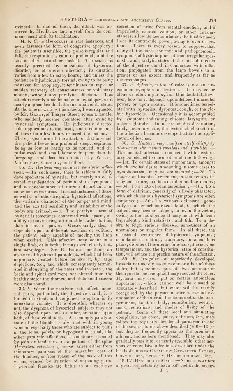 “evinced. In one of these, the attack was ob- served by Mr. Byam and myself from its com- mencement until its termination. 34. b. Coma-also occurs in rare instances, and even assumes the form of congestive apoplexy : the patient is insensible, the pulse is regular and full, the respiration is calm or profound, and the face is either natura] or flushed. The seizure is usually preceded by indications of hysterical disorder, or of uterine affection; its duration varies from a few to many hours; and unless the patient be injudiciously treated, owing to its being mistaken for apoplexy, it terminates in rapid or sudden recovery of consciousness or voluntary motion, without any paralytic affection. This attack is merely a modification of catalepsy, or it nearly approaches the latter in certain of its states. At the time of writing this article, I was requested by Mr. Grant, of Thayer Street, to see a female, who suddenly became comatose after evincing hysterical symptoms.. He judiciously directed cold applications to. the head, and a continuance of these for a few hours restored the patient. — The soporific form of the attack, or that in which the patient lies as in a profound sleep, respiration being so low as hardly to be noticed, and the pulse weak and small, is more frequent than the foregoing, and has been noticed by Wuyrr, VILLERMAY, Cono-Lty, and others. 35. D. Hysteria may simulate paralytic affec- tions. — In such cases, there is seldom a fully developed state of hysteria, but merely an occa- sional manifestation of certain of its symptoms, and a coneomitance of uterine disturbance in some one of its forms. In most instances of these, as well as of other irregular hysterical affections, the variable character of the temper and mind, and the exalted sensibility and irritability of the body, are evinced. —a. The paralytic form of hysteria is sometimes connected with spasm, in- ability to move being attributable rather to this, than to loss of power. Occasionally, also, it depends upon a deficient exertion of volition, the patient being capable of moving the limb when excited. This affection may occur in a single limb, or in both; it may even closely imi- tate paraplegia. Sir. B. Bropre mentions an instance of hysterical paraplegia, which had been improperly treated, before he saw it, by large depletions, &amp;c., and which consequently termin- ated in sloughing of the nates and in death; the brain and spinal eord were not altered from the healthy state ; the theracic and abdominal viscera were also sound. 36. b. When the paralytic state affects inter- nal parts, particularly the digestive canal, it is limited in extent, and conjoined to spasm in its immediate vicinity. It is doubtful, whether or not, the dyspnoea of hysterical subjects may not also depend upon one or other, or rather upon both, of these conditions. —A seemingly paralytic state of the bladder is also met with in young women, especially those who are subject to pains in the loins, pelvis, or hypogastrium ; and, like other paralytic affections, 1s sometimes attended by pain or tenderness in a portion of the spine Hysterical retention of urine arises either from temporary paralysis of the muscular coat of the bladder, or from spasm of the neck of this viseus, caused by irritation of adjoining parts. Hysterical females are liable to an excessive | 279 secretion of urine from mental emotion; and if imperfectly exerted volition, or other circum- stances, allow its accumulation, the bladder soon loses its contractile power, owing to over-disten- tion. — There is every reason to suppose, that many of the most constant and pathognomonic symptoms of hysteria proceed from irregular spas- modic and paralytic states of the muscular coats of the digestive canal, in connection with infla- tion, propagated from the large bowels to a greater or less extent, and frequently as far as the cesophagus. 37. c. Aphonia, or loss. of voice is not an un- common symptom of hysteria. It may occur alone or follow a paroxysm.. It is doubtful, how- ever, how far it depends upon: deficient muscular power, or upon spasm. It is sometimes associ- ated with hysterical dyspnoea,. cough, or the glo- bus hystericus. Occasionally it is accompanied by symptoms indicating chronie laryngitis, or cedema glottidis. In a case of this description, lately under my care,.the hysterical character of the affection became developed: after the appli- cation of leeches. 38. E. Hysteria may manifest itself chiefly by disorder of the mental emotions and faculties. — The mental affections connected with hysteria may be referred to one or other of the following : — lst. To certain states of monomania,, amongst which excited desire, amounting in some cases to nymphomania, may be enumerated ;—2d. To ecstasis and mental excitement, in:some-cases of a religious nature, in others of different descriptions ; —d3d. To a state of somnambulism ;—4th. Toa form of delirium, generally of a lively. character, with which various hysterical! symptoms.-are often conjoined ;—- 5th. To various delusions, gene- rally of a hypochondriacal kind,.to which the patient may become subject, or even the victim, owing to the indulgence it may meet: with from imprudently kind relatives; and 6th. To a de- sire to feign various diseases, sometimes of an anomalous or singular form. In. all these, the occasional occurrence of hysterical symptoms ; complaints of shifting, transitory, or anomalous pains; disorder of the uterine functions ;.the nervous temperament, and the hysterical state of’constitu- tion, will evince the precise nature of the affection. 39. F. Irregular or imperfectly developed hysteria not merely assumes one or other. of: these states, but sometimes presents two or more of them ; or the one complaint may succeed the other. Hysteria may even put on certain anomalous appearances, which cannot well be classed. or accurately described, but which will be readily recognised by the physician after a. careful ex- amination of the uterine functions and.‘of the tem- perament, habit of body, constitution, occupa- tions, recreations, and modes of living of the patient. Some of these local and simulating complaints,’as coma, palsy, delirium, &amp;c., may. follow the regularly developed paroxysm in one of the severer forms above described (§ 8—10.) ; but they as frequently appear as the prominent ailment, and as here mentioned. ‘They may also gradually pass into, or nearly resemble, other ner- vous or convulsive affections described under the heads of Cuorgea,Caratepsy,Caraceptic Extasy, Convu sions, Errnepsy, Hyvocnonprriasis, &amp;e. 40, 1V. Hysrerta 1n Marxes?—Numerous writers of great respectability have believed in the occure