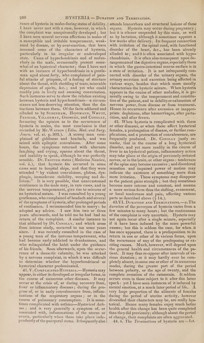 rence of hysteria in males during states of debility. I have never met with a case, however, in which the complaint was unequivocally developed ; but I have seen several nervous affections in males of a susceptible and irritable temperament, weak- ened by disease, or by over-exertion, that have assumed some of the characters of hysteria, particularly in its irregular or undeveloped state. Cases of hypochondriasis and of melan- choly in the male, occasionally present some- what of an hysterical character; thus I have met with an instance of hypochondriasis in a gentle- man aged about forty, who complained of pain- ful attacks of priapism, of a feeling of stricture about the throat, with shedding of tears, miserable depression of spirits, &amp;c.; and yet who could readily join in lively and amusing conversation. Such instances serve to show the relation existing between hysteria and hypochondriasis —a circum- stance not less deserving attention, than the dis- tinctions between them. Of the facts adduced and alluded to by Sypennam, Horrmann, Wuyrt, Frerriar, VIttermMAy, GeorGet, and Conocty, favouring the opinion as to the occurrence of hysteria in males, the most conclusive is that recorded by Mr.Warson (Edin. Med. and Surg. Journ. vol. xi. p.303.).. A strong man com- plained of giddiness and headach, and was seized with epileptic convulsions. After some hours, the symptoms returned with alternate laughing and crying, spasms about the throat, and inability to speak, although he was perfectly sensible. Dr. Trorrer states (Medicina Nautica, vol. i1.), that hysterie fits oecurred in some cases sent to hospital ships, and that they were attended ‘‘ by violent convulsions, globus, dys- phagia, immoderate nisibility, weeping and de- lirium.” It is very possible, that unaccustomed continence in the male may, in rare cases, and in the nervous temperament, give rise to seizures of an hysterical nature. I was consulted bya young gentleman, who complained of headach and several of the symptoms of hysteria, after prolonged periods of continence. I recommended him to marry: he adopted my advice. I saw him two or three years afterwards, and he told me he had had no return of the complaint. A similar instance to that adduced by Dr. Conotty, and which arose from intense study, occurred to me some years since. J was recently consulted in the case of a young man of the nervous temperament, who had beeome early addicted to drunkenness, and who relinquished the habit under the guidance of his friends. Soon afterwards, upon the occur- rence of a domestic calamity, he was attacked by a nervous complaint, in which it was difficult to determine whether the hypochondriacal or hysterical character predominated. 41. V. Compricarep Hysrrer1a.—Hysteria may appear, in either its developed or irregular forms, in the course of numerous other diseases. It may occur at the crisis of, or during recovery from, fever or inflammatory diseases; during the pro- gress of, or in early convalescence from, inflam- mations of the respiratory organs; or in the course of pulmonary consumption. It is some- times complicated with asthma—Hysterical Asth- ma; and is very generally a symptom of, or associated with, inflammations of the uterus or ovaria, particularly when these take place inde- pendently of the puerperal states. It frequently also attends leucorrhoea and structural lesions of these organs. Hysteria may occur during pregnancy ; but it is oftener suspended by this state, as well as by lactation, although it sometimes appears a few weeks after delivery. Its frequent connection with irritation of the spinal cord, with functional disorder of the heart, &amp;c., has been already alluded to; anditis often associated with hypo- chondriasis. It is often also consequent upon de- rangementsof the digestive organs, especially those in which the gastro-intestinal mucus surface is in a state of irritation. It is not infrequently con- nected with disorder of the urinary organs, the urinary secretion and excretion being affected in various ways, besides that which more usually characterises the hysteric seizure. When hysteria appears in the course of other maladies, it is ge- nerally owing to the temperament and constitu- tion of the patient, and to debility or exhaustion of nervous power, from disease or from treatment. Hence its occurrence after excessive or inappro- priate depletions, after hemorrhages, after partu- rition, and after fevers. 42. When hysteria is complicated with these or other diseases, or when these affect hysterical females, a prolongation of disease, or further com- plications, and a protraction of convalescence, are frequently produced. Dr. Conotty justly re- marks, that in the course of a long hysterical disorder, and yet more readily in the course of fever in an hysterical patient, inflammatory action may take place at the origin of previously irritated nerves, or in the brain, or other organs : tenderness of the spine may become excessive ; and disordered sensation and impaired power of motion may indicate the existence of something more than mere irritation. These symptoms may disappear as the patient gains strength ; but they sometimes become more intense and constant, and assume a more serious form than the shifting, evanescent, or local tenderness and pain, affecting various parts as described above (§ 14.). 43.V1I. Duration anv Terminations.—a. The duration of the parorysm of hysteria varies from a few minutes to many hours; but the continuance of the complaint is very uncertain. Hysteria may not again recur after a single seizure, especially if it have been induced by the more powerful causes; but this is seldom the case, for when it has once appeared, there is a predisposition to its return in one or other of its various forms, upon the recurrence of any of the predisposing or ex- citing causes. Much, however, will depend upon the general health and circumstances of the pa- tient. It may thus re-appear after intervals of va- rious duration; or it may hardly ever be com- pletely absent, in some one or other of its numerous modes, during the greater part of the period between puberty, or the age of twenty, and the complete cessation of the catamenia. It seldom occurs even in those subject to it after this latter epoch: yet I have seen instances of it induced by mental emotion, at a much later period of life. A very large proportion of the ailments of females during the period of uterine activity, however diversified their characters may be, are really hys- terical. Hence many females enjoy much better health after this change has been quite completed than they did previously; although about the period of change, their complaints are often aggravated. 44.6, The Terminations of hysteria are —Ist. -