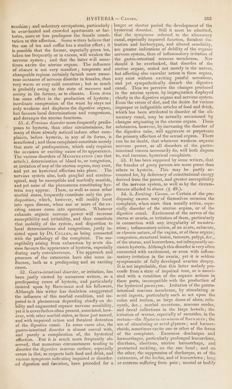 sunshine; and sedentary occupations, particularly in over-heated and crowded apartments or fac- tories, more or less predispose the female consti- tution to this affection. Some writers believe that the use of tea and coffee has a similar effect ; it is possible that the former, especially green tea, taken too frequently or in excess, will weaken the nervous system; and that the latter will some- times excite. the uterine organs. The influence of climate is not very manifest; temperate and changeable regions certainly furnish more nume- rous instances of nervous disorder in females, than very warm or very cold countries; but as much is probably owing to the state of manners and society in the former, as to climate. Even dress has some effect in the production of hysteria ; inordinate compression of the waist by stays not only weakens and displaces the digestive organs, but favours local determinations and congestions, and deranges the uterine functions. 51. d. Previous disorder more frequently predis- poses to hysteria, than other circumstances, for many of those already noticed induce other com- plaints, before hysteria, in any of its forms, is manifested ; and these complaints constitute merely that state of predisposition, which only requires the occasion or exciting cause of its appearance. The various disorders of Mensrruation (see that article), determination of blood to, or congestion, or irritation of any of the uterine organs, may exist, and yet no hysterical affection take place. The nervous system also, both ganglial and cerebro- spinal, may be susceptible and morbidly sensible, and yet none of the phenomena constituting hys- teria may appear. ‘These, as well as some other morbid states, frequently constitute only the pre- disposition, which, however, will readily burst into open disease, when one or more of the ex- citing causes come into operation. Whatever exhausts organic nervous power will increase susceptibility and irritability, and thus constitute that mobility of the system, and disposition to local determinations and congestions, justly in- sisted upon by Dr. Cutxen, as being connected with the pathology of the complaint. The sus- ceptibility arising from exhaustion by acute dis- ease favours the appearance of hysteria, especially during early convalescence. ‘Lhe approach and presence of the catamenia have also some in- fluence, both as a predisposing and an exciting cause. 52. Gastre-intestinal disorder, or irritation, has been justly viewed by numerous writers, as a predisposing cause of hysteria, and particularly insisted upon by Brovussass and his followers. Although this writer has doubtless exaggerated the influence of this morbid condition, and im- puted to it phenomena depending chiefly on de- bility and augmented organic nervous sensibility, yet it is nevertheless often present, associated, how- ever, with other morbid states, as those just named, and with impaired action and flatulent distention of the digestive canal. In some cases also, the gastro-intestinal disorder is almost coeval with, and purely a complication ef, the hysterical affection. But it is much more frequently ob- served, that numerous cireumstances tending to disorder the digestive mucous surface, especially errors in diet, as respects both food and drink, and various symptoms indicating impaired or disorder- ed digestion and fecation, have preceded for a 283 longer or shorter period the development of the hysterical disorder, Still it must be admitted, that the symptoms referred to the alimentary canal, especially impaired function, flatulent dis~ tention and borborygmi, and altered sensibility, are greater indications of debility of the organic nervous system, than of inflammatory irritation of the gastro-intestinal mucous membrane, Nor should it be overlooked, that disorder of the uterine organs, seated not merely in the nerves, but affecting also vascular action in these organs, may exist without exciting painful sensations, and yet sympathetically disturb the digestive canal, Thus we perceive the changes produced in the uterine system by impregnation displayed chiefly in the digestive organs and nervous system. Even the errors of diet, and the desire for various improper or indigestible articles of food and drink, which has been attributed to disorder of the ali- mentary canal, may be actually occasioned by changes originating in the uterme organs. These substances, however, by increasing the disorder of the digestive tube, will aggravate or perpetuate the primary affection of the sexual organs. There can be no doubt, that whatever weakens organic nervous power, as all disorders of the gastro- intestinal viscera necessarily do, will both dispose to, and increase, hysterical complaints. 53. It has been supposed by some writers, that the females of gouty parents are more prone than others to hysteria. This may be partly ac- counted for, by deficiency of constitutional energy derived from the parent, and greater susceptibility of the nervous system, as well as by the circum- stances alluded to above (§ 49.). 54. ii. Exciting Causes. — Certain of the pre- disposing causes may of themselves occasion the complaint, when more than usually active, espe- cially disorder of the uterine organs, or of the digestive canal. Excitement of the nerves of the uterus or ovaria, or irritation of them, particularly in connection with any irregularity of menstru- ation; inflammatory action, of an acute, subacute, or chronic nature, of the vagina, or of these organs ; congestion, structural lesion, tumours, polypi, &amp;c., of the uterus, and leucorrhcea, not infrequently oc- casion hysteria. Although this disorder is very often connected with excitement, or even with inflam- matory irritation in the ovaria, yet it is seldom symptomatic of fully developed ovarian dropsy. It is not improbable, that this latter malady pro- ceeds from a state of impaired tone, or is associ- ated with a condition of the organic actions in these parts, incompatible with the production of the hysterical paroxysm. Irritation of the gastro. intestinal mucous membrane, by stimulating or acrid ingesta, particularly such as act upon the colon and rectum, as large doses of aloes, colo- cynth, &amp;e.; morbid secretions, mucous sordes, and fecal collections in the large bowels; the irritation of worms, especially of ascarides, in the rectum—the Hysteria verminosa of Sauvacrs ; the use of stimulating or acrid glysters ; and hamor- rhoids, sometimes excite one or other of the forms of the complaint. Excessive discharges and hemorrhages, particularly prolonged leucorrhea, diarrhoea, abortions, uterine hemorrhage, and protracted suckling, on the one hand; and on the other, the suppression of discharges, as of the catamenia, of the lochia, and of leucorrhoea ; lone or extreme suffering from pain; mental or bodily