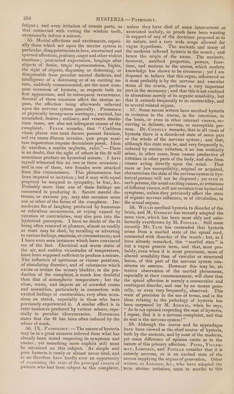 fatigue ; and even irritation of remote parts, as that connected with cutting the wisdom teeth, occasionally induce a seizure. 55, Mental affections and excitements, especi- ally those which act upon the uterine system in particular, disappointments in love, unreturned and spurned affections, jealousy, anger and other violent emotions ; protracted expectation, longings after objects of desire, tragic representations, frights, the sight of objects, disgusting or distressing, or disagreeable from peculiar mental diathesis, and intelligence of a distressing or of an exciting na- ture, suddenly communicated, are the most com- mon occasions of hysteria, as respects both its first appearance, and its subsequent recurrences. Several of these emotions affect the uterine or- gans, the affection being afterwards reflected upon the nervous system generally. Premature or physically incongruous marriages ; excited, but unsatisfied, desires ; celibacy, and veneris deside- rium inane, are also not infrequent causes of the complaint. Frank remarks, that ‘‘ Coelibem vitam plures sine nox ducere possunt foomine, sed vix unam illarum invenies, que prope mari- tum impotentem impune decumbere possit. Idem de uxoribus, a maritis neglectis, valet.”— There is no doubt, that the sight of others in the fit will sometimes produce an hysterical seizure. I have myself witnessed this on two or three occasions ; and in one of these, two females were attacked from this circumstance. This phenomenon has been imputed to imitation ; but it may with equal propriety be assigned to sympathy, to fear, &amp;c. Probably more than one of these feelings are concerned in producing it. Severe mental dis- tresses, or extreme joy, may also occasion some one or other of the forms of the complaint. Im- moderate fits of laughing produced by humorous or ridiculous occurrences, or crying caused by vexation or contrarieties, may also pass into the hysterical paroxysm. I have no doubt of the fit being often renewed at pleasure, almost as readily as tears may be shed, by recalling or adverting to various feelings, emotions, or circumstances; and I have even seen instances which have convinced me of the fact. Electrical and warm states of the air, and sudden vicissitudes of temperature, have been supposed sufficient to produce a seizure. The influence of spirituous or vinous potations, of stimulating diuretics, and of substances which excite or irritate the urinary bladder, in the pro- duction of the complaint, is much less doubtful than that of atmospheric temperature; but the close, warm, and impure air of crowded rooms and assemblies, particularly in connection with excited feelings or contrarieties, very often occa- sions an attack, especially in those who have previously experienced it. A similar effect is in rarer instances produced by various odours, espe- cially in peculiar idiosyneracies. Hicumore states that the fit has been often induced by the odour of musk. 56. IX, Parnotocy.— The nature of hysteria may be in a great measure inferred from what has already been stated respecting its symptoms and causes ; yet something more explicit still must be advanced on this subject. As simple and pure hysteria is rarely or almost never fatal, and of examining the state of the principal viscera of patients who had been subject to this complaint, unless they have died of some intercurrent or associated malady, so proofs have been wanting in support of any of the doctrines proposed as to its nature, and a very wide scope allowed for vague hypothesis, The ancients and many of the moderns referred hysteria to the womb ; and hence the origin of the name. The ancients, however, ascribed properties, powers, fune- tions, und motions to the uterus, which modern knowledge has shown to be erroneous; yet I am disposed to believe that this organ, influenced as it most probably is by the nervous and vascular states of the ovaria, performs a very important part in the ceconomy ; and that this is not confined to alterations merely of its organic sensibility, but that it extends frequently to its contractility, and to several related organs. 57. Some recent writers have ascribed hysteria to irritation in the uterus, in the intestines, in the brain, or even in other internal viscera, 0c- curring in delicate, nervous, or susceptible per- sons. Dr. Cono.iiy remarks, that in all cases of hysteria there is a disordered state of some part or the whole of the nervous system; and that, although this state may be, and very frequently is, induced by uterine irritation, it no less evidently arises, in other cases, from causes productive of irritation in other parts of the body, and also from causes acting directly upon the mind. That more or less susceptibility, original or acquired, characterises the state of the nervous system in hys- terical persons will not be disputed ; yet even in such persons, the usual exciting causes, or irritations of different viscera, will not occasion true hysterical symptoms, unless they previously affect the state of organic nervous influence, or of circulation, in the sexual organs. 58. Wittis ascribed hysteria to disorder of the brain, and M. Groncer has recently adopted the same view, which has been most ably and satis- factorily overthrown by M. Fovitze. Still more recently Mr. Tare has contended that hysteria arises from a morbid state of the spinal cord, connected with disorder of the womb ; but, as I have already remarked, this “morbid state” is but a vague generic term, and that, most pro- bably, even when it is most prominent, more of altered sensibility than of vascular or structural lesion, of this part of the nervous system con- stitutes its essence. However this may be, at- tentive observation of the morbid phenomena, especially at their commencement, will show that the spinal affection is merely a consecutive and contingent disorder, and one by no means gene- rally, or even very frequently, observed. This want of precision in the use of terms, and in the ideas relating to the pathology of hysteria has been surpassed by M. Anprat, when he says, ‘« As to my opinion respecting the seat of hysteria, I repeat, that it is a nervous complaint, and that its seat is the nervous system!” 59. Although the uterus and its appendages have been viewed as the chief source of hysteria, both by the ancients, and by most of the moderns, yet some difference of opinion exists as to the nature of this primary affection. Prne., VittER- MAY, Lopsrern, and Fovitue consider that it is entirely nervous, or is an excited state of the nerves supplying the organs of generation. Other writers, as Appison, &amp;c., who have adopted the term uterine irritation, seem to ascribe to this