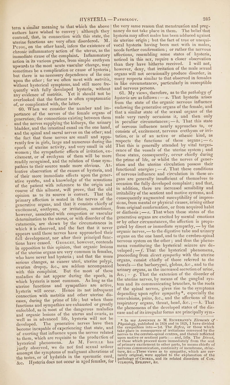 term a similar meaning to that which the above authors have wished to convey ; although they uterine functions are very often disordered. M. Pusot, on the other hand, infers the existence of chronic inflammatory action of the uterus, as the immediate cause of the complaint. Inflammatory action in its various grades, from simple erethysm upwards to the most acute vascular change, may sometimes be a complication or cause of hysteria ; but there is no necessery dependence of the one upon the other ; for we often meet with metritis, without hysterical symptoms, and still more fre- quently with fully developed hysteria, without any evidence of metritis. Yet it should not be overlooked that the former is often symptomatic of, or complicated with, the latter. 60. When we consider the number and im- portance of the nerves of the female organs of generation; the connections existing between them and the nerves supplying the kidneys, the urinary bladder, and the intestinal canal on the one hand, and the spinal and sacral nerves on the other; and the fact that these nerves are small and appa- rently few in girls, large and numerous during the epoch of uterine activity, and very small in old women; the sympathetic effects of irritation, ex- citement, or of erethysm of them will be more readily recognised, and the relation of these sym- pathies to their source made more obvious. At- tentive observation of the causes of hysteria, and of their more immediate effects upon the gener- ative systém, and a knowledge of the sensations of the patient with reference to the origin and course of this ailment, will prove, that the old opinion as to its source is correct. That the primary affection is seated in the nerves of the generative organs, and that it consists chiefly of excitement, erethysm, or irritation, sometimes, however, associated with congestion or vascular determination to the uterus, or with disorder of the catamenia, are shown by the circumstances in which it is observed, and the fact that it never appears until these nerves have approached their full development, nor after their principal func- tions have ceased. Grorcet, however, contends in opposition to this opinion, that organic lesions of the uterine organs are very common in females, who have never had hysteria; and that the more serious changes, a8 cancer uteri, uterine polypi, ovarian dropsy, &amp;c., are seldom accompanied with this complaint. But the most of these maladies do not appear during the epoch, in which hysteria is most common. As long as the uterine functions and sympathies are active, hysteria will occur. Hence its not infrequent connection with metritis and other uterine dis- eases, during the prime of life; but when these functions and sympathies are exhausted or greatly enfeebled, as in most of the dangerous maladies and organic lesions of the uterus and ovaria, as well as in advanced life, hysteria will not be developed. The generative nerves have then become incapable of experiencing that state, and of exerting that influence upon the nerves related to them, which are requisite to the production of hysterical phenomena. As M. Fovitie has justly observed, we do not find sexual ardour amongst the symptoms of malignant alterations of the testes, or of hydatids in the spermatic cord, &amp;c. Hysteria does not occur in aged females, for 285 the very same reason that menstruation and preg- nancy do not take place in them. The belief that hysteria may affect males has been adduced against its uterine origin; but the fact of true or unequi- vocal hysteria having been met with in males, needs further confirmation; or rather the nervous affections, resembling some states of hysteria, noticed in this sex, require a closer observation than they have hitherto received. I will not, however, deny, that irritation of the male sexual organs will not occasionally produce disorder, in many respects similar to that observed in females in like circumstances, particularly in susceptible and nervous persons. 61. My views, therefore, as to the pathology of hysteria are as follows: —a. That hysteria arises from the state of the organic nervous influence endowing the generative organs of the female, and that a similar state of the sexual organs of the male very rarely occasions it, and then only in peculiar cireumstances;— b. That this state of nervous influence nearly approaches to, or consists of, excitement, nervous erethysm or irri- tation, or is of an active or sthenic kind, as respects the functions of these organs ;—c. That this is generally attended by vital turges- cence of the vessels of the uterine system; and these states, consequently, occur chiefly during the prime of life, or whilst the nerves of gener- ation and the uterine circulation possess their functional energies ;—-d. That these conditions of nervous influence and circulation in these or- gans are generally insufficient of themselves to occasion the fully developed complaint ; and that, in addition, there are increased sensibility and irritability of the sentient and motive systems, and consequently augmented susceptibility of impres- sions, from mental or physical causes, arising either from original conformation, or from acquired habit or diathesis ;——e. That when these states of the generative organs are excited by mental emotions or by other circumstances, the affection is propa- gated by direct or immediate sympathy, — by the organic nerves, — to the digestive tube and urinary organs on the one hand, and to the cerebro-spinal nervous system on the other ; and thus the pheno- mena constituting the hysterical seizure are de- veloped; —f. That the hysterical phenomena, proceeding from direct sympathy with the uterine organs, consist chiefly of those referred to the bowels — the berborygmi, globus, &amp;c., and to the urinary organs, as the increased secretion of urine, &amp;e.; —-g. That the extension of the disorder of the uterine nerves, by means of the ganghial sys- tem and its communicating branches, to the roots of the spinal nerves, gives rise to the symptoms depending upon reflex sympathy *, especially the convulsions, pains, &amp;c., and the affections of the respiratory organs, throat, head, &amp;e.; —h. That the phenomena of the developed states of the dis- ease and of its irregular forms are principally sym- * In my AppenDIx to M. RICHERAND’s Elements of + Physiology, published in 1824 and in 1829, I have divided the sympathies into—1st. The Reflex, or those which take place in consequence of irritations conveyed by the nerves to the cerebro-spinal centres, and thence reflected upon motive or sentient parts :— and, 2dly. The Dz7rect, or those which proceed more immediately from the seat of primary excitement to other parts, by means chiefly of nervous communication, continuity of membrane, struc- ture, &amp;c.—These views as to sympathy, which are cer- tainly original, were applied to the explanation of the pathology of Cuore, and its related disorders of Con- VULSIONS, EPILEPSY, &amp;c.