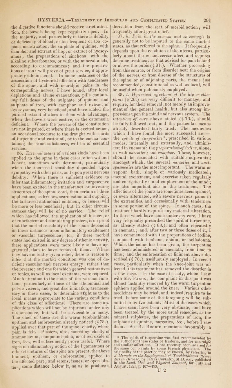 the digestive functions should receive strict atten- tion, the bowels being kept regularly open. In the majority, and particularly if there is debility or deficiency of blood, or too frequent or too co- pious menstruation, the sulphate of quinine, with camphor and extract of hop, or extract of hyoscy- amus; the preparations of cinchona, with the alkaline subcarbonates, or with the mineral acids, according to circumstances; and the prepara- tions of iron ; will prove of great service, if appro- priately administered. In some instances of the association of hysterical affection with tenderness of the spine, and with neuralgic pains in the corresponding nerves, I have found, after local depletions and alvine evacuations, pills contain- ing full-doses of the sulphate of quinine and sulphate of iron, with camphor and extract of hyoscyamus, very beneficial, and have added the purified extract of aloes to them with advantage, when the bowels were costive, or the catamenia deficient. Where the powers of the constitution are not impaired, or where there is excited action, an occasional recourse to the draught with spirits of turpentine and castor oil, or to the enema con- taining the same substances, will be of essential service. 86. External means of various kinds have been applied to the spine in these cases, often without benefit, sometimes with detriment, particularly when the increased sensibility depended upon sympathy with other parts, and upon great nervous debility. When there is sufficient evidence to infer that inflammatory irritation and turgescence have been excited in the membranes or investing structures of the spinal cord, then certain of these applications, as leeches, scarification and cupping, the tartarised antimonial ointment, or issues, will be more or less beneficial ; but in other circum- stances they will be of no service. ‘The relief which has followed the application of blisters, or of rubefacient and stimulating plasters, is no proof that the morbid sensibility of the spine depended in these instances upon inflammatory excitement or vascular turgescence; for, if these morbid states had existed in any degree of sthenic activity, these applications were more likely to have ag- gravated, than to have removed, them. Where they have actually given relief, there is reason to infer that the morbid condition was one of de- ficient vascular and nervous energy, rather than the reverse ; and one for which general restoratives or tonics, as well as local excitants, were required. Much attention to the states of the various func- tions, particularly of those of the abdominal and pelvic viscera, and great discrimination, are neces- sary in these cases, to determine aSiht as to the local means appropriate to the various conditions of this class of affections. There are some ap- plications which will not be injurious under any circumstance, but will be serviceable in many. The chief of these are the warm terebinthinate epithem and embrocation already noticed (§ 78.), applied over that part of the spine, chiefly, where pain is felt. Plasters, also, consisting chiefly of ammoniacum, compound pitch, or of red oxide of iron, &amp;c., will subsequently prove useful. Where signs of inflammatory action of the ligamentous or other structures of the spine are present, the above liniment, epithem, or embrocation, applied to the affected part ; and setons, issues, or open blis- ters, some distance below it, so as to produce a 291 derivation from the seat of morbid action; will frequently afford great relief, 87. k, Pain in the sacrum and as coccygis is generally not to be imputed to the same morbid states, as that referred to the spine. It frequently depends upon the condition of the uterus, particu. larly about the os and cerviw uteri, and requires the same treatment as that advised for pain behind or above the pubis ($81.). Whether proceeding from this source, or from disorder near the origins of the nerves, or from disease of the structures of the spine, or of adjoining parts, the means just recommended, constitutional as well as local, will be useful when judiciously employed. 88, l. Hysterical affections of the hip or other joints (§ 26.) are very difficult to manage, and require, for their removal, not merely an improve- ment of the general health, but also strong im- pressions upon the mind and nervous system. The intentions of cure above stated (§ 76.), should be fully followed out, and the particular means already described fairly tried. The medicines which I have found the most successful are — the spirits of twrpentine*, prescribed in various modes, internally and externally, and adminis- tered in enemata ; the preparations of iodine, alone, or with narcotics ; and camphor. These, however, should be associated with suitable adjuvants ; amongst which, the several narcotics and anti- spasmodics are the most important. The warm or vapour bath, simple or variously medicated ; mental excitement, and exercise taken regularly and energetically ; and employment of the mind ; are also important aids in the treatment. The affections of the joints are sometimes accompanied, or even alternated, with severe nervous pains in the extremities, and occasionally with tenderness in some portion of the spine. In such cases, the treatment hardly requires any material alteration, In those which have come under my care, I have very frequentiy prescribed the spirit of turpentine, as already stated (§ 83.), and often repeatedly in enemata ; and, after two or three doses of it, [ have commenced with the preparations of iodine, conjoined with henbane, opium, or belladonna, Whilst the iodine has been given, the turpentine has been administered in enemata, from time to time ; and the embrocation or liniment above de- scribed (§ 78.), assiduously employed. In recent cases, particularly when the knee-joint was af- fected, this treatment has removed the disorder in a few days. In the case of a lady, whom I saw with Mr. Faxon, the complaint in this joint was almost instantly removed by the warm turpentine epithem applied around the knee. Various other medicines may be tried, and, indeed, require to be tried, before some of the foregoing will be sub- mitted to by the patient. Most of the cases which I have seen, have been very obstinate, and have been treated by the more usual remedies, as the mineral sulphates, the preparations of iron, the sulphate of quinine, narcotics, &amp;c., before I saw them. Sir B. Bropre mentions favourably a * The spirit of turpentine was first recommended by the author for these states of hysteria, and for neuralgie and similar affections, It has recently been advised for the same complaints by some French physicians. The originality of the practice may be known, by referring to A Memoir on the Employment of Terebinthinous Reme. dies in Disease, by JAMES CopLanD, M.D. &amp;c., published in the Lond. Med. and Physical Journal, for July and August, 182], p, Gla ace