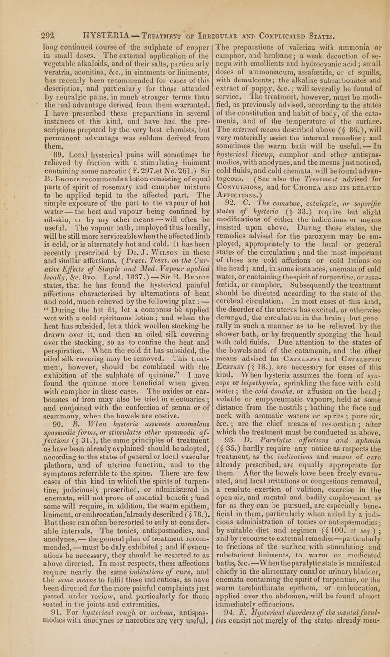 long continued course of the sulphate of copper in small doses. The external application of the vegetable alkaloids, and of their salts, particularly veratria, aconitina, &amp;c., in ointments or liniments, has recently been recommended for cases of this description, and particularly for thase attended by neuralgic pains, in much stronger terms than the real advantage derived from them warranted. I have prescribed these preparations in several instances of this kind, and have had the pre- scriptions prepared by the very best chemists, but permanent advantage was seldom derived from them. 89. Local hysterical pains will sometimes be relieved by friction with a stimulating tniment containing some narcotic (F'.297.et No. 261.) Sir B. Bropre recommends a lotion consisting of equal parts of spirit of rosemary and camphor mixture to be applied tepid to the affected part. The simple exposure of the part to the vapour of hot water — the heat and vapour being confined by oil-skin, or by any other means —will often be useful. The vapour bath, employed thus locally, will be still more serviceable when the affected limb is cold, or is alternately hot and cold. It has been recently prescribed by Dr. J. Wixson in these and similar affections. (Pract. Treat. on the Cur- ative Effects of Simple and Med. Vapour applied locally, &amp;c. 8vo. Lond. 1837.) —~ Sir B. Bropre states, that he has found the hysterical painful affections characterised by alternations of heat and cold, much relieved by the following plan: — “During the hot fit, let a compress be applied wet with a cold spirituous lotion; and when the heat has subsided, let a thick woollen stocking be drawn over it, and then an oiled silk covering over the stocking, so as to confine the heat and perspiration, When the cold fit has subsided, the oiled silk covering may be removed. ‘This treat- ment, however, should be combined with the exhibition of the sulphate of quinine.” I have found the quinine more beneficial when given with camphor in these cases. The oxides or car- bonates of iron may also be tried in electuaries ; and conjoined with the confection of senna or of scammony, when the bowels are costive. 90. B. When hysteria assumes anomalous spasmodic forms, or stimulates other spasmodic af- fections (§ 31.), the same principles of treatment as have been already explained should be adopted, according to the states of general or local vascular plethora, and of uterine function, and to the symptoms referrible to the spine. ‘There are few cases of this kind in which the spirits of turpen- tine, judiciously prescribed, or administered in enemata, will not prove of essential benefit ; “and some will require, in addition, the warm epithem, liniment, or embrocation,already described (§ 78.). But these can often be resorted to only at consider- able intervals. The tonics, antispasmodics, and anodynes, — the general plan of treatment recom- mended, — must be duly exhibited ; and if evacu- ations be necessary, they should be resorted to as above directed. In most respects, these affections require nearly the same indications of cure, and the same means to fulfil these indications, as have been directed for the more painful complaints just passed under review, and particularly for those seated in the joints and extremities. 91. For hysterical cough or asthma, antispas- The preparations of valerian with ammonia or camphor, and henbane ; a weak decoction of se- nega with emollients and hydrocyanic acid ; small doses of ammoniacum, assafcetida, or of squills, with demulcents; the alkaline subcarbonates and extract of poppy, &amp;c.; will severally be found of service. ‘The treatment, however, must be modi- fied, as previously advised, according to the states of the constitution and habit of body, of the cata- menia, and of the temperature of the surface. The eaternal means described above (§ 86.), will very materially assist the internal remedies; and sometimes the warm bath will be useful. — In hysterical hiccup, camphor and other antispas- modics, with anodynes, and the means just noticed, cold fluids, and cold enemata, will be found advan- tageous. (See also the Treatment advised for Convutsions, and for CuorEea AND ITS RELATED AFFECTIONS.) 92. C. The comatose, cataleptic, or soporific states of hysteria (§ 33.) require but slight modifications of either the indications or means insisted upon above. During these states, the remedies advised for the paroxysm may be em- ployed, appropriately to the local or general states of the circulation ; and the most important of these are cold affusions or cold lotions on the head; and, in some instances, enemata of cold water, or containing the spirit of turpentine, or assa- foetida, or camphor. Subsequently the treatment should be directed according to the state of the cerebral circulation. In most cases of this kind, the disorder of the uterus has excited, or otherwise deranged, the circulation in the brain; but gene- rally in such a manner as to be relieved by the shower bath, or by frequently sponging the head with cold fluids. Due attention to the states of the bowels and of the catamenia, and the other means advised for Caratepsy and Cara.epric Ecsrasy (§ 18.), are necessary for cases of this kind. When hysteria assumes the form of syn- cope or leipothymia, sprinkling the face with cold water; the cold douche, or aftusion on the head ; volatile or empyreumatic vapours, held at some distance from the nostrils ; bathing the face and neck with aromatic waters or spirits; pure air, &amp;c.; are the chief means of restoration; after which the treatment must be conducted as above. 93. D. Paralytic affections and aphonia ($ 35.) hardly require any notice as respects the treatment, as the indications and means of cure already prescribed, are equally appropriate for them. After the bowels have been freely evacu- ated, and local irritations or congestions removed, a resolute exertion of volition, exercise in the open air, and mental and bodily employment, as far as they can be pursued, are especially bene- ficial in them, particularly when aided by a judi- cious administration of tonics or antispasmodics ; by suitable diet and regimen ($100. et seq.) ; and by recourse to external remedies—particularly to frictions of the surface with stimulating and rubefacient liniments, to warm or medicated baths, &amp;c.— When the paralytic state is manifested chiefly in the alimentary canal or urinary bladder, enemata containing the spirit of turpentine, or the warm terebinthinate epithem, or embrocation, applied over the abdomen, will be found almost immediately efficacious. 94, E. Hysterical disorders of the mental facul- ties consist not merely of the states already men-