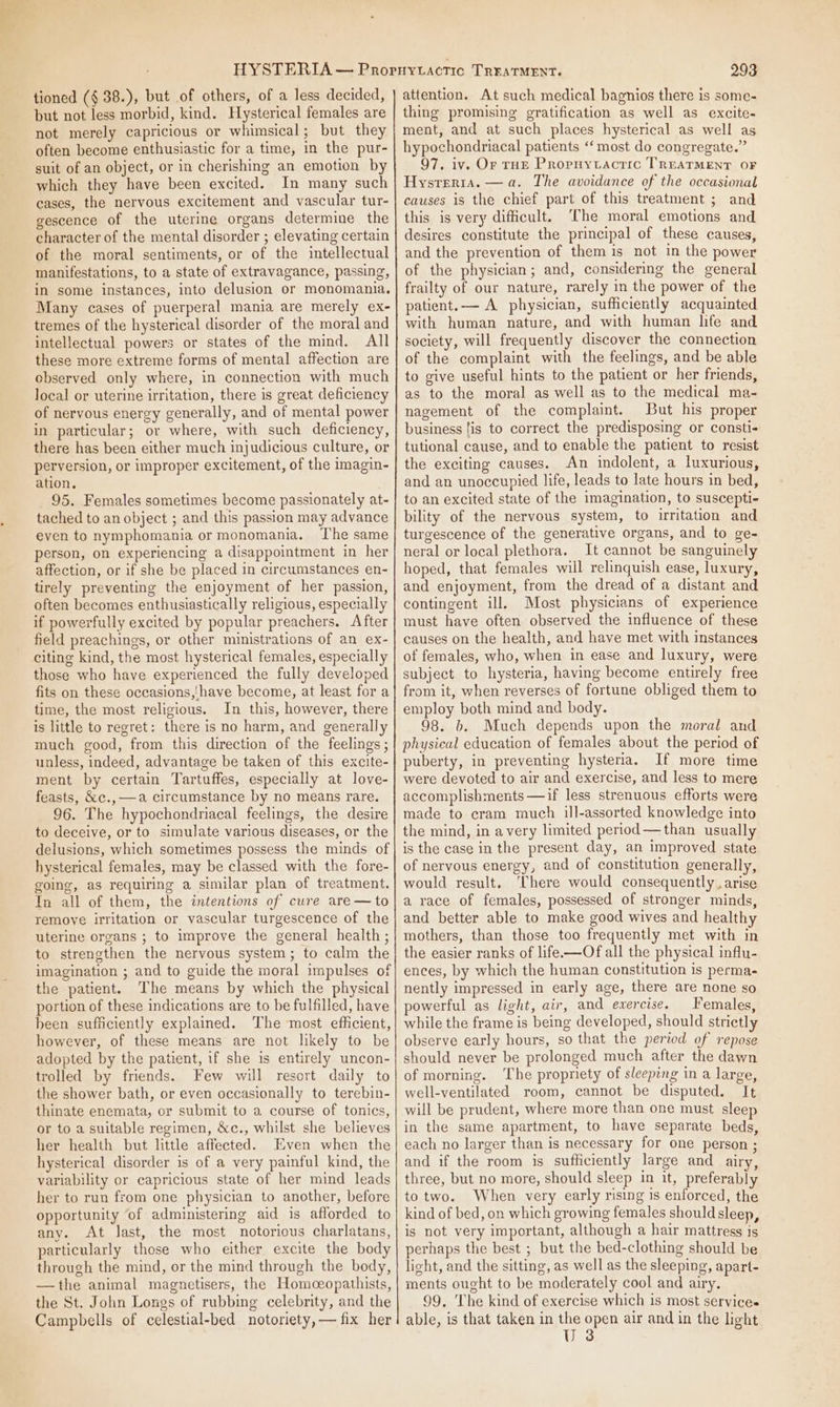 tioned (§ 38.), but of others, of a less decided, but not less morbid, kind. Hysterical females are not merely capricious or whimsical; but they often become enthusiastic for a time, in the pur- suit of an object, or in cherishing an emotion by which they have been excited. In many such cases, the nervous excitement and vascular tur- gescence of the uterine organs determine the character of the mental disorder ; elevating certain of the moral sentiments, or of the intellectual manifestations, to a state of extravagance, passing, in some instances, into delusion or monomania. Many cases of puerperal mania are merely ex- tremes of the hysterical disorder of the moral and intellectual powers or states of the mind. All these more extreme forms of mental affection are observed only where, in connection with much local or uterine irritation, there is great deficiency of nervous energy generally, and of mental power in particular; or where, with such deficiency, there has been either much injudicious culture, or perversion, or improper excitement, of the imagin- ation, 95. Females sometimes become passionately at- tached to an object ; and this passion may advance even to nymphomania or monomania. The same person, on experiencing a disappointment in her affection, or if she be placed in circumstances en- tirely preventing the enjoyment of her passion, often becomes enthusiastically religious, especially if powerfully excited by popular preachers. After field preachings, or other ministrations of an ex- citing kind, the most hysterical females, especially those who have experienced the fully developed fits on these occasions,!have become, at least for a time, the most religious. In this, however, there is little to regret: there is no harm, and generally much good, from this direction of the feelings ; unless, indeed, advantage be taken of this excite- ment by certain Tartuffes, especially at love- feasts, &amp;c., —a circumstance by no means rare. 96. The hypochondriacal feelings, the desire to deceive, or to simulate various diseases, or the delusions, which sometimes possess the minds of hysterical females, may be classed with the fore- going, as requiring a similar plan of treatment. In all of them, the intentions of cure are —to remove irritation or vascular turgescence of the uterine organs ; to improve the general health ; to strengthen the nervous system; to calm the imagination ; and to guide the moral impulses of the patient. The means by which the physical portion of these indications are to be fulfilled, have been sufficiently explained. The most efficient, however, of these means are not likely to be adopted by the patient, if she is entirely uncon- trolled by friends. Few will resort daily to the shower bath, or even occasionally to terebin- thinate enemata, or submit to a course of tonics, or to a suitable regimen, &amp;c., whilst she believes her health but little affected. Even when the hysterical disorder is of a very painful kind, the variability or capricious state of her mind leads her to run from one physician to another, before opportunity ‘of administering aid is afforded to any. At last, the most notorious charlatans, particularly those who either excite the body through the mind, or the mind through the body, —the animal magnetisers, the Homoeopathists, the St. John Longs of rubbing celebrity, and the Campbells of celestial-bed notoriety, — fix her 293 attention. At such medical bagnios there is some- thing promising gratification as well as excite- ment, and at such places hysterical as well as hypochondriacal patients “‘ most do congregate.” 97. iv. Or rHE Propuytactic TREATMENT OF Hysteria. —a. The avoidance of the occasional causes is the chief part of this treatment ; and this is very dificult. The moral emotions and desires constitute the principal of these causes, and the prevention of them is not in the power of the physician; and, considering the general frailty of our nature, rarely in the power of the patient.— A physician, sufficiently acquainted with human nature, and with human life and society, will frequently discover the connection of the complaint with the feelings, and be able to give useful hints to the patient or her friends, as to the moral as well as to the medical ma- nagement of the complaint. But his proper business fis to correct the predisposing or consti- tutional cause, and to enable the patient to resist the exciting causes. An indolent, a luxurious, and an unoccupied life, leads to late hours in bed, to an excited state of the imagination, to suscepti- bility of the nervous system, to irritation and turgescence of the generative organs, and to ge- neral or local plethora. It cannot be sanguinely hoped, that females will relinquish ease, luxury, and enjoyment, from the dread of a distant and contingent ill, Most physicians of experience must have often observed the influence of these causes on the health, and have met with instances of females, who, when in ease and luxury, were subject to hysteria, having become entirely free from it, when reverses of fortune obliged them to employ both mind and body. 98. b. Much depends upon the moral and physieal education of females about the period of puberty, in preventing hysteria. If more time were devoted to air and exercise, and less to mere accomplishments —if less strenuous efforts were made to cram much ill-assorted knowledge into the mind, in avery limited period —than usually is the case in the present day, an improved state of nervous energy, and of constitution generally, would result, There would consequently. arise a race of females, possessed of stronger minds, and better able to make good wives and healthy mothers, than those too frequently met with in the easier ranks of life-—Of all the physical influ- ences, by which the human constitution is permas nently impressed in early age, there are none so powerful as light, air, and exercise. Females, while the frame is being developed, should strictly observe early hours, so that the pertod of repose should never be prolonged much after the dawn of morning. The propriety of sleeping in a large, well-ventilated room, cannot be disputed. It will be prudent, where more than one must sleep in the same apartment, to have separate beds, each no larger than is necessary for one person ; and if the room is sufficiently large and airy, three, but no more, should sleep in it, preferably to two. When very early rising is enforced, the kind of bed, on which growing females should sleep, is not very important, although a hair mattress is perhaps the best ; but the bed-clothing should be light, and the sitting, as well as the sleeping, apart- ments ought to be moderately cool and airy. 99. The kind of exercise which is most services able, is that taken in the open air and in the light U 3