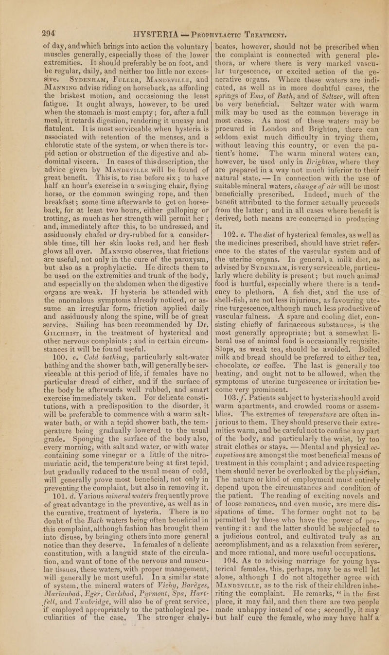 of day, andwhich brings into action the voluntary muscles generally, especially those of the lower extremities, It should preferably be on foot, and be regular, daily, and neither too little nor exces- sive. Sypennam, Futter, Manprvitie, and Mawnnine advise riding on horseback, as affording the briskest motion, and occasioning the least fatigue. It ought always, however, to be used when the stomach is most empty; for, after a full meal, it retards digestion, rendering it uneasy and flatulent. It is most serviceable when hysteria is associated with retention of the menses, and a chlorotic state of the system, or when there is tor- pid action or obstruction of the digestive and ab- dominal viscera. In cases of this description, the advice given by Mawnpevitte will be found of great benefit. Thisis, to rise before six ; to have half an hour’s exercise in a swinging chair, flying horse, or the common swinging rope, and then breakfast; some time afterwards to get on horse- back, for at least two hours, either galloping or trotting, as muchas her strength will permit her ; and, immediately after this, to be undressed, and assiduously chafed or dry-rubbed for a consider- able time, till her skin looks red, and her flesh glows all over. Mawnnine observes, that frictions are useful, not only in the cure of the paroxysm, but also as a prophylactic. He directs them to be used on the extremities and trunk of the body, and especially on the abdomen when the digestive organs are weak, If hysteria be attended with the anomalous symptoms already noticed, or as- sume an irregular form, friction applied daily and assiduously along the spine, will be of great service. Sailing has been recommended by Dr. Gitcurist, in the treatment of hysterical and other nervous complaints ; and in certain circum- stances it will be found useful. 100. c. Cold bathing, particularly salt-water bathing and the shower bath, will generally be ser- viceable at this period of life, if females have no particular dread of either, and if the surface of the body be afterwards well rubbed, and smart exercise immediately taken. For delicate consti- tutions, with a predisposition to the disorder, it will be preferable to commence with a warm salt- water bath, or with a tepid shower bath, the tem- perature being gradually lowered to the usual grade. Sponging the surface of the body also, every morning, with salt and water, or with water containing some vinegar or a little of the nitro- muriatic acid, the temperature being at first tepid, but gradually reduced to the usual mean of cold, will generally prove most beneficial, not only in preventing the complaint, but also in removing it. 101. d. Various mineral waters frequently prove of great advantage in the preventive, as well as in the curative, treatment of hysteria. There is no doubt of the Bath waters being often beneficial in this complaint, although fashion has brought them into disuse, by bringing others into more general notice than they deserve. Infemales of a delicate constitution, with a languid state of the circula- tion, and want of tone of the nervous and muscu- lar tissues, these waters, with proper management, will generally be most useful. In a similar state of system, the mineral waters of Vichy, Baréges, Marianbad, Eger, Carlsbad, Pyrmont, Spa, Hart- fell, and Tunbridge, will also be of great service, if employed appropriately to the pathological pe- culiarities of the case, The stronger chaly- beates, however, should not be prescribed when the complaint is connected with general ple- thora, or where there is very marked vascu- lar turgescence, or excited action of the ge- nerative organs. Where these waters are indi- cated, as well as in more doubtful cases, the springs of Ems, of Bath, and of Seltzer, will often be very beneficial. Seltzer water with warm milk may be used as the common beverage in most cases. As most of these waters may be procured in London and Brighton, there can seldom exist much difficulty in trying them, without leaving this country, or even the pa- tient’s home. The warm mineral waters can, however, be used only in Brighton, where they are prepared in a way not much inferior to their natural state. — In connection with the use of suitable mineral waters, change of air will be most beneficially prescribed. Indeed, much of the benefit attributed to the former actually proceeds from the latter ; and in all cases where benefit is derived, both means are concerned in producing it. 102. e. The diet of hysterical females, as well as the medicines prescribed, should have strict refer- ence to the states of the vascular system and of the uterine organs. In general, a milk diet, as advised by SypEnu AM, is very serviceable, particu- larly where debility is present; but much animal food is hurtful, especially where there is a tend- ency to plethora. A fish diet, and the use of shell-fish, are not less injurious, as favouring ute- rine turgescence, although much less productive of vascular fulness. A spare and cooling diet, con- sisting chiefly of farinaceous substances, is the most generally appropriate; but a somewhat li- beral use of animal food is occasionally requisite. Slops, as weak tea, should be avoided. Boiled milk and bread should be preferred to either tea, chocolate, or coffee. The last is generally too heating, and ought not to be allowed, when the symptoms of uterine turgescence or irritation be- come very prominent. 103. f. Patients subject to hysteria should avoid warm apartments, and crowded rooms or assem- blies. The extremes of temperature are often in- jurious to them. They should preserve their extre- mities warm, and be careful not to confine any part of the body, and particularly the waist, by too strait clothes or stays. — Mental and physical oc- cupations are amongst the most beneficial means of treatment in this complaint ; and advice respecting them should never be overlooked by the physician. The nature or kind of employment must entirely depend upon the circumstances and condition of the patient. The reading of exciting novels and of loose romances, and even music, are mere dis- sipations of time. The former ought not to be permitted by those who have the power of pre- venting it: and the latter should be subjected to a judicious control, and cultivated truly as an accomplishment, and as a relaxation from severer, and more rational, and more useful occupations. 104, As to advising marriage for young hys- terical females, this, perhaps, may be as well let alone, although I do not altogether agree with MANDEVILLE, as to the risk of their children inhe- riting the complaint. He remarks, “ in the first place, it may fail, and then there are two people made unhappy instead of one; secondly, it may but half cure the female, who may have half a