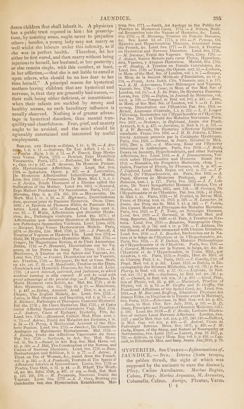 ea are eee ad dozen children that shall inherit it. A physician has a public trust reposed in him : his preserip- tions, by assisting some, ought never to prejudice well whilst she labours under this infirmity, as if she was in perfect health. Therefore, let her either be first cured, and then marry without being injurious to herself, her husband, or her posterity ; or else remain single, with this comfort, at least, in her affliction,—that she is not liable to entail it upon others, who should be no less dear to her than herself.” A principal reason for hysterical mothers having children that are hysterical and nervous, is, that they are generally bad nurses, — their milk being either deficient, or innutritious : when their infants are suckled by strong and healthy nurses, no such hereditary influence is usually observed. Nothing is of greater advan- tage in hysterical disorders, than mental tran- quillity and cheerfulness. Fear, grief, and anxiety ought to be avoided, and the mind should be agreeably entertained and interested by useful employment. ig, 1. ii, c. 11. — Galenus, De Loc. Affect. 1. vi. c. 5. — Pa ricis Venus. Paris, 1570, — Denixot, Ergo Hystericis Venzsectio. Paris, 1573. — Ballonius, De Morb. Mul. v., Opp. iv.! p. 147. — B. “Rouseus, De Hominis Primor- diis Hystericisque Affectibus, &amp;c: Lugd. Bat. 8vo, 1594. — Sydenham. Opusc. p. 407. — A. Laurentius, De Hystericis Affectionibus Infantilibusque Morbis. Lion. 8vo. 1595. — Primerosius, De Morb. Mul. 1. ii. ¢. 5. — E. Jorden, Briefe Discourse of a Disease called the Suffocation of the Mother. Lond. 4to. 1603, —_Bouvard, Ergo Mulieri Prefocate Vir Succulentus. Paris, 1612, — Morb. Mul. 1. iy. c. 22.—N. Highmore, Exercitationes duz, quarum“prior de Passione Hysterica, Oxon. 12mo. 1660. : et Epistola ad Thomam Willis, de Passione Hys- terica. Lond. 4to. 1670. — Ruland, Cur, Emp. cent. ii. cur. 83. — T. Willis, Affectionum que dicuntur Hyste- rice, &amp;c., Pathologia vindicata. Lond. 4to. 1670.; et ‘Affectionum que dicuntur Hysterice et Hypochondri- ace Pathologia Spasmodica Vindicata. Lond, 12mo, 1678. — Dacquet, Ergo Venus Hystericarum Medela. Paris, 1674. — Riedlin, Lin. Med. 1700, p, 199. —J. Purcell, A Treatiseof Vapours or Hysteric Fits. Lond. 8vo. 1701.— Stahl, De Hypochondriaco-Hysterico Malo. Hal. 1703. — Cruger, De Magnetismo Rerum, et de Uteri Ascensione, Zittau, 1712.— P. Hunauld, Dissertations sur les Va- peurs, et les Pertes du Sang. Par. 12mo, 1716.— #&amp;, Blackmore, A Treatise on the Spleen and Vapours, &amp;c, Lond. 8vo. 1725. — Viridet, Dissertation sur les Vapeurs, &amp;c. Yverdon, 1726. — Morgagni, De Sed. et Caus. Morb. ep. xlv. art. 17. 20.—B. Mandeville, Treatise on the Hypo- chondriack and Hysterick Diseases, &amp;c. 8vo. 3d ed. Lond, 1730. (4 work learned, satirical, and judicious, in which medical humbug is ably exposed. It will be read with great advantage at the present day.) —F. Hoffmann, De Morbi Hysterici vera Indole, &amp;c. Hal. 4to, 1733. ; et de Malo Hysterico, obs. 12., Opp. iii. p. 63. — Mauriceau, I. p. 447. — Delius, Ameenit. Acad. Dec. v. n. s.— G. Cheyne, The English Malady, &amp;c. Lond. 8vo. 1733, — Lucas, in Med. Observat. and Inquiries, vol. v. p. 73. -— A. E. Biichner, Pathologia et Therapeia Passionis Hysterici. Erf. 4to. 1739. ; De Clavo Hysterico. Hal.1751.; et Casus rarior Affectus Spasmodico-Convulsivi Vagi. Hal. 1764. —J. Andree, Cases of Epilepsy, Hysteria, Fits, &amp;c. Lond. 8vo. 1746.—Blankard, Collect. Med. Phys. cent. i. n, 70.—J. Astruc, Traité des Maladies des Femmes, t. iv. p. 54.— Ch. Perry, A Mechanical Account of the Hys- teric Passion. Lond. 8vo. 1755.— Juncker, De Commodis Ambiguis ex Matrimonio Hystericarum. Hal. 1755.— J. Raulin, Traité des Affections Vaporeuses du Sexe. Par. 8vo. 1758. — Saxtorph, in Act. Soc. Med. Havn. vol. iii. No. 9.—Ranoé, in Act. Reg. Soc. Med. Havn. vol. iii. p. 360, — J. Hill, The Construction of the Nerves, and Causes of Nervous Disorders. Lond. 8vo. 1758.— Rave, Beobactungen und Schliisse, b. ii. p.77.—J. Astruc, A Treat. on Dis. of Women, &amp;c., transl. from the French. vol. ii. p. 245. — S. A. Ponticeliz, Trattato di Tre Specie d’ Affezzione Isterica et Ipocondriaca. Lucca, 8vo. 1759. — Tralles, Usus Opii, s. iii. p. 44. — R. Whytt, The Works of, &amp;c. 4to, Edin, 1768, p. 487. ef seg. — Stoll, Rat. Med. p. 126. 166. 199.— M. Pressavin, Nouveau Traite des Lyon. 8vo. 1770. —A. J. _Goex, Beytrag zur Vapeurs. Mei- Geschichte von den Hysterischen Krankheiten, 295 ning. 8vo. 1771.— Smith, An Apology to the Public for Practice in Hysterical Cases, 1775.-~ A. Wilson, Medi- cal Researches into the Nature of Hysterics, &amp;c. Lond. 8vo. 1776. — H. Manning, Treatise on Female Diseases &amp;c, 8vo, Lond. 2d ed. 1775, p. 193.-~P. Pomme, On Hysteric and Hypochondriac Diseases, translated from the French, &amp;c. Lond. 8vo. 1777. — D. Smith, A ‘Treatise Lond. 8vo. 1778. Sens, 12mo. 1781. — Madrid, 8vo. 1786. Lond. 8vo. 1789. —' Young, On Opium. sect. 25.— Lettsom, Naumb. 8vo. 1794.— Cume, in Mem. of the Med. Soc. of Lovan, 8vo, 1796.— Dufau, in Journal de Médecine, vol. xxix, p. 120. — Fouquet, in Ibid. vol. lvii. p. 445. — Sims, in Mem. of the Med. Soc. of London, vol. v.—G. L. Du- vernay, Dissertation sur, l’Hystérie. Par. 8vo. 1801. — Bichdt, Anatomie Générale, t.i. p. 225,— L. C. Louyer Villermay, Recherches sur V Hypochondrie et l’ Hyst¢rie. Par. 8vo 1803. ; et Traité des Maladies Nerveuses. Paris, 8vo. 1817. — Brehmer, in Hufelaund, Journ. der Pract. Arzneyk. b. ii. p. 457. — Joerdens, in Ibid. b. iv. p. 531, — K. A. W. Berends, De Hysterica Affectione Epilepsiam simulante. Franc. 8vo. 1806.— J. H. D. Petetin, L’ Elec- triciteé Animale prouvée par la Catalepsie Hystérique. Paris, 8vo, 1808. — Dumas, in Journ. Général de Med. 1810, Dec, p. 365.— A. Maccary, Essai_sur VHysterie Sthénique et Asthénique, Paris, 8vo. 1810; — J Red, Essays on:Insanity, Hypochondriasis, and other Nervous Affections, 8vo. Lond. 1816.— K. J. Zimmermann, Ver! stich ueber Hypochondrie und Hysterie. Bamb. 8vo 1816. — Hamilton, On Purgative Medicines, chap, 7.— Cullen, Practice of Physic, by Thomson, vol. ii. p. 497. — J. Copland, Lond. Med. Repos. vol. Xvii. p. 375. —J. P Falret, De VHypochondrie, &amp;c. Paris, 8vo. 1822. — A, Pujol, CEuvres de Médecine Pratique, par F. G. Boisseau, tom.i. p. 117. Paris, 8vo, 1823.-—- J. F. Lob« stein, De Nervi Sympathetici Humani Fabrica, Usu et Morbis, &amp;c. 4to. Paris, 1823, sect. 114. — M. Georget, De lV Hypochondrie et de \’Hystérie. Par, 8vo. 1824. ; et Dict. de Méd, t. xi. Paris, 1824.— M. Trolliet, in Révue Méd. Franc. et Etrang. tom. iii. 1825. p. 348, — M. Lavacher, in Journ. des Prog. des Sc. Méd, t. xi. p. 245. — V. Voisin, Des Causes Morales et Physiques des Maladies Mentales. Paris, 8vo. 1826. —T. P. Teale, on Neuralgic Diseases. Lond. 8vo. 1829. —J. Darwaill, in Midland Med. and Surg. Reporter, May, 1829. — G. Tate, A ‘Treatise on Hys- teria.’ Lond. 8vo. 1830. — Boisseau, Nosographie Orga- nique, tom. iii. p. 741. and t. iv. p. 799. — T, Addison, On the Disord. of Females connected with Uterine Irritation. Lond. 8vo. 1830.—J. L. Brachet, Recherches sur la Na~- ture et le Siége de ’ Hystérie et de l’Hypochondrie, &amp;c. Paris, 8vo, 1832. — E. F. Dubois, Histoire Philosophique de l’Hypochondrie et de l’Hystérie, Paris, 8vo. 1832, — C. Gerard, Mémoires sur la Nature, le Siége, &amp;c. &amp;c, de lHystérie et de 1’ Hypochondrie, ‘in Trans. Méd., par Gendrin, t. vii. Paris, 1832.— Foville, Dict. de Méd. et de Chirurg. Prat. t. x. Paris, 1833.— J. Conolly, Cyc..of Pract. Med. vol. ii. p. 561. Lond. 1833. — Dubois, in Kn- cyclographie des Sciences Médicales, vol. vii. (D.) p. 84.— Piorry, in Ibid. vol. viii. p. 57. (G.) — Lisfranc, in Ibid. vol, xiv. (I.) p,484.— Carteaux, in Ibid. vol. xv. (H.) p. 47, — Chomel, in Ibid. vol. xix. (J.) p. 493. — Good, Prac. tice of Physic, vol. iii. p. 400. — Macintosh, Practice of Physic, vol. ii. p.79.—W. Griffin and D. Griffin, On Functional A ffections of the Spinal Cord, &amp;c. Lond. 8vo, 1834,—A. M. Bureaud-Rioffirey, Education Physique des Jeunes Filles, ou Hygiéne de la Femme avant la Marriage, 8vo. Paris, 1835.—Robertson, in Med. Gaz. vol. xv. p. 457. —Roots,in Med. Chir. Rev. July, 1836, p. 242, — D, D.- Davis, Principles and Practice of Obstetric Medicine, vol.i. p. 396. Lond. 4to. 18364—B. C. Brodie, Lectures Illustra- tive of certain Local Nervous Affections. London, 8vo. 1837. ; and‘in Med. Gaz. vol. xix. p.197, 246. 249, Hulbert, in Med. Gaz. vol. xix. p. 406. — G. Andral, Cours de Pathologie Interne. Brux. 8vo. 1837, p. 420.—J. M. Gully, Expos. of the Symp. and Nature of Neuropathy or Nervousness, 8vo. Lond. 1837.— Lancet, Aug. 19. 1837, p. 782. — Addison, in Guy’s Hosp. Rep. vol. ii. p. 496. — Lay- cock, in Edinburgh Med. and Surg, Journ. Jan.{1838, p. 78- HYYSTERITIS. See Urerus—Inflammations of, JAUNDICE. — Syn. Icterus (from Ixtepoe, the golden thrush, the sight of which was supposed by the ancients to cure the disease), Pliny, Calius Aurelianus. Morbus Regius, Celsus, Pliny. Morbus Arquatus, M. Arcuatus, Columella, Celsus. Aurigo, Plautus, Varro. U 4