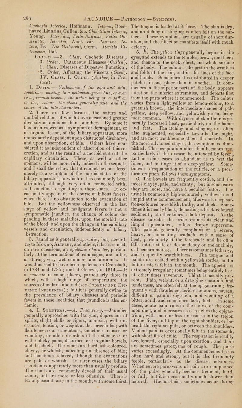 Cachexia Icterica, Hoffmann. Icterus, Boer- haave, Linneus, Cullen, &amp;c. Cholelithia Icterus, Young. Icteroides, Fellis Suffusio, Fellis Ob- structio, Icteritia, Auct. var. Jauwnisse, Ic- tere, Fr. Die Gelbsucht, Germ. Iterizia, Ci- trinezza, Ital. Crasstrr.— 38. Class, Cachetic Diseases ; 3. Order, Cutaneous Diseases (Cullen). 1. Class, Diseases of Digestive Function ; *2. Order, Affecting the Viscera (Good). IV. Crass, I. Onprr (Author, in Pre- face). 1. Derry. — Yellowness of the eyes and skin, sometimes passing to a yellowish-green hue, or even to a greenish brown ; the urine being of a saffron or deep colour, the stools generally pale, and the course of the bile obstructed. 2. There are few diseases, the nature and morbid relations of which have occasioned greater diversity of opinions than jaundice. By some it has been viewed as a symptom of derangement, or of organic lesion, of the biliary apparatus, more immediately dependent upon obstructed discharge, and upon absorption, of bile: Others have con- sidered it as independent of absorption of this se- cretion, and as the result of a morbid state of the capillary circulation. These, as well as other opinions, will be more fully noticed in the sequel ; and I shall then show that it cannot be considered merely as a symptom of the morbid states of the bihary apparatus, to which it has commonly been attributed, although very often connected with, and sometimes originating in, these states. It oc- casionally appears in the course of bilious fevers, when there is no obstruction to the evacuation of bile. But the yellowness observed in the last stage of yellow and malignant fevers is not a symptomatic jaundice, the change of colour de- pending, in these maladies, upon the morbid state of the blood, and upon the change in the capillary vessels and circulation, independently of biliary bstruction. 3. Jaundice is generally'sporadic ; but, accord- ng to Monro, Atrpert, and others, it has assumed, on rare occasions, an epidemic character, particu- larly at the terminations of campaigns, and after, or during, very wet summers and autumns. It was thus said to have been epidemic in Cronstadt, in 1784 and 1785; and at Geneva, in 1814.—It is endemic in some places, particularly those in which, with a high range of temperature, the sources of malaria abound (see Enpremic anp Epi- pEMic InrituEnces) ; but it is generally owing to the prevalence of biliary diseases and periodic fevers in these localities, that jaundice is also en- demic. 4. I. Symptroms.—A. Precursory.—Jaundice generally approaches with languor, depression of spirits, shght chills or rigors, anorexia; with un- easiness, tension, or weight at the precordia; with flatulence, sour eructations, sometimes nausea or vomiting, or other disorders of the stomach; or with colicky pains, disturbed or irregular bowels, and headach. The stools are hard, ash-coloured, clayey, or whitish, indicating an absence of bile; and sometimes relaxed, although the evacuations are pale or whitish. In rarer cases, the biliary secretion is apparently more than usually profuse. The stools are commonly devoid of their usual odour, and are more or less offensive. There is @n unpleasant taste in the mouth, with some thirst. The tongue is loaded at its base. The skin is dry, and an itching or stinging is often felt on the sur- face. ‘These symptoms are usually of short dur- ation, and the affection manifests itself with much celerity. 5. B. The yellow tinge generally begins in the eyes, and extends to the temples, brows, and face; and thence to the neck, chest, and whole surface of the body. The colour is deepest in the wrinkles and folds of the skin, and in the lines of the face and hands. Sometimes it is distributed in deeper patches in one place than in another. It com- mences in the superior parts of the body, appears latest on the inferior extremities, and departs first from the parts where it commenced. The colour varies from a light yellow or lemon-colour, to a greenish brown ; the intermediate shades of pale yellow, deep yellow, and yellowish green, being most common. With dryness of skin there is ge- nerally increased heat, particularly on the hands and feet. The itching and stinging are often also augmented, especially towards the night, and are most troublesome about the nostrils. In the more advanced stages, this symptom is dimi- nished. The perspiration often then becomes free, particularly if the disease be attended by fever ; and in some cases so abundant as to wet the linen, and to tinge it of a deep yellow. Some- times a desquamation of the cuticle, or a psori- form eruption, follows these symptoms. 6. The bowels are frequently costive, and the feces clayey, pale, and scanty ; but in some cases they are loose, and have a peculiar foetor. The urine is commonly high-coloured ; yellowish and limpid at the commencement, afterwards deep saf- fron-coloured or reddish, frothy, and thick. Some- times it is nearly black, depositing a brick-coloured sediment ; at other times a dark deposit. As the disease subsides, the urine resumes its clear and — limpid appearance, unless dropsy supervene. The patient generally complains of a severe, heavy, or lancinating headach, with a sense of heat, particularly at the forchead; and he often falls into a state of despondency or melancholy, or becomes morose. There is sometimes lethargy, and frequently watchfulness. The tongue and palate are coated with a yellowish sordes, and a bitter taste is felt in the mouth. The appetite is extremely irregular ; sometimes being entirely lost, at other times ravenous. Thirst is usually pre- sent. Pain, weight, or a drageing sensation, and tenderness, are often felt at the epigastrium; fre- quently with flatulence, acrid eructations, nausea, difficult or painful digestion, and vomiting of a bitter, acrid, and sometimes dark, Huid. In some cases, acute pain runsin the course of the com- mon duct, and increases as it reaches the epigas- trum, with more or less uneasiness in the region of the liver, and top of the right shoulder, or be- neath the right scapula, or between the shoulders. Violent pain is occasionally felt in the stomach, with short fits of colic. The respiration is readily accelerated, especially upon exertion ; and there are sometimes paroxysms of cough. The pulse varies exceedingly. At the commencement, it is often hard and strong, but it is also frequently feeble, particularly as the disease advances. When severe paroxysms of pain are complained of, the ‘pulse generally becomes frequent, hard, or full; but itis occasionally much slower than natural. Hemorrhoids sometimes occur during