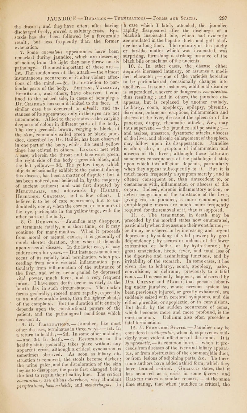 the disease; and they have often, after having discharged freely, proved a salutary crisis. Epi- -staxis has also been followed by a favourable result; but less frequently than the former evacuation. 7. Some anomalous appearances have been remarked during jaundice, which are deserving of notice, from the light they may throw on its pathology. The most important of these are — Ist. The suddenness of the attack — the almost instantaneous occurrence of it after violent affec- tions of the mind.—2d. Its restriction to par- ticular parts of the body. Brxnrens, VaALsALvA, Errmiiiier, and others, have observed it con- fined to the palsied side, in cases of hemiplegia. Dr. Cuarman has seen it limited to the face. A similar case has occurred to mfself: and in- stances of its appearance only in the eyes are not uncommon. Allied to these states is the varying deepness of colour in different parts of the body. The deep greenish brown, verging to black, of the skin, commonly called green or black jaun- dice, described by Dr. Baillie, has been observed in one part of the body, whilst the usual yellow tinge has existed in others. Lanzonr met with a case, wherein the throat and face were green, the right side of the body a greenish black, and the left yellow.— 3d. The yellow tinge, which objects occasionally exhibit to the patient during this disease, has been a matter of dispute ; but it has been noticed, and believed in, by the majority of ancient authors; and was first disputed by Mercurtatis, and afterwards by Hatter, Heperpen, Cuapman, and a few others. I believe it to be of rare occurrence, but to un- doubtedly occur, when the cornea, or humours of the eye, participate in the yellow tinge, with the other parts of the body. 8. C. Durarion.— Jaundice may disappear, or terminate fatally, in a short time; or it may continue for many months. When it proceeds from moral or mental causes, it is generally of much shorter duration, than when it depends upon visceral disease. In the latter case, it may endure even for years. — But instances sometimes occur of its rapidly fatal termination, when pro- ceeding from acute visceral inflammation, par- ticularly from inflammation of the substance of the liver, and when accompanied by depressed vital power, much fever, and a very frequent puise. Ihave seen death occur as early as the fourth day in such circumstances. The darker forms generally proceed more rapidly, espectally to an unfavourable issue, than the lighter shades of the complaint. But the duration of it entirely depends upon the constitutional powers of the patient, and the pathological conditions which occasion it. 9. D, Trrmrnations.— Jaundice, lke most other diseases, terminates in three ways. — Ist. In a return to health; —2d. In some other malady ; —and 3d. In death.—a. Restoration to the healthy state generally takes place without any apparent crisis, although a critical evacuation Is sometimes observed. As soon as biliary ob- struction is removed, the stools become darker ; the urine paler, and the discoloration of the skin begins to disappear, the parts first changed being the first to regain their healthy hue. The critical evacuations, are biliows diarrhea, very abundant perspirations, hemorrhoids, and menorrhagia. In 297 a case which I lately attended, the jaundice rapidly disappeared after the discharge of a blackish inspissated bile, which had evidently accumulated in the hepatic ducts and gall blad- der fora longtime. The quantity of this pitchy or tar-like matter which was evacuated, was surprising, furnishing a striking instance of the black bile or melaina of the ancients. 10. b. In other cases, the : disease either acquires increased intensity, or assumes a modi- fied character ;— one of the varieties hereafter to be particularized occasionally changes into another. — In some instances, additional disorder is superadded, a severe or dangerous complieation thus resulting ; and in others, the jaundice dis- appears, but is replaced by another malady. Lethargy, coma, apoplexy, epilepsy, phrenitis, diarrhoea, cutaneous eruptions, inflammation and abscess of the liver, disease of the spleen or of the pancreas, dropsy, rheumatic attacks, &amp;c., may thus supervene — the jaundice still persisting ; — and ascites, anasarca, dysenteric attacks, abscess of the liver, and chronic enlargement of the spleen, may follow upon its disappearance. Jaundice is often, also, a symptom of inflammation and abscess of the liver; although these latter are sometimes consequences of the pathological state upon which this affection depends, particularly when they appear subsequently to it. But it is much more frequently a symptom merely ; and is oftener consequent on, than antecedent to, or coetaneous with, inflammation or abscess of this organ. Indeed, chronic inflammatory action, or active congestion of the substance of the liver, giving rise to jaundice, is more common, and antiphlogistic means are much more frequently required for the removal of it, than is supposed. 1]. c. The termination in death may be preceded by the morbid states now enumerated, particularly when they assume their worst forms ; — or it may be ushered in by increasing and urgent depression ; by sinking of vital power; by great despondency ; by ascites or oedema of the lower extremities, or both; or by hydrothorax; by great emaciation, hectic fever, and total loss of the digestive and assimilating functions, and by irritability of the stomach. In some cases, it has given rise to lethargy, coma, apoplexy, palsy, convulsions, or delirium, previously to a fatal issue. — It occasionaly happens, as observed by Drs. Curyne and Manrsu, that persons labour- ing under jaundice, whose nervous system has been previously injured, or greatly exhausted, are suddenly seized with cerebral symptoms, and die either phrenitic, or apoplectic, or in convulsions. But death by the sudden occurrence of coma, which becomes more and more profound, is the most common. Delirium also often precedes a fatal termination. 12. E. Forms and Srarrs. — Jaundice may be considered as idiopathic, when it supervenes sud- denly upon violent affections of the mind. It is symptomatic, — its common form,— when it pro- ceeds from diseases of the liver and biliary appara- tus, or from obstruction of the common:bile duct, or from lesions of adjoining parts, &amp;c. To these some authors have added a third form, which they have termed critical. Grimavup states, that it has occurred as a crisis in some fevers: and Brancur makes a similar remark, — at the same time stating, that when jaundice is critical, the