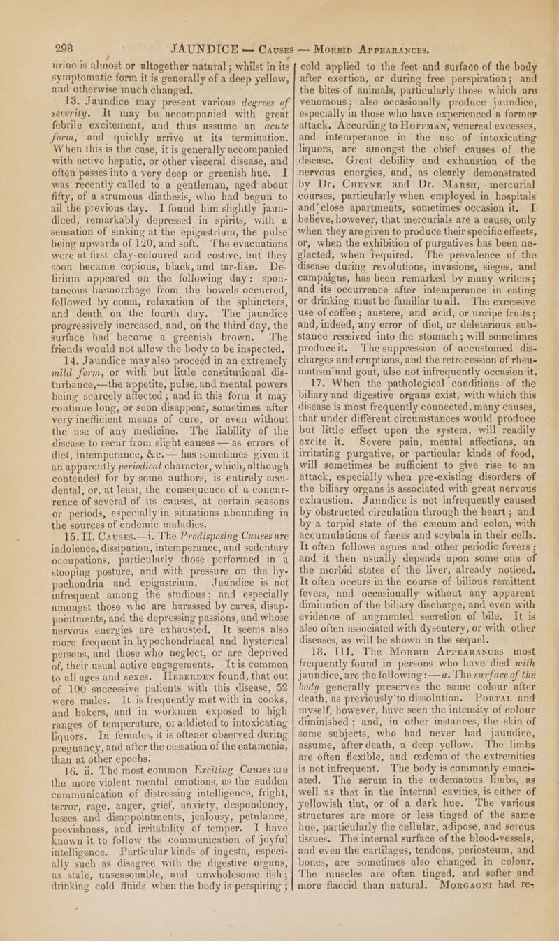 ee , urine is almost or altogether natural ; whilst in its symptomatic form it is generally of a deep yellow, and otherwise much changed. 13. Jaundice may present various degrees of severity. It may be accompanied with great febrile excitement, and thus assume an acute form, and quickly arrive at its termination. When this is the case, it is generally accompanied with active hepatic, or other visceral disease, and often passes into a very deep or greenish hue. I was recently called to a gentleman, aged about fifty, of a strumous diathesis, who had begun to ail the previous day. I found him slightly jaun- diced, remarkably depressed in spirits, with a sensation of sinking at the epigastrium, the pulse being upwards of 120, and soft. The evacuations were at first clay-coloured and costive, but they soon became copious, black, and tar-like. De- lirium appeared on the following day: spon- taneous hemorrhage from the bowels occurred, followed by coma, relaxation of the sphincters, and death on the fourth day. The jaundice progressively increased, and, on the third day, the surface had become a greenish brown. The friends would not allow the body to be inspected. 14. Jaundice may also proceed in an extremely mild form, or with but little constitutional dis- turbance,—the appetite, pulse, and mental powers being scarcely affected ; and in this form it may continue long, or soon disappear, sometimes after very inefficient means of cure, or even without the use of any medicine. The liability of the disease to recur from slight causes — as errors of diet, intemperance, &amp;c.— has sometimes. given it an apparently periodical character, which, although contended for by some authors, is entirely acci- dental, or, at least, the consequence of a concur- rence of several of its causes, at certain seasons or periods, especially in situations abounding in the sources of endemic maladies. 15. II. Causrs.—i. The Predisposing Causes are indolence, dissipation, intemperance, and sedentary occupations, particularly those performed in a stooping posture, and with pressure on the hy- pochondria and epigastrium, Jaundice is not infrequent among the studious; and especially amongst those who are harassed by cares, disap- pointments, and the depressing passions, and whose nervous energies are exhausted, It seems also more frequent in hypochondriacal and hysterical persons, and those who neglect, or are deprived of, their usual active engagements. It is common to allages and sexes, Hnrrrrnen found, that out of 100 successive patients with this disease, 52 were males. It is frequently met with in cooks, and bakers, and in workmen exposed to high ranges of temperature, or addicted to intoxicating liquors. In females, it is oftener observed during pregnancy, and after the cessation of the catamenia, than at other epochs. 16. ii. The most common Exciting Causes are the more violent mental emotions, as the sudden communication of distressing intelligence, fright, terror, rage, anger, grief, anxiety, despondency, losses and disappointments, jealousy, petulance, peevishness, and irritability of temper. I have known it to follow the communication of joyful intelligence. Particular kinds of ingesta, especi- ally such as disagree with the digestive organs, as stale, unseasonable, and unwholesome fish ; drinking cold fluids when the body is-perspiring ; cold applied to the feet and surface of the body after exertion, or during free perspiration; and the bites of animals, particularly those which are - venomous; also occasionally produce jaundice, especially in those who have experienced a former attack. According to Horrmay, venereal excesses, and intemperance in the use of intoxicating liquors, are amongst the chief causes of the disease. Great debility and exhaustion of the nervous energies, and, as clearly demonstrated by Dr. Curyne and Dr. Marsn, mercurial courses, particularly when employed in hospitals and‘ close apartments, sometimes’ occasion it. I believe, however, that mercurials are a cause, only when they are given to produce their specific effects, or, when the exhibition of purgatives has been ne- glected, when required. The prevalence of the disease during revolutions, invasions, sieges, and campaigns, has been remarked by many writers; and its occurrence after intemperance in eating or drinking must be familiar to all. The excessive use of coffee ; austere, and acid, or unripe fruits ; and, indeed, any error of diet, or deleterious sub- stance received into the stomach; will sometimes produceit. The suppression of accustomed dis- charges and eruptions, and the retrocession of rheu- matism’and gout, also not infrequently occasion it, 17. When the pathological conditions of the biliary and digestive organs exist, with which this disease is most frequently connected, many causes, that under different circumstances would produce but little effect upon the system, will readily excite it. Severe pain, mental affections, an irritating purgative, or particular kinds of food, will sometimes be sufficient to give rise to an attack, especially when pre-existing disorders of the biliary organs is associated with great nervous exhaustion. Jaundice is not infrequently caused by obstructed circulation through the heart ; and by a torpid state of the cecum and colon, with accumulations of feeces and scybala in their cells. It often follows agues and other periodic fevers ; and it then usually depends upon some one of the morbid states of the liver, already noticed. It often occurs in the course of bilious remittent fevers, and occasionally without any apparent diminution of the biliary discharge, and even with evidence of augmented secretion of bile. It is also often associated with dysentery, or with other diseases, as will be shown in the sequel. 18, III, The Morsrp Apprarances most frequently found in persons who have died with jaundice, are the following : —a. The surface of the body generally preserves the same colour after death, as previously'to dissolution. Porra and myself, however, have seen the intensity of colour diminished ; and, in other instances, the skin of some subjects, who had never had jaundice, assume, after death, a deep yellow. The limbs are often flexible, and cedema of the extremities is not infrequent. The body is commonly emaci- ated. The serum in the cedematous limbs, as well as that in the internal cavities, is either of yellowish tint, or of a dark hue. The various structures are more or less tinged of the same hue, particularly the cellular, adipose, and serous tissues. The internal surface of the blood-vessels, and even the cartilages, tendons, periosteum, and bones, are sometimes also changed in colour. The muscles are often tinged, and softer and more flaccid than natural. Morcaeni had re-
