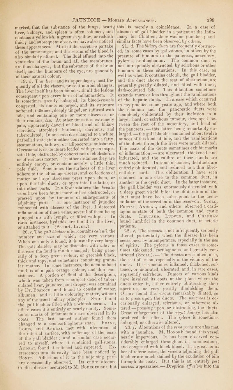 liver, kidneys, and spleen is often softened, and contains a yellowish, a greenish yellow, or reddish fluid ; and subsequent observers have also noticed these appearances. Most of the secretions partake of the same'tinge; and the serum of the blood is also similarly altered. ‘The fluid effused into the ventricles of the brain and all the membranes, are thus changed ; but the substance of the brain itself, and the humours of the eye, are generally of their natural colour. 19. 6. The liver and its appendages, most fre- quently of all the viscera, present morbid changes. The liver itself has been found with all the lesions consequent upon every form of inflammation. It is sometimes greatly enlarged, its blood-vessels congested, its ducts engorged, and its structure softened, inflamed, deeply tinged, or suffused with pile, and containing one or more abscesses, or their remains, &amp;c. At other times it is extremely pale, apparently devoid of blood and of biliary secretion, atrophied, hardened, scirrhous, and tuberculated. In one case itis changed to a white, parboiled state ; in another converted into a fatty, steatomatous, tallowy, or adipocerous substance, Occasionally its ducts. are loaded with green inspis- sated bile, obstructed by concretions of cholesterine or of resinous matter. In other instances they are entirely empty, or contain merely a little thin, pale fluid, Sometimes the surfaces of the liver adhere to the adjoining viscera, and collections of matter or large abscesses press upon them, or upon the bile ducts, or open into the latter, or into other parts. In a few instances the hepatic veins have been found more or less obstructed, or pressed upon by tumours or enlargements of adjoining parts. In one instance of jaundice connected with abscess of the liver, I detected inflammation of these veins, several of them being plugged up with lymph, or filled with pus. In rarer instances, hydatids are found in the liver, or attached to it. (See art. Liver.) 20.c. The gall bladder often contains calculi, the number and size of which are very various. When one only is found, it is usually very large. The gall bladder may be distended with bile: in this case the fluid is much changed; being gene- rally of a deep green colour, or ereenish black, thick and ropy, and sometimes containing granu- lar matter. In some instances, the accumulated fluid is of a pale orange colour, and thin con- sistence. A portion of fluid of this description, which was taken from a subject dead of tuber- culated liver, jaundice, and dropsy, was examined by Dr. Bosrocx, and found to consist of water, albumen, and a little colouring matter, without any of the usual biliary principles. Sroit found the gall bladder filled with a whitish serum. In other cases it is entirely or nearly empty. Some- times marks of inflammation are observed in its coats. The last named author found them changed to a semicartilaginous state. Frank, Lovuts, and Anprat met with ulceration of the internal surface, with softening of the coats of the gall bladder; and a similar case occur- red to myself, where it contained gall-stones. Awprat found it softened and ruptured, Ex- crescences into its cavity have been noticed by Boner. Adhesions of it to the adjoining parts are occasionally observed. Its entire absence in this disease occurred to M. Bourcegoise ; but 299 this is merely a coincidence. In a case of mary for Children, there was no jaundice; and 21. d. The biliary ducts are frequently obstruct- ed, in some cases by gall-stones, in others by the pylorus, or duodenum. ‘The common duct is not infrequently obstructed by scirrhous or other tumours in these situations. In this case, as well as when it contains calculi, the gall bladder, and the duct above the seat of obstruction, are generally greatly dilated, and filled with thick, dark-coloured bile. This dilatation sometimes extends more or less throughout the ramifications of the hepatic ducts. In a case which occurred in my practice some years ago, and where both the common and the pancreatic ducts were completely obliterated by their inclusion in a large, hard, or scirrhous tumour, developed be- tween the root of the mesentery, and head of the pancreas, — this latter being remarkably en- larged, —the gall bladder contained about twelve ounces of this kind of bile, and the ramifications of the ducts through the liver were much dilated. The coats of the ducts sometimes exhibit marks of inflammation, — are ulcerated, thickened and indurated, and the calibre of their canals are much reduced. In some instances, the ducts are entirely obliterated, and reduced to a thin fibro- cellular cord. This obliteration I have scen confined in one case to the common duct, in another to the cystic duct. In the latter instance, the gall bladder was enormously distended with a deep green viscid bile: the obliteration of the duct must have been subsequent to the accu- mulation of the secretion in this reservoir. Srout, Porrat, AnprAL, and others observed a carti- laginous state of both the common and cystic ducts. Lizuraup, Lupwic, and CHApmMan found lumbrici in the common duct, in icteric patients. 22. e. The stomach is not infrequently seriously altered, particularly when the disease has been occasioned by intemperance, especially in the use of spirits. The pylorus in those cases is some- times thickened, cartilaginous and greatly con- stricted (Stott). — The duodenwim is often, also, the seat of lesion, especially in the vicinity of the ducts. It is sometimes inflamed, thickened, sof- tened, or indurated, ulcerated, and, in rare cases, apparently scirrhous. Tumors of various kinds have involved its coats, at the place where the ducts enter it, either entirely obliterating their apertures, or very greatly diminishing them, Oxrcuy found this viscus remarkably dilated, so as to press upon the ducts. The pancreas is oc- casionally enlarged, scirrhous, or otherwise al- tered,— pressing upon, or obstructing, the ducts. Great enlargement of the right kidney has also produced this effect. The spleen is sometimes enlarged, or otherwise altered. 23. f. Alterations of the vena porte are also met with in jaundice. M. Honoré found this vessel nearly impervious. It has been observed con- siderably enlarged throughout its ramifications, and congested with black blood. In a great num- ber of icteric cases, the viscera adjoining the gall bladder are much stained by the exudation of bile through its coats, But this is an entirely post mortem appearance. — Dropsical effusions into the