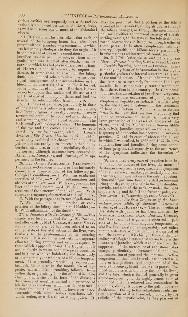various cavities are frequently met with, and oc- casionally coincident lesions in the heart, lungs, as well as in some one or more of the abdominal viscera. 24, It should not be overlooked, that each, or several, of the foregoing lesions have often been present without jaundice,—a circumstance which has led some pathologists to deny the origin of it in the presence of bile in the circulation; and that jaundice has existed in patients, in whom no or- ganic lesion was detected after death,—an oc- currence which has led physicians, since the times of Horrmann and Moreaenr, to impute the disease, in some cases, to spasm of the biliary ducts, and induced others to view it as an occa- sional consequence of the accumulation in the blood of the materials of which bile is formed, owing to inaction of the liver, But there is every reason to suppose that undetected disease of the heart had existed in many of these, and had ob- structed the return of blood from the liver, 25. In cases of jaundice, particularly in those of long standing, a yellow or greenish yellow tint, in different degrees, is usually observed in ever texture and organ of the body, and in all the fluids and secretions, whether natural or morbid. The fat is usually of the deepest colour. The humours of the eye and the cornea are seldom or ever tinged. A case is, however, related in Horn’s Archives (Fir Pract. Medicin. b. vi. p. 341.), where they exhibited this change of colour. The yellow hue has rarely been detected either in the cerebral structure, or in the medullary tissue of the nerves; although instances have occurred to Barruoumn, Morcacnti, and Porrat, of its ap- pearance in the former, 26. IV. Or tne Patuotocicat Revations or JaunpicE.— Jaundice is more or less intimately connected with one or other of the following pa- ‘ thological conditions: —1. With an exuberant secretion of bile; —2. With inflammation and abscess of the liver; —3. With congestion of the liver and portal system ;— 4. With chronic al- terations of the structure of the liver ;— 5. With spasm, or temporary obstruction of the gall ducts ; —6. With the passage or existence of gall-stones ; — 7. With inflammation, obliteration, or com- pression of the biliary ducts, or gall bladder ; — 8. With inflammation of the duodenum. 27. 1. Jaundice with Exuberance of Bile. —This variety was first contended for by M. Porran, and afterwards by MM. Cornac, Auiperr, VILLE- NEUVE, and others. It has been referred to an excited state of the vital actions of the liver, par- ticularly to the predominance of its secreting function, It is sometimes met with in temperate climates, during summer and autumn, especially those which apppoach nearest the tropics; but it occurs chiefly in warm or intertropical countries, and in those who live indolently and luxuriously or intemperately, or who are of a bilious tempera- ment. It is generally preceded by supraorbitar headach, bitter taste in the mouth, loss of ap- petite, nausea, bilious vomiting, followed by a yellowish, or greenish yellow tint of the skin. The chief characteristic of this form of the disease is the absence of constipation, and the presence of bile in the evacuations, which are either natural, or more frequent than usual. I have seen it ac- companied with slight bilious diarrhoea, with febrile action, or with a full or strong pulse. It may be presumed, that a portion of the bile is absorbed in this variety, during its course through the biliary passages, or through the intestinal ca- nal, owing either to increased activity of the ab- sorbing vessels, to the state of the bile itself, or to partial obstructions in its course through either of these parts. It is often complicated with dy- sentery, hepatitis, and bilious fevers, particularly in miasmatous and intertropical countries. 28. 1. With Inflammation and Abscess of the Liver — Hepatic Jaundice, Sauvaces and Cutten —Icteritia Pyrexica, ALizERT.— Jaundice may ac- company any form of inflammation in this organ, particularly when the internal structure is the seat of the morbid action. Although inflammations of the liver are so extremely frequent in India, yet jaundice is a comparatively rarer attendant on them there, than in this country. In Continental countries, this association of jaundice is very com- mon. The rare occurrence of jaundice, as a symptom of hepatitis, in India, is perhaps owing to the hberal use of calomel in the treatment of hepatic affections. But it is when abscess forms in the liver, that we most frequently find jaundice supervene on hepatitis, In a very large proportion of the cases of abscess of this viscus, detailed by M. Anprau (Clinique Médi- cale, t.iv.), jaundice appeared ;—and a similar frequency of connection has occurred in my own practice. Out of six cases of abscess of the liver to which I was called, in 1826 and 1827, in con- sultation, four had jaundice during some period of their progress, subsequently to the occurrence of the symptoms indicating the formation of matter. 29. In almost every case of jaundice from in- flammation or abscess of the liver, the nature of the diseaseis very readily recognised, Thesymptoms of hepatitis are well marked, particularly the pain, uneasiness, and tumefaction in the right hypochon- drium and epigastrium ; the scanty, dark,or brownish urine; the dry cough; the pain in the right shoulder, clavicle, and side of the neck, or under the right scapula, &amp;c.; and the full and frequent pulse, &amp;c. (See Lirver—Inflammation of, and Abscess of.) 30. 1. Jaundice from Congestion of the Liver —Intemperies calida, of Sunnurr — Icterus a Plethora, of F. Horrmann.— The connection of this state with jaundice has been admitted by Sauvaces, Grimaup, Banc, Porta, Cornac, and Manoury. It is generally observed in per- sons of the bilious and sanguine temperaments, who live luxuriously or intemperately, and either pursue sedentary occupation, or are deprived of requisite exercise. Itis chiefly to this and the pre- ceding pathological states, that we are to refer the instances of jaundice, which take place from the suppression of the menses, or of accustomed diss charges, particularly the hemorrhoidal, and from the retrocession of gout and rheumatism. Active congestion of the portal vessels is connected with more or less plethora, and congestion, of all the vessels that convey blood into the vena porte. The blood circulates with difficulty through the liver ; and the bile, which is formed, generally in great abundance, owing to the highly venous state of the blood, often is retarded and accumulated in the ducts, during its course to the gall bladder or duodenum. Owing to this retardation or obstrue- tion, a portion of it is absorbed, probably by the radicles of the hepatic veins, as they pass out of