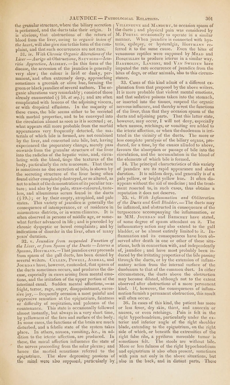 the granular structure, where the biliary secretion is performed, and the ducts take their origin. It is obvious, that obstructions of the return of blood from the liver, owing to organic lesion of the heart, will also give rise to this form of the com- plaint, and that such occurrences are not rare. 31. iv. With Chronic Organic Alterations of the Liver — Aurigo ab Obstructione, Sauvaces—LIcte- ritia Apyrectica, AtinertT.—In this form of the disease, the accession of the jaundice is generally very slow; the colour is livid or dusky, per- manent, and often extremely deep, approaching sometimes a greenish or olive hue, forming the green or black jaundice of several authors. The or- ganic alterations vary remarkably ; consist of those already enumerated (§ 18. et seq.) ; and are often complicated with lesions of the adjoining viscera, or with dropsical effusions. In the majority of these cases, the bile seems either to be secreted with morbid properties, and to be conveyed into the circulation almost as soon as it is secreted ; or, what appears still more probable from the morbid appearances very frequently detected, the ma- terials of which bile is formed, are not combined by the liver, and converted into bile, but, having experienced the preparatory change, merely pass onwards from the granular structure of the liver into the radicles of the hepatic veins, and, circu- lating with the blood, tinge the textures of the body, particularly the rete mucosum. That there is sometimes no due secretion of bile, is shown by the secreting structure of the liver being often found either completely destroyed, or so altered, as not to admit of the demonstration of its peculiar tex~ ture; and also by the pale, straw-coloured, taste- less, and albuminous serum found in the ducts ($19.); or by their empty, atrophied, and pale states. [his variety of jaundice is generally the consequence of intemperance, or of residence in miasmatous districts, or inwarmclimates. It is often observed in persons of middle age, or some- what further advanced in life ; and is preceded by chronic dyspeptic or bowel complaints; and by indications of disorder in the liver, often of many years’ duration. 32. v. Jaundice from suspended Iwnetion of the Liver, or from Spasm of the Dwets —Icterus a Spasmo, Horrmann.—T hat jaundice ever proceeds from spasm of the gall ducts, has been denied by several writers. CuxLien, Powrirt, ANDRAL, and JourpaAn have, however, contended, that spasm of the ducts sometimes occurs, and produces the dis- ease, especially in cases arising from mental emo- tions, and the irritation of the upper portion of the intestinal canal. Sudden mental affections, —as fright, terror, rage, anger, disappointment, exces- sive joy, — frequently occasion a most painful and oppressive sensation at the epigastrium, faintness or difficulty of respiration, and paleness of the countenance. ‘This state is occasionally followed almost instantly, but always in a very short time, by yellowness of the face and surface of the body, In some cases, the functions of the brain are much disturbed, and a febrile state of the system takes place. In others, nausea, vomiting, &amp;c., in ad- dition to the icteric affection, are produced. In these, the moral affection influences the state of the nerves proceeding from the solar plexus; and hence the morbid sensations referred to the epigastrium. The slow depressing passions of the mind were also supposed, particularly by. 301 VILLENEUVE and Manoury, to occasion spasm of the ducts ; and physical pain was considered by M. Porrar occasionally to operate in a similar manner. When jaundice is connected with hys- teria, epilepsy, or hysteralgia, Horrmann re- ferred it to the same cause. Even the bites of venomous reptiles were supposed by Mrap and Bosquitton to produce icterus in a similar way. Bartruoun, Lanxzonr, and Van Swieren have imputed the rare occurrence of jaundice from the bites of dogs, or other animals, also to this cireum- stance. 33. Cases of this kind admit of a different ex- planation from that proposed by the above writers, It is more probable that violent mental emotions, and that sedative poisons taken into the stomach, or inserted into the tissues, suspend the organic nervous influence, and thereby arrest the functions of the liver, than that they occasion spasm of the ducts and adjoining parts. ‘That this latter state, however, may occur, I will not deny, especially when nausea, retchings, or vomiting are added to the icteric affection, or when the duodenum 1s irri- tated in the vicinity of the ducts. The more or less complete paralysis of the biliary organs, pro- duced, for a time, by the causes alluded to above, favours the absorption or passage of bile into the circulation, and the accumulation in the blood of the elements of which bile is formed. 34. The principal characteristics of this variety of jaundice are its rapid appearance and short duration. It is seldom deep, and generally is of a pale yellow, or bright yellow hue. It often dis- appears without the aid of medicine ; and the treat- ment resorted to, in such cases, thus obtains a reputation it does not deserve. 35. vi. With Inflammation and Obliteration of the Ducis and Gall Bladder.— The ducts may be inflamed, and obstructed in consequence of the turgescence accompanying the inflammation, or as MM. Jourpan and Brescuer have stated, of some degree of spasm attendant on it. The inflammatory action may also extend to the gall bladder, or be almost entirely limited to it. In- flammation and its consequences have been ob- served after death in one or other of these situ- ations, both in connection with, and independently of, jaundice ; and have most probably been in- duced by the irritating properties of the bile passing through the ducts, or by the extension of inflam- matory action from the internal surface of the duodenum to that of the common duct. In either circumstance, the ducts above the obstruction may become dilated, although not to the extent observed after obstructions of a more permanent kind. if, however, the consequences of inflam- mation furnish a permanent obstruction, this result will often occur. 36. In cases of this kind, the patient has more or less fever, dry skin, thirst, and anorexia or nausea, or even retchings. Pain is felt in the right hypochondrium, particularly under the ex- terior and inferior angle of the right shoulder blade, extending to the epigastrium, on the right side of which, or beneath the extremities of the right false ribs, a pyriform moveable tumor is sometimes felt. The stools are without bile. More or less fulness of the right hypochondrium and epigastrium is also often present, sometimes with pain not only in the above situations, but also in the back, and in distant parts, These