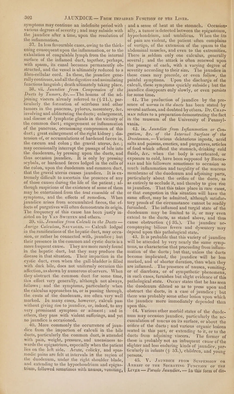 symptoms may continue an indefinite period with various degrees of severity ; and may subside with the jaundice after a time, upon the resolution of the inflammation. 37. In less favourable cases, owing to the thick- ening consequent upon the inflammation, or to the exhalation of coagulable lymph from the internal surface of the inflamed duct, together, perhaps, with spasm, its canal becomes permanently ob- structed, and the vessel is ultimately reduced to a fibro-cellular cord. In these, the jaundice gene- rally continues, and all the digestive and assimilating functions languish ; death ultimately taking place. 38. vu. Jaundice from Compression of the Ducts by Tumors, &amp;c.—The lesions of the ad- joing viscera already referred to (§ 21.), par- ticularly the formation of scirrhous and other tumors in the pancreas, pylorus, mesentery, &amp;c. involving and obliterating the ducts; enlargement, and disease of lymphatic glands in the vicinity of the common duct; engorgement or inflammation of the pancreas, occasioning compression of this duct; great enlargement of the right kidney ; dis- tension of, or accumulations of hardened faces in, the cecum and colon; the gravid uterus, &amp;c.; may occasionally interrupt the passage of bile into the duodenum, by pressing upon the ducts, and thus occasion jaundice. It is only by pressing scybala, or hardened feces lodged in the cells of the colon, upon the duodenum and common duct, that the gravid uterus causes jaundice. It is ex- tremely difficult to ascertain the presence of any of those causes during the life of the patient; al- though suspicions of the existence of some of them may be entertained from the tout ensemble of the symptoms, and the effects of remedies, When jaundice arises from accumulated feces, the ef- fects of purgatives will often demonstrate its origin. The frequency of this cause has been justly in- sisted on by Van Swreren and others, 39. vill. Jaundice from Caleuli in the Ducts — Aurigo Calculosa, Sauvacrs. — Calculi lodged in the ramifications of the hepatic duct, may occa- sion, or rather be connected with, jaundice; but their presence in the common and cystic ducts is a more frequent cause. ‘They are more rarely found in the hepatic duct, but they may produce the disease in that situation. Their impaction in the cystic duct, even when the gall-bladder is filled with dark bile, does not uniformly occasion this affection, as shown by numerous observers. When they obstruct the common duct for some time, this effect very generally, although not always, follows ;. and the symptoms, particularly when the calculus approaches to, or is passing through, the coats of the duodenum, are often very well marked. In many cases, however, calculi pass without giving rise to jaundice, or, indeed, to any very prominent symptom or ailment; and in others, they pass with violent sufferings, and yet no jaundice is occasioned. 40. More commonly the occurrence of jaun- dice from the impaction of calculi in the bile ducts, particularly the common duct, is attended with pain, weight, pressure, and uneasiness to- wards the epigastrium, especially when the patient lies on the left side. Acute, colicky, and spas- modic pains are felt at intervals in the region of the duodenum, under the right shoulder blade, and extending to the hypochondrium and epigas- trum, followed sometimes with nausea, vomiting, ally, a tumor is detected between the epigastrium, hypochondrium, and umbilicus. When the fits of pain are violent, the patient often complains of vertigo, of the extension of the spasm to the There is seldom only one calculus, generally several; and the attack is often renewed upon the passage of each, with a varying degree of severity according to their size. The jaundice in these cases may precede, or even follow, the painful symptoms. Upon the discharge of the calculi, these symptoms quickly subside; but the jaundice disappears only slowly, or even persists for some time. 41. The production of jaundice by the pre- sence of worms in the ducts has been stated by several authors, and doubted by others. Dr, Cuap- MAN refers to a preparation demonstrating the fact in the museum of the University of Pennsyl- vania. 42. ix. Jaundice from Inflammation or Con- gestion, &amp;c. of the Internal Surface of the Duodenum.—Various deleterious ingesta, acrid salts and poisons, emetics, and purgatives, articles of food which offend the stomach, drinking cold fluids, &amp;c. when the body is overheated, or exposure to cold, have been supposed by Brovus- sais and his followers sometimes to occasion so much inflammation and turgidity of the mucous membrane of the duodenum and adjoining parts, particularly about the orifice of the ducts, as as entirely to occlude it, and thereby to give rise to jaundice. That this takes place in rare cases, or that congestion in this situation will have the same effect, may be admitted, although satisfac- tory proofs of the circumstance cannot be readily furnished. The inflamed and turgid state of the extend to the ducts, as stated above, and thus cause obstruction (§ 35.). The jaundice ac- companying bilious fevers and dysentery may depend upon this pathological state. 43. It is probable that this variety of jaundice will be attended by very nearly the same symp- toms, as characterise that proceeding from inflam- mation of the ducts; but that, unless the ducts become implicated, the jaundice will be less marked, and of shorter duration, than when they are inflamed. The presence of nausea, vomiting, or of diarrhoea, or of sympathetic phenomena, in such cases, furnishes but slight evidence of this pathological state. Oxcny states that he has seen the duodenum dilated so as to press upon and obstruct the ducts, in a case of jaundice; but there was probably some other lesion upon which the jaundice more immediately depended than upon this. 44, Various other morbid states of the duode- num may occasion jaundice, particularly the ac- cumulation of mucus on its surface, or about the orifice of the ducts; and various organic lesions seated in this part, or extending to it, or to the ducts from adjoining viscera. The former of these is probably not an infrequent cause of the slighter and less enduring kinds of jaundice, par- ticularly in infants (¢ 53.), children, and young persons. 45. V. JaunpicrE FROM Suspension oR Arrest or THE Sxcretinc Function or THE Liver — Pseudo Jaundice. — In this form of diss