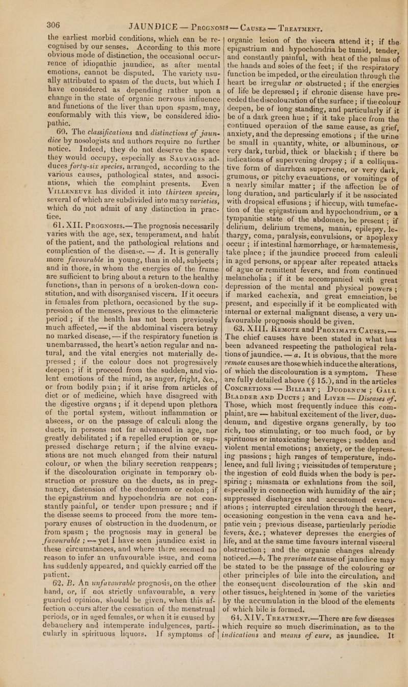 the earliest morbid conditions, which can be re- cognised by our senses. According to this more obvious mode of distinction, the occasional occur- rence of idiopathic jaundice, as after mental emotions, cannot be disputed. The variety usu- ally attributed to spasm of the ducts, but which I have considered as depending rather upon a change in the state of organic nervous influence. and functions of the liver than upon spasm, may, conformably with this view, be considered idio- pathic. 69. The classifications and distinctions of jaun- dice by nosologists and authors require no further notice. Indeed, they do not deserve the space they would occupy, especially as Sauvacrs ad- duces forty-six species, arranged, according to the various causes, pathological states, and associ- ations, which the complaint presents. Even VittEenEvvE has divided it into thirteen species, several of which are subdivided into many varieties, which do ‘not admit of any distinction in prac- tice. 61. XII. Procnosis.—The prognosis necessarily varies with the age, sex, temperament, and habit of the patient, and the pathological relations and complication of the disease. — A. It is generally more favourable in young, than in old, subjects ; and in those, in whom the energies of the frame are sufficient to bring abouta return to the healthy functions, than in persons of a broken-down con- stitution, and with disorganised viscera. If it occurs in females from plethora, occasioned by the sup- pression of the menses, previous to the climacteric period ; if the health has not been previously much affected, —if the abdominal viscera betray no marked disease, — if the respiratory function is unembarrassed, the heart’s action regular and na- tural, and the vital energies not materially de- pressed ; if the colour does not progressively deepen ; if it proceed from the sudden, and vio- lent emotions of the mind, as anger, fright, &amp;e., or from bodily pain; if it arise from articles of diet or of medicine, which have disagreed with the digestive organs; if it depend upon plethora of the portal system, without inflammation or abscess, or on the passage of calculi along the ducts, in persons not far advanced in age, nor greatly debilitated ; if a repelled eruption or sup- pressed discharge return; if the alvine evacu- ations are not much changed from their natural colour, or when the biliary secretion reappears ; if the discolouration originate in temporary ob- struction or pressure on the ducts, as in preg- nancy, distension of the duodenum or colon; if the epigastrium and hypochondria are not con- stantly painful, or tender upon pressure; and if the disease seems to proceed from the more tem- porary causes of obstruction in the duodenum, or from spasm; the prognosis may in general be favourable ; ~~ yet I have seen jaundice exist in these circumstances, and where there seemed no reason to infer an unfavourable issue, and coma has suddenly appeared, and quickly carried off the patient. 62, B. An unfavourable prognosis, on the other hand, or, if aot strictly unfavourable, a very guarded opinion, should be given, when this af- fection occurs atter the cessation of the menstrual periods, or in aged females, or when it is caused by debauchery and intemperate indulgences, parti- cularly in spirituous hquors. If symptoms of organic lesion of the viscera attend it; if the. epigastrium and hypochondria be tumid, tender, and constantly painful, with heat of the palms of: the hands and soles of the feet; if the respiratory function be impeded, or the circulation through the heart be irregular or obstructed ; if the energies of life be depressed ; if chronic disease have pre- ceded the discolouration of the surface ; if thecolour deepen, be of long standing, and particularly if it be of a dark green hue; if it take place from the continued operation of the same cause, as grief, anxiety, and the depressing emotions ; if the urine be small in quantity, white, or albuminous, or very dark, turbid, thick or blackish; if there be indications of supervening dropsy ; if a colliqua- tive form of diarrhoea supervene, or very dark, grumous, or pitchy evacuations, or vomitings of a nearly similar matter; if the affection be of long duration, and particularly if it be associated with dropsical effusions ; if hiccup, with tumefac- tion of the epigastrium and hypochondrium, or a tympanitic state of the abdomen, be present ; if delirium, delirium tremens, mania, epilepsy, le- thargy, coma, paralysis, convulsions, or apoplexy occur ; if intestinal hemorrhage, or hamatemesis, take place; if the jaundice proceed from caleuli in aged persons, or appear after repeated attacks of ague or remittent fevers, and from continued: melancholia ; if it be accompanied with great depression of the mental and physical powers ;_ if marked cachexia, and great emaciation, be’ present, and especially if it be complicated with internal or external malignant disease, a very un- favourable prognosis should be given. 63. XIII. Remore and Proximate Causes. — The chief causes have been stated in what has been advanced respecting the pathological rela- tions of jaundice. — a. It is obvious, that the more remote causes are those which induce the alterations, of which the discolouration is a symptom. ‘These’ are fully detailed above (§ 15.), and in the articles Concretions — Brurary ; Dvuopenum ; Gat BrappEer anv Ducts ; and Liver — Diseases of . Those, which most frequently induce this com- plaint, are — habitual excitement of the liver, duo- denum, and digestive organs generally, by too rich, too stimulating, or too much food, or by spirituous or intoxicating beverages ; sudden and violent mental emotions; anxiety, or the depress- ing passions ; high ranges of temperature, indo- lence, and full living ; vicissitudes of temperature ; the ingestion of cold fluids when the body is per- spiring ; miasmata or exhalations from the soil, especially in connection with humidity of the air ; suppressed discharges and accustomed evacu- ations ; interrupted circulation through the heart, occasioning congestion in the vena cava and he- patic vein ; previous disease, particularly periodic fevers, &amp;c.; whatever depresses the energies of life, and at the same time favours internal visceral obstruction; and the organic changes already noticed.—b. The proximate cause of jaundice may be stated to be the passage of the colouring or other principles of bile into the circulation, and the consequent discolouration of the skin and other tissues, heightened in ‘some of the varieties by the accumulation in the blood of the elements of which bile is formed. 64. XIV. TreEarment.—There are few diseases which require so much discrimination, as to the indications and means of cure, as jaundice. It