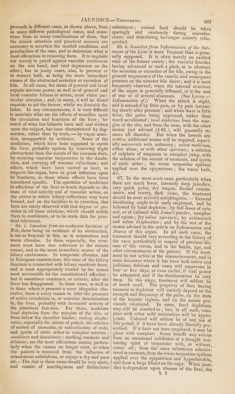 so many different pathological states, and some- times from so many combinations of them, that the utmost attention and practical acumen are “necessary to ascertain the morbid conditions and peculiarities of the case, and to determine what is most efficacious in removing them, It is requisite not merely to guard against vascular excitement on the one hand, and vital depression on the other; but in ‘many cases, also, to prevent or to remove both, as being the more immediate causes of the obstructed secretion or excretion of bile. In all cases, the states of general and local organic nervous power, as well as of general and local vascular fulness or action, must claim par- ticular attention ; and, in many, it will be found requisite to aid the former, whilst we diminish the latter. In any circumstances, it is very difficult to ascertain what are the effects of remedies upon the circulation and functions of the liver; for much of what has hitherto been said and written upon the subject, has been characterised by dog- matisin, rather than by trath, — by vague asser- tion, unsupported by evidence. Some of the medicines, which have been supposed to excite the liver, probably operate by removing slight obstructions from the mouth of the common duct, by reducing vascular turgescence in the duode- num, and carrying off mucous collections; and others, which have been viewed as inert, as respects this organ, have as gieat influence upon its functions, as those whose effects have been considered specific. The operation of medicines in affections of the liver so much depends on the state of vital activity and of vascular action, on the extent to which biliary collections may have formed, and on the facilities to its excretion, that facts are rarely observed with that degree of pre- cision in all these relations, which should entitle them to confidence, or to be made data for prac- tical inferences. ' 65, 1. Jaundice from an exuberant Secretion of Bile, there being no evidence of its obstruction, is not so frequent in this, as in miasmatous and warm climates. In these especially, the treat- ment must have due reference to the remote causes, and to the more immediate source of the biliary exuberance. In temperate climates, and in European constitutions, this state of the biliary function is connected with biliary remittent fever, and is most appropriately treated by the means most serviceable for the constitutional affection ; but it sometimes continues, or returns, after the fever has disappeared. In these cases, as well as in those where it presents a more idiopathic cha- racter, there is every reason to infer the presence of active circulation in, or vascular determination to, the liver, probably with increased activity of the absorbent function. For them, moderate local depletion from the margins of the ribs, or from below the shoulder blades; cooling diapho- retics, especially the nitrate of potash, the solution of acetate of ammonia, or subcarbonate of soda, and spirits of nitric zther in camphor mixture ; emollients and demulcents ; soothing enemata and diluents ; are the most efticacious means, particu- larly when the causes no longer exist, or when the patient is removed from the influence of miasmatous exhalations, or enj oys a dry and pure air.—The diet in these cases should be very spare, and consist. of mucilaginous and farinaceous 307 sparingly and cautiously during convales- cence, and stimulating beverages entirely relin- quished. 66. 11. Jaundice from Inflammation of the Sub- stance of the Liver is more frequent than is gene- rally supposed. It is often merely an exalted state of the former variety ; the vascular disorder having advanced to such a pitch, as to obstruct the secretion or excretion of the bile, owing to the general turgescence of the vessels, and consequent pressure on the minuter bile ducts; and it is most frequently observed, when the internal structure of the organ is generally inflamed, or is the seat of one or of several abscesses. (See Liven — Inflammation of.) When the attack is slight, and is attended by little pain, or by pain increas- ing slowly after pressure ; and when there is little fever, the pulse being oppressed, rather than- much accelerated ; local depletions from the mar- gins of the ribs, and from the anus, with the other means just advised (§65.), will generally re- move all disorder. But when the bowels are costive, additional means will be required, especi- ally mercurials with antimony; saline medicines, either alone, or with other aperients; a solution of sulphate of magnesia in camphor julep, with the solution of the acetate of ammonia, and spirits of nitric ether; the warm turpentine epithem applied over the epigastrium; the warm bath, &amp;e. 67. In the more acute cases, particularly when there are much fever, intensely deep jaundice, very quick pulse, dry tongue, flushed counte- nance, and scanty, dark urine, the treatment should be most actively antiphlogistic. — General bloodletting ought to be early employed, and be followed by local depletion ; by full doses of calo- mel, or of calomel with James’s powder, camphor and opium ; iby saline aperients; by antimonials and saline diaphoretics ; and by the rest of the means advised in the article on Inflammation and Abscess of this organ. In all such cases, the treatment should vary according to the history of the case, particularly in respect of previous dis- ease of this viscus, and to the habits, age, and other circumstances of the patient. If the treat- ment be not active at the commencement, and in some instances where it has been both active and judicious, delirium and coma will supervene in four or five days, or even earlier, if vital power be exhausted, and if the discolouration be very deep. In this stage, treatment will seldom be of much avail. The propriety of then having recourse to depletion will entirely depend on the strength and frequency of the pulse, on the state of the hepatic regions, and on the means pre- viously employed. In some, local depletions may still be resorted to; but, in all such, cam- pher with cther mild restoratives will be appro- priate. Calomel will seldom be of any use at this period, if it have been already liberally pre- scribed. If it have not been employed, it may be given. with camphor. Some benefit may accrue from an occasional exhibition of a draught con- taining spirit of turpentine with, or without, castor oil; from the same substances adminis- tered in enemata, from the warm turpentine epithem applied over the epigastrium and hypochondria, and from a large blister on the nape. When jaun- dice is dependent upon abscess of the liver, the Nee
