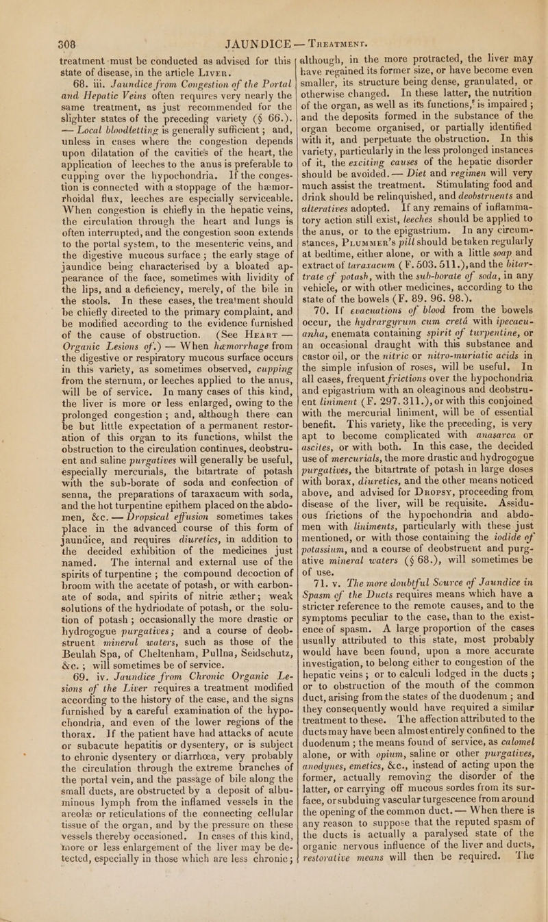 treatment must be conducted as advised for this state of disease, in the article Liver. 68. ui. Jaundice from Congestion of the Portal and Hepatic Veins often requires very nearly the same treatment, as just recommended for the slighter states of the preceding variety (§ 66.). — Local bloodletting is generally sufficient ; and, unless in cases where the congestion depends upon dilatation of the cavities of the heart, the application of leeches to the anus is preferable to cupping over the hypochondria. If the conges- tion is connected with a stoppage of the hamor- rhoidal flux, leeches are especially serviceable. When congestion is chiefly in the hepatic veins, the circulation through the heart and lungs is often interrupted, and the congestion soon extends to the portal system, to the mesenteric veins, and the digestive mucous surface ; the early stage of jaundice being characterised by a bloated ap- pearance of the face, sometimes with lividity of the lips, and a deficiency, merely, of the bile in the stools. In these cases, the treatment should be chiefly directed to the primary complaint, and be modified according to the evidence furnished of the cause of obstruction, (See Heart — Organic Lesions of.) — When hemorrhage from the digestive or respiratory mucous surface occurs in this variety, as sometimes observed, cupping from the sternum, or leeches applied to the anus, will be of service. In many cases of this kind, the liver is more or less enlarged, owing to the prolonged congestion ; and, although there can be but little expectation of a permanent restor- ation of this organ to its functions, whilst the obstruction to the circulation continues, deobstru- ent and saline purgatives will generally be useful, especially mercurials, the bitartrate of potash with the sub-borate of soda and confection of senna, the preparations of taraxacum with soda, and the hot turpentine epithem placed on the abdo- men, &amp;c. — Dropsical effusion sometimes takes place in the advanced course of this form of jaundice, and requires diuretics, in addition to the decided exhibition of the medicines just named. The internal and external use of the spirits of turpentine ; the compound decoction of broom with the acetate of potash, or with carbon- ate of soda, and spirits of nitric eather; weak solutions of the hydriodate of potash, or the solu- tion of potash ; occasionally the more drastic or hydrogogue purgatives; and a course of deob- struent mineral waters, such as those of the Beulah Spa, of Cheltenham, Pullna, Seidschutz, &amp;c. ; will sometimes be of service. 69. iv. Jaundice from Chronic Organic Le- sions of the Liver requires a treatment modified according to the history of the case, and the signs furnished by a careful examination of the hypo- chondria, and even of the lower regions of the thorax. If the patient have had attacks of acute or subacute hepatitis or dysentery, or is subject to chronic dysentery or diarrhoea, very probably the circulation through the extreme branches of the portal vein, and the passage of bile along the small ducts, are obstructed by a deposit of albu- minous lymph from the inflamed vessels in the areola or reticulations of the connecting cellular tissue of the organ, and by the pressure on these vessels thereby occasioned. In cases of this kind, more or less enlargement of the liver may be de- tected, especially in those which are less chronic; although, in the more protracted, the liver may have regained its former size, or have become even smaller, its structure being dense, granulated, or otherwise changed. In these latter, the nutrition of the organ, as well as its functions,‘ is impaired ; and the deposits formed in the substance of the organ become organised, or partially identified with it, and perpetuate the obstruction. In this variety, particularly in the less prolonged instances of it, the exciting causes of the hepatic disorder should be avoided. — Diet and regimen will very much assist the treatment. Stimulating food and drink should be relinquished, and deobstruents and alteratives adopted. If any remains of inflamma- tory action still exist, leeches should be applied to the anus, or to the epigastrium. In any circum- stances, PLummeEr’s pill should be taken regularly at bedtime, either alone, or with a little soap and extract of taraxacum (F. 503. 511.),and the bitar- trate cf potash, with the swb-borate of soda, in any vehicle, or with other medicines, according to the state of the bowels (F. 89. 96. 98.). 70. If evacuations of blood from the bowels occur, the hydrargyrum cum cretd with ipecacu- anha, enemata containing spirit of turpentine, or an occasional draught with this substance and castor oil, or the nitric or nitro-muriatic acids in the simple infusion of roses, will be useful, In all cases, frequent frictions over the hypochondria and epigastrium with an oleaginous and deobstru- ent liniment (F. 297. 311.), or with this conjoined with the mercurial liniment, will be of essential benefit. This variety, like the preceding, is very apt to become complicated with anasarca or ascites, or with both. In this case, the decided use of mercurials, the more drastic and hydrogogue purgatives, the bitartrate of potash in large doses with borax, diuretics, and the other means noticed above, and advised for Dropsy, proceeding from disease of the liver, will be requisite. Assidu- ous frictions of the hypochondria and abdo- men with liniments, particularly with these just mentioned, or with those containing the iodide of potassium, and a course of deobstruent and purg- ative mineral waters (§ 68.), will sometimes be of use. 71. v. The more dowbtful Source of Jaundice in Spasm of the Ducts requires means which have a stricter reference to the remote causes, and to the symptoms peculiar to the case, than to the exist- ence of spasm. A large proportion of the cases usually attributed to this state, most probably would have been found, upon a more accurate investigation, to belong either to congestion of the hepatic veins; or to calculi lodged in the ducts ; or to obstruction of the mouth of the common duct, arising from the states of the duodenum ; and they consequently would have required a similar treatment to these. The affection attributed to the ducts may have been almost entirely confined to the duodenum ; the means found of service, as calomel alone, or with opium, saline or other purgatives, anodynes, emetics, &amp;c., instead of acting upon the former, actually removing the disorder of the latter, or carrying off mucous sordes from its sur- face, orsubduing vascular turgescence from around the opening of the common duct. — When there is any reason to suppose that the reputed spasm of the ducts is actually a paralysed state of the organic nervous influence of the liver and ducts, restorative means will then be required. ‘The