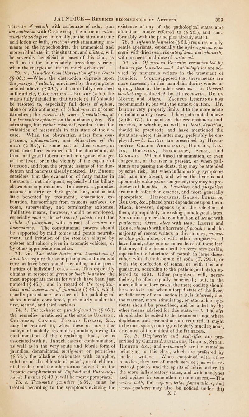ammoniacum with Castile soap, the nitric or nitro- muriatic acids given internally, or the nitro-muriatic acid lotion or bath, frictions with stimulating lini- ments on the hypochondria, the ammonical and mercurial plaster in this situation, and blisters, will ‘be severally beneficial in cases of this kind, as well as in the immediately preceding variety, when the energies of life are much exhausted. 72. vi. Jaundice from Obstruction of the Ducts (§ 35.).—When the obstruction depends upon the passage of calculi, as evinced by the symptoms noticed above (§ 39.), and more fully described in the article, Concretions — Bitiary (§ 6.), the means fully detailed in that article (§ 14.) should be resorted to, especially full doses of opium, alone or with antimony, of belladonna, or of other narcotics ; the warm bath, warm fomentations, or the turpentine epithem on the abdomen, &amp;c. No advantage, but rather mischief, results from the ‘exhibition of mercurials in this state of the dis- ease. When the obstruction arises from com- pression, inflammation, and obliteration of the ducts (§ 38.), in some part of their course, or even near their entrance into the duodenum, as from malignant tubera or other organic changes in the liver, or in the vicinity of the capsule of Guisson, and from the organic lesions of the duo- denum and pancreas already noticed, Dr. Bricur considers that the evacuation of fatty matter in the stools is not infrequent, especially if the biliary obstruction is permanent. In these cases, jaundice assumes a dirty or dark green hue, and is but little benefited by treatment; emaciation, ex- haustion, hemorrhage from mucous surfaces, or coma, supervening, and terminating existence. Palliative means, however, should be employed, especially opiates, the solution of potash, or of the iodide of potassium, with extract of conium or hyoscyamus. The constitutional powers should be supported by mild tonics and gentle nourish- opiates and salines given in aromatic vehicles, or ‘by other appropriate remedies. 73. vii. The other States and Associations of Jaundice require the same principles and means of cure as have been stated, according to the pecu- obtains in respect of green or black jaundice, the most appropriate means for which have been just noticed (§ 46.) ; and in regard of the complica- tions and successions of jaundice (§ 49.), which usually present one or other of the pathological states already considered, particularly under the first, second, and third varieties. 74. 6. For cachetic or pseudo-jaundice (§ 45.), the remedies mentioned in the articles CacnEexy, Curorosis, Cancer, Funcorp Disease, &amp;ce., may be resorted to, when these or any other malignant malady resembles jaundice, owing to contamination of the circulating fluids, or is associated with it. Insuch cases of contamination, as well asin the very acute and febrile form of jaundice, denominated malignant or pernicious (§ 58.), the alkaline carbonates with camphor, solutions of the chlorate of potash, or of chlorin- ated soda; and the other means advised for the hepatic complications of Typhoid and Putro-ady- namic Fevers (§ 49.), will be most appropriate. 75. ce. Traumatic jaundice (§ 52.) must be treated according to the symptoms evincing the 3809 existence of any of the pathological states and alterations above referred to (§ 26.), and con- formably with the principles already stated. 76. d. Infantile jaundice (§ 53.) requires merely gentle aperients, especially the hydrargyrum cum creta, with dried subcarbonate of soda and rhubarb, with an occasional dose of castor oil. 77. vu. Of various Remedies recommended by Authors for Jaundice.—A. Antiphlogistics are ad- vised by numerous writers in the treatment of jaundice. Sroxt supposed that these means are more necessary in this complaint during winter or spring, than at the other seasons.— a. General bloodletting is directed by Hiprocratrs, De La Morte, and others. Zacurus Lusiranus also recommends it, but with the utmost caution. Dr. Bricur very properly limits it to the more acute or inflammatory cases. I have attempted above (§ 66. 67.), to point out the circumstances and varieties, in which it, as well as local depletion, should be practised; and have mentioned the situations where this latter may preferably be em- ployed. — b. Emetics are prescribed by Hrirro- crates, Caiius AuRE.tianus, , Horstius, LEen- TIN, Horrmann, Brocktessy, Sroii, and Conrapi. When diffused inflammation, or even congestion, of the liver is present, or when gall- stones are passing the ducts, they may be attended by some risk; but when inflammatory symptoms and pain are absent, and when the liver is not apparently enlarged or congested, they may be pro- ductive of benefit.—c. Laxatives and purgatives are much safer than emetics, and more generally appropriate. Hippocrates, GaLen, Forestvus, Rutanp, &amp;c., placed great dependence upon them. Much, however, depends upon the selection of them, appropriately to existing pathological states. ScuneipEr prefers the combination of senna with guaiacum; Orrto, aloes with soap; Lentin and Horn, rhubarb with bitartrate of potush ; and the majority of recent writers in this country, calomel or blue pill, alone, or with other purgatives. I have found, after one or more doses of these last, that any of the former will be very serviceable, especially the bitartrate of potash in large doses, either with the sub-borate of soda (F.790.), or with the confection of senna, or with this and guaiacum, according to the pathological states in- ferred to exist. Other, purgatives will, never- theless, be often equally beneficial ; but, in the more inflammatory cases, the more caoling should be selected : and when a torpid state of the liver, or deficiency of vital action in it, is inferred, then the warmer, more stimulating, or stamachic ape- rients should be prescribed, and be aided by the other means advised for this state. -——d. The diet should also be suited to the treatment ; and where depletions and evacuations are required, it ought to be most spare, cooling, and chiefly mucilaginous, or consist of the mildest of the farinacea, 78. B. Diaphoretics and sudorifics are pre- scribed by Cerius Auretianus, Riepiin, Strout, Ricuter, &amp;c.; and antimonials are the remedies belonging to this class, which are preferred by modern writers. When conjoined with other remedies, they are of much service; as with ni- trate of potash, and the spirits of nitric ether, in the more inflammatory states, and with anodynes and opiates in some other circumstances. — The warm bath, the vapour, bath, fomentations, and warm poullices may also be noticed under this 9 ’ vw s