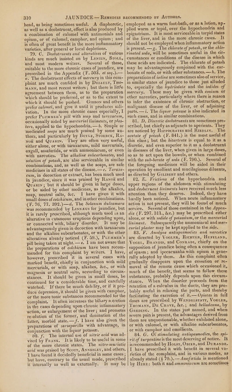 head, as being. sometimes useful. A diaphoretic, as well as a deobstruent, effect is also produced by a combination of calomel with antimonials and opium, or of calomel, camphor, and opium; and is often of great benefit in the more imflammatory varieties, after general or local depletions. 79. C. Deobstruents and alteratives of various kinds are much insisted on by Lentin, Storr, ‘and most modern writers. Several of these, “suitable to the more chronic cases of jaundice, are prescribed in the Appendix (F. 503. et seq.).— a. The deobstruent effects of mercury in this com- plaint are much confided in by Desau.t, THo- MANN, and most recent writers; but there is little agreement between them, as to the preparation ‘which should be preferred, or as to the extent to which it should be pushed. Grszon and others ‘prefer calomel, and give it until it produces sali- vation. In the more chronic cases especially, I prefer PLummen’s pill with soap and tararacum, occasionally aided by mercurial liniments, or plas- ters, applied to the hypochondria, — b. Simple or ‘medicated soups are much praised by some au- ‘thors, and particularly by Bory, Svorrck, Ra- Nok and Quarin. ‘They are often very useful, either alone, or with taraxacum, mild mercurials, oxgall, assafoetida, or with ammoniacum, or even with narcotics. ‘The alkaline subcarbonates, and ‘solution of potash, are also serviceable in similar combinations, and, as well as the soaps, are safe medicines in all states of the disease. —c. Tarara- cum, in decoction or extract, has been much used in jaundice, since it was praised by Ranok and ‘Quarin; but it should be given in large doses, or be aided by other medicines, as the alkalies, soap, neutral salts, &amp;c. I have given it with small doses of colchicum, and in other combinations. (F. 76, 77. 392.) —d. The Solanum dulcamara was recommended by Linnevs for jaundice, but it is rarely prescribed, although much used «s an ‘alterative in cutaneous eruptions depending upon, or connected with, biliary disorder. It may be advantageously given in decoction with taraxacum alteratives already noticed (F. 59.), Puummen’s the preparations of culchicum have been recom- mended for this complaint by writers. I have, however, prescribed it in several cases with mercurials, or with soap, alkalies, &amp;c., or with magnesia or neutral salts, according to circum- stances. It should be given in small doses, be continued for a considerable time, and carefully watched. If there be much debility, or if it pro- duce depression, it should be given with camphor, or the more tonic substances recommended for the ‘complaint. It often increases the biliary sceretion in the cases depending upon chronic inflammatory ‘action, or enlargement of the liver; and promotes resolution of the former, and diminution of the latter, morbid state. —f. 1 have also given the preparations of sarsaparilla ‘with advantage, in conjunction with the liquor potasse. 80. f. The internal use of nitric acid was ad- vised by Franx. Itis likely to be useful in some of the more chronic states. The nitro-muriatic acid was praised by Scorr, ANNESLEY, and others. 1 have found it decidedly beneficial in some cases ; but have, contrary to the usual mode, prescribed it internally as well as externally. It may be employed as a warm foot-bath, or as a lotion, ap-~ plied warm or tepid, over the hypochondnia and epigastrium. It is most serviceable in torpid states of the liver, and in the more chronic cases. It should not be employed when inflammatory action is present. —g. The chlorate of potash, or the chlo- rinated soda, will be sometimes useful in the cir- cumstances or conditions of the disease in which these acids are indicated. The chlorate of potash may be advantageously conjoined with the car- bonate of soda, or with other substances. —h. The preparations of iodine are sometimes also of service, in similar states of jaundice to those just alluded to, especially the hydriodate and the iodides of mercury. These may be given with conium or other narcotics, particularly where there is reason to infer the existence of chronic obstruction, or malignant disease of the liver, or of adjoining parts. —i. The liquor potasse is also indicated in such eases, and in similar combinations. 81. D. Diuretic deobstruents are sometimes pre- scribed, but chiefly as adjuncts to aperients. They are noticed by Hippocrates and Rizepiix. The acetate of potash (¥. 841.) is the most useful of this class; but the bitartrate is equal to it as a diuretic, and even superior to it as a deobstruent in diseases of the liver, when given in large doses, so as to act upon the bowels, or when combined with the sub-borate of soda (F. 790.). Several of the foregoing medicines will be aided in their operation by emollient and mucilaginous diluents, as directed by Gixipert and others. 82. E. Frictions of the bypochondria and upper regions of the abdomen with stimulating and deobstruent liniments have received much less attention than they deserve. Indeed, they have hardly been noticed. When acute inflammatory action is not present, they will be found of much service. Several of those contained in the Appen- dix (F, 297. 311., &amp;c.) may be prescribed either alone, or with zodide of polassium, or the mercurial liniment. Subsequently the ammoniacal and mer- curial plaster may be kept applied to the side. 83. F. Anodyne antispasmodics and narcotics are directed by Voctrr, Ricnrer, Hureanp, Vocet, Branpis, and Conrant, chiefly on the supposition of jaundice being often a consequence of spasm; and ipecacuanha with opium is gene- rally adopted by them. As this complaint often eradually disappears upon the cessation or re- moval of the remote cause which oceasioned it, much of the benefit, that seems to follow these substances, probably depends upon this circum- stance. When the disorder proceeds from the retention of a calculus in the ducts, they are pro- bably useful in relaxing the parts, and thereby facilitating the excretion of it.— Opiates in full doses are prescribed by Wenpexsratr, VocLer, Tuomann, De Cuave, &amp;e.; and belladonna, by Grepinc. In the states just named, and when or with calomel, or with alkaline subcarbonates, 4 84. G. Of stimulating antispasmodies, the spi- isrecommended by Horst, Oprer, and Duranpe. I have prescribed it with benefit m several va- rieties of the complaint, and in various modes, as already stated (§ 70.).— Assafwtida is mentioned by Herz: both it and ammoniacum are sometimes