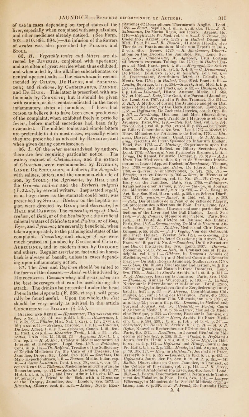 of use in cases depending on torpid states of the liver, especially when conjoined with soap, alkalies, and other medicines already noticed. (See Form. 503—510. 891. 894.)—An infusion of the flowers of arnica was also prescribed by Pienciz and SToL.. 85. H. Vegetable tonics and bitters are di- rected by Riverius, conjoined with aperients ; and are often of great service when thus exhibited, and when aided by the alkaline subcarbonates or neutral aperient salts—The absinthiwm is recom- mended by Crrsus, De Haypg, and Sorenan- DER; and cinchona, by CamMMERARIUS, FAHNER, and De Harn. This latter is prescribed with an- timonials by Cornerre; but it should be given with caution, as it is contra-indicated in the more inflammatory states of jaundice. I have had reason to believe it to have been even productive of the complaint, when exhibited freely in periodic fevers, before morbid secretions had been fully evacuated. The milder tonies and simple bitters are preferable to it in most cases, especially when they are prescribed as advised by Riverivs, and when given during convalescence. 86. I. Of the uher means advised by authors, there are few requiring particular notice. The watery extract of Chelidonium, and the extract of Chicorium, were recommended by Rivertvus, Lance, De Scuuttern, and others; the Avagallis with salines, bitters, and the ammonio-chloride of iron, by Srotit; the Agrimonia, by Hitt; and the Gramen caninus and the Berberis vulgaris (F.225.), by several writers. Inspissated oxgall, in as large doses as the stomach could bear, was prescribed by Stott. Blisters on the hepatic re- gion were directed by Bane; and electricity, by Hatt and Darwin. The mineral springs of Chel- tenham, of Bath, or of the BeulahSpa ; the artificial mineral waters of Seidschutz and Pullna, or of Ems, Eger, and Pyrmont ; are severally beneficial, when taken appropriately to the pathological states of the complaint. Travelling and change of air were much praised in jaundice by Cetsus and Catius Avretianus, and in modern times by Grecory and others. Regular exercise on foot and on horse- back is always of benefit, unless in cases depend- ing upon inflammatory action. 87. The Diet and Regimen should be suited to the forms of the disease. — Asses’ milk is advised by Hireocrates. Common whey and goats’ whey are the best beverages that can be used during the attack. The drinks also prescribed under the head Potus inthe Appendiax.( ¥. 588. et seq.), will gene- rally be found useful. Upon the whole, the diet should be very nearly as advised in the article Concretions — Bruiary (§ 18.). Brettog. aND REeFeR. — Hippocrates, Teg: rwy tyros ra- Bow, p. 351. 1, 29. 31. xs p. 551. 1, 24. — Dioscorides, 1. ii. c. 59, 66.—Plinius, Hist. Nat. 1. xxvi. c. 12.3 xxviii. c, 16 ; xxx. c. 11.— Avete@us, Chronic. }. i. c. 15, — Galenus, De Loc. Affect. 1. v. c. 7.— Avicenna, Canon. I. ili, fen. 15. tract. i. cap. 3. — Alexander Trail., 1. iii. c. 33. — Fo- restus, 1, xix obs. 15, 16. 22, 23. — Augentus Horat., t. i. 1, x. ep. i.— H. A. Bra, Catalogus Medicamentorum ad Icterum et Hydropem. Lugd. 8vo. 1597. — Ballonius, Cons, iii. p. 114.—Thk. Bedford, Treatise of the Sufficiency of Euglish Medicines for the Cure of all Diseases, the Jaundice, Dropsy, &amp;c, Lond. 8vo. 1615.— Zacchias, De Malo Hypochondriaco, l. ii. — Bontiws, Medic. Indor. cap. 10.—Amatus Lusitanus, Cent. i, cur, 39., cent. v. cur. 65, cent. vii. cur.48.— Thilentus, Medicinishe und Chirurgische Bemerkungen, p. 211.— Zacutus Lusitanus, Med. Pr. Hist. t. i. L it. n. 113.; and Prax. Admir. 1. iii, obs. 137. — W. Sermon, A Friend to the Sick, with a Discourse of the Dropsy,- Jaundice, &amp;c. London, 8vo, 1673. — Riverius, Observ. cent. ii, n. Se— Lister, Nove Exer- 311 citationes et} Descriptiones Thermarum Angliw. Lond . 1684, — Bonet, Sepulch. 1. iii, s. xviii. obs. 11.—J. D. Saltzmann, De Morbo Regio, seu Ictero. Argent. 4to. 1710.— Baglivi,, De Pr. Med. vol. i. c. 9.—J. G. Bexold, De Cholelitho ; Argent. 8vo. 1725.3; in Hadlleri Disput. jad Med. Pr. .t. iii. —J. B. Bianchi, Historia Hepatis, sive Theoria et Praxis omnium Morborum Hepatis et Bilis, 2 vols. 4to. Genev. 1725,— R. Blackmore, Dissert- ations on the Dropsy, the Jaundice, &amp;c. Lond. 8vo. 1727. — A. Camerarius, W. Agricola, Usus Corticis ad Icterum extensus, Tubing. 4to. 1780.5 in Ifalleri Dis- put. ad Med. Pract. pert. t. ili. — Morgagni, De Sed. et Caus. Morb. ep, XXxvii. art. 2, 3, 4. 6.— C. Drummond, De Ictero. Edin. 8vo. 1750; in Seellie’s Coll. vol. i, — A. Petermannus, Scrutinium Icteri et Calculis, &amp;c. Mentz. 8vo. 1750.; in Hadler?, Disp. Med. Pract. t. iii, — Lentin, Beytrage, b. iv. p. 584.—Stoerck, Ann. Med. b. i. p. 150. — Home, Medical Tracts, &amp;c. p. 33. — Huxham, Opp. i. p. 158. — Lieutaud, Histor. Anatom. Medic. 1. i. obs. 817. et 1012.—J. Dale, The Gout, the Parent of Jaundice, &amp;c. Lond. 8vo. 1767.; and in Philos. Transact. No. 211.— J. Hill, A Method of curing the Jaundice and other Dis- orders of the Liver, by the Herb Agrimony. Lond. 8vo. 1768. — Heffmann, De Cachexia Icterica, obs. 2. Opp. iii. p. 807. — Brocklesby, Afconom. and Med, Observations, p. 267.—F. N. Marquet, Traité de ’Hydropisie et de la Jaunisse. Paris, 8vo. 1770.—Séoll, Rat. Med. vol. i. p. 284. 286. 220.294. 3; vol.lii. p. 289.; et vol. iil. p. 355.—Coe, Treat. on Biliary Concretions, &amp;c. 8vo. Lond. 1767.— Meckel, in Nouv. Mémoires de l Académie de Berlin, 1770. — Lin- naeus, Dissert. Duleamar. Upsal. 1771. —G. F. H. Brue- ning, Vractatus de Ictero Spasmodico Infantum Epidem. Vesel, 8vo. 1773. —J. Maclurg, Experiments upon the Human. Bile, and Reflect. on Biliary Secretion, 8vo. Lond, 1772.—Marcard, Yom Epnmon ter Brunnen, b. ii.— Lange, De Remed. Brunsvic. Domest. p. 26. 319.— A. De Haen, Rat. Med. cent, iii. c. 6.5; et de Vermibus Intesti- norum et Ictero (App. ad Prelect. in! Boerhaave). Vienne, 8vo. 1780.— Kemme, and Behm, De Ictero. Hal. 8vo. 1780. — Quarén, Animadversiones, p. 242. 244, 245, — Plenciz, Act. et Observ. p. 106. — Sims, in Memoirs of the Med. Soc. London, vol. ii. No. 25,.—W. Corp, An Essay on the Jaundice. Bath, 8vo. 1785. — Baldinger, Krankheiten einer Armee, p. 226. — Clarion, in Journal de Médecine continué, t. x. p. 288.—F. L. Bang, in Act. Reg, Soc. Med, Havn. vol.i. p.105. 5 et Selectu Diarii, 1782—1787. passim. — Ranvé, in Ibid. vol. iii. p. 380. — letz, Des Maladies de la Peau, et de celles de l’Esprit, qui procédent des Affections du Foie. Paris, 12mo. 1790. —J. Andree, on Bilious Diseases and some particular Af- fections of the Liver and the Gall Bladder. Lond. 8vo, 1788. —J. B. Baumes, Mémoire sur l’Ictére. Paris, 8vo. 1788.; et ‘J'raité de lIctére ou Jaunisse des Enfans,. Paris, 8vo. 1805.—Soemmerring, De Morbis Vasorum Ab- sorbentium, p 117. — Richter, Medic. und Chir. Bemer- kungen, p. 55. et 58. — J. P. Vogler, Von der Gelbsucht und ihrer Heilart. Wezlar. 8vo. 1791. — Greding, De Belladonne Viribus in IJcteri Curatione ; in Advers. Med. Pract. vol. ii. part ii. No. 5.—Saunders, On the Structure and Dis. of the Liver, &amp;c. 8vo. Lond. 1807. — Darwin, Zoonomia, vol. ii. &amp;c. — Hall, in Transactions of Phila- delphia, vol. i. p. i.— Gébbons, in Duncan’s Annals of Medicine, vol. i. No. i. ; and Medical Cases and Remarks (part ii— On Salivation in Jaundice). Sudbury, 8vo. 1799. — Gibson, On Bilious Diseases and Indigestion, with the Effects of Quassy and Natron in these Disorders. Lond. 8vo. 1799. — John, in Stark’s Archiv. b. ii. st. ii, p. 131. — P. A. Manoury, Essai sur la Jaunisse. Paris, 8vo. 1802. — Thomann, Annales Wurceburg. p. 196.— L. Caillot, Notice sur la Fiévre Jaune, et la Jaunisse. Bresl. 12mo. 1804. — Oechy, in Beytragen fur die Zergliederungskunst, band ii. heft i. p. 63. — N. Deyeux, Considérations Chi. miques, &amp;c., sur le Sang des Ictériques. Paris, 4to 1804. — Frank, Acta Institut. Clin. Vilnensis, ann. i. p. 108. ; et ann. ii. p.75.; et ann. iil. p. 90.—Duncan, in Medical and Surgical Journal, vol. iv. ( Hydatid.) — Portal, Cours ad’ Anatomie Medic. t. iv. p. 34.—Odier, Manuel de Méde- cine Pratique, p, 233. — Cornac, Essai sur la Jaunisse, ou Ictére, &amp;c. Paris, 1809. — Horn, Archiv. fiir Pract. Medi- cin, b.1. p. 284.5290, 3 bi iii, px lsd, 3 -et b. vip. 24d. — Schneider, in Horn’s N. Archiv. b. ii. p. 24.— MM. J. B. Orfila, Nouvelles Recherches sur l’Urine des Ictériques. Paris, 4to. 1811. — Devilliers, in Journal Général de Mé- decine par Sédzllot, p. 286. 1812. — Winkel, in Hufeland’s Journ, der Pr. Heilk. b. viii. st. 3. p. 59.— Holst, in Ibid. b. xx. st. 2. p. 147.-~ Hufeland und Aimly, Journal der Pr. Hvilk. b. i. st. 3. p. 136.— Mende, in Ibid. August, 1810, p 79. 105, 117. — Herz, in Hufeland’s, Journal der Pract. Arzneyk. b. ili, p, 595 — Conradi, in Ibid. b. vi. p. 483. — Hufeland’s Journ. der Pr, Arz. b. ix. st. 2. p. 181.— MM. Baillie, Observations on Green Jaundice, in Transact. of the College of Physicians, vol. v. p. 143.— J. R. Farre The Morbid Anatomy of the Liver, &amp;c. 4to. fase. i. Lond. 1812.—A. Portal, Observations sur la Nature et le Traite- ment des Maladies du Foie. Paris, 8vo. 1813. — Louyer Villermay, in Mémoires de la Société Médicale d’Emu- lation, ann. v. p. 329, ga Frank, De Curandis Hom, 4