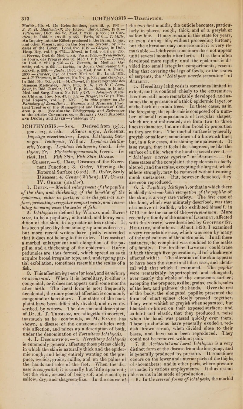 Morbis,. lib. vi. De Retentionibus, pars iii. p. 296. — J. F. H. Mahlendorff; De Ictero. Berol, 12mo. 1818. — Villeneuve, Dict. des Sc. Méd. t. xxiii. p. 386.5; et Gar- dien, in Ibid. t. xxviii. p. 463. Paris, 1818. — 7. Mills, An Inquiry intothe Effects produced in the Brain, Lungs, and other Viscera, and on the Nervous System, by Dis. eases of the Liver. Lond. 8vo. 1819. — Cheyne, in Dub. Hosp. Rep. vol. i. p. 273.— Marsh, in Ibid. vol. iii. p. 265. —Ferrus, Dict. de Méd. t. xii. Paris, 1825.— Weidemeyer, in Journ, des Progrés des Sc. Méd. t. v. p. 257. — Leuret, in Ibid. t. viii. p. 256.— G. Burnett, in Medical Ga- zette, vol, v. p. 631. — Corbin, in Journ. Complement. t. XxXvii. p. 209. — Roche, Dict. de Méd. Prat. t. x. Paris, 1833. — Burder, Cyc. of Pract. Med. vol. iii. Lond. 1834. —A.T. Thomson, in Lancet, No. 592. p. 509. ; and Gardner, in Ibid. No. 683. p. 41.—M. Chomel, in Encyclographie des Sciences Médicales, Juin, 1835, p. 167.; et H. C. Lom- bard, in Ibid. Janvier, 1837, B. p. 10. — Aléson, in Edinb, Med. and Surg. Journ. No. 125. p. 287. —Johnson’s Medi- co-Chirurg. Rev, No. 47. p. 352. — Bright, in Guy’s Hos- pital Reports, vol. i. p. 605. (An able paper on the Pathology of vaundice.; — Evanson and_Maunsell, Prac- tical Treatise on the Management and Diseases of Chil- dren, p. 191. (See also the Bibliography and References to the articles ConcrETIONS, — BrLtarRy ; GALL BLADDER anp Ducts; and Liver — Pathology of.) ICHTHYOSIS.—Sywn. Derived from xug, gen, voc, a fish. Altaras nigra, Avicenna. Impetigo excorticativa ; Lepra Ichthyosis, Sau- vages. Ichthyosis, Willan. Lepidosis Ichthy- osis, Young. Lepidosis Ichthyosis, Good. Ich- thyose, Fr. Fischschuppenaussatz, Germ. Ic- tiosi, Ital. Fish Skin, Fish Skin Disease. Crassir.—6. Class, Diseases of the Excer- nent Function; 3. Order, Affecting the External Surface (Good). 2. Order, Scaly Diseases ; 4. Genus (Willan). IV. Cuass, _ IV. Orver (Author). 1. Derix.— Morbid enlargement of the papille of the skin, and thickening of the lamelle of the epidermis, either in parts, or over the general sur- face, presenting irregular compartments, and resem- bling in many cases the scales of fish. 2. Ichthyosisis defined by Witiawn and Bate- MAN, to be a papillary, indurated, and horny con- dition of the skin, to a greater or less extent. It has been placed by them among squamous diseases, but more recent writers have justly contended that it does not belong to this order. It consists of a morbid enlargement and elongation of the pa- pille, and a thickening of the epidermis. Horny peduncles are thus formed, which spread so as to acquire broad irregular tops, and, undergoing par- tial exfoliation, sometimes resemble the scales of a fish. 3. This affection isgeneral or local, and hereditary or accidental. When it is hereditary, it either is congenital, or it does not appear until some months after birth, The local form is most frequently accidental, the more general affection is commonly congenital or hereditary. ‘The states of the com- plaint have been differently divided, and even de- seribed, by writers. The division and description of Dr. A. T. THomson, are altogether incorrect, inasmuch as he confounds, as M. Rayer has shown, a disease of the cutaneous follicles with this affection, and mixes up a description of both, under the denomination of Fortwitous Ichthyosis. 4, I. Description. —1i. Hereditary Ichthyosis is commonly general, affecting those places chiefly in which the skin is naturally thick and the epider- mis rough, and being entirely wanting on the pre- puce, eyelids, groins, axilla, and on the palms of the hands and soles of the feet. When the dis- ease is congenital, it is usually but little apparent ; but the skin, instead of being soft and smooth, is sallow, dry, and shagreen-like. In the course of the two first months, the cuticle becomes, particu~ larly in places, rough, thick, and of a greyish or sallow hue. It may remain in this state for years, or even during life, without proceeding further ; but the alteration may increase until it is very re- markable.—Ichthyosis sometimes does not appear until several months after birth. It is then often developed more rapidly, until the epidermis is di- vided into small irregular compartments, resem-~- bling that covering the legs of fowls, or the scales of serpents, the “ Ichthyose nacrée serpentine” of ALIBERT. 5. Hereditary ichthyosis is sometimes limited in extent, and is confined chiefly to the extremities. It is then still more remarkably developed, and as- sumes the appearance of a thick epidermic layer, or of the bark of certain trees. In these cases, as in the foregoing, the epidermis is composed of a num- ber of small compartments of irregular shapes, which are not imbricated, are from two to three linesin diameter, but are often broad in proportion as they are thin. The morbid surface is generally greyish or sallow; sometimes of a brownish hue ; but, in a few cases, it is shining or opalescent. It is so rough, that it feels like shagreen, or hke the surface of a file, when the hand is passed over it, — Ichthyose nacrée cyprine” of Atrpert. — In these states of the complaint, the epidermis is chiefly altered ; and the scales, excepting the largest, which adhere strongly, may be removed without causing much uneasiness. But, however detached, they are soon reproduced. 6. ii. Papillary Ichthyosis, or thatin which there is chiefly a remarkable elongation of the papille of the skin, is a very rare variety. The first case of this kind, which was minutely described, was that of a native of Suffolk, who exhibited himself, in 1710, under the name of the porcupine man. More recently a family of the name of Lament, affected with this variety, weredescribed by Grorrroy Sr. Hittarrer, and others. About 1830, I examined a very remarkable case, which was seen by many of the medical men of the metropolis. In all these instances, the complaint was confined to the males ofa family. The brothers Lampert could’trace it back through five generations, all of which were affected withit. The alteration of the skin appears to have been the same in all the cases, and identi- eal with that which I examined. The papille were remarkably hypertrophied and elongated, over nearly ‘the whole of the cutaneous surface, excepting the prepuce, axilla, groins, eyelids, soles of the feet, and palms of the hands. Over the rest of the body, the elongated papille presented the form of short spines closely pressed together. They were whitish or greyish when separated, but blackish or brown on their exposed surface: and so hard and elastic, that they produced a noise when the hand was passed quickly over them, These productions have generally exuded a red- dish brown serum, when divided close to their bases, and have soon been reproduced. They could not be removed without pain. 7. iii. Accidental and Local Ichthyosis is a very distinct form of the disease from the foregoing, and is generally produced by pressure. It sometimes occurs on the lower and anterior parts of the thighs. of shoemakers ; and in other parts, where pressure is made, in various employments. It thus resem- bles corns in its mode of production. 8.. In the several forms of ichthyosis, the morbid