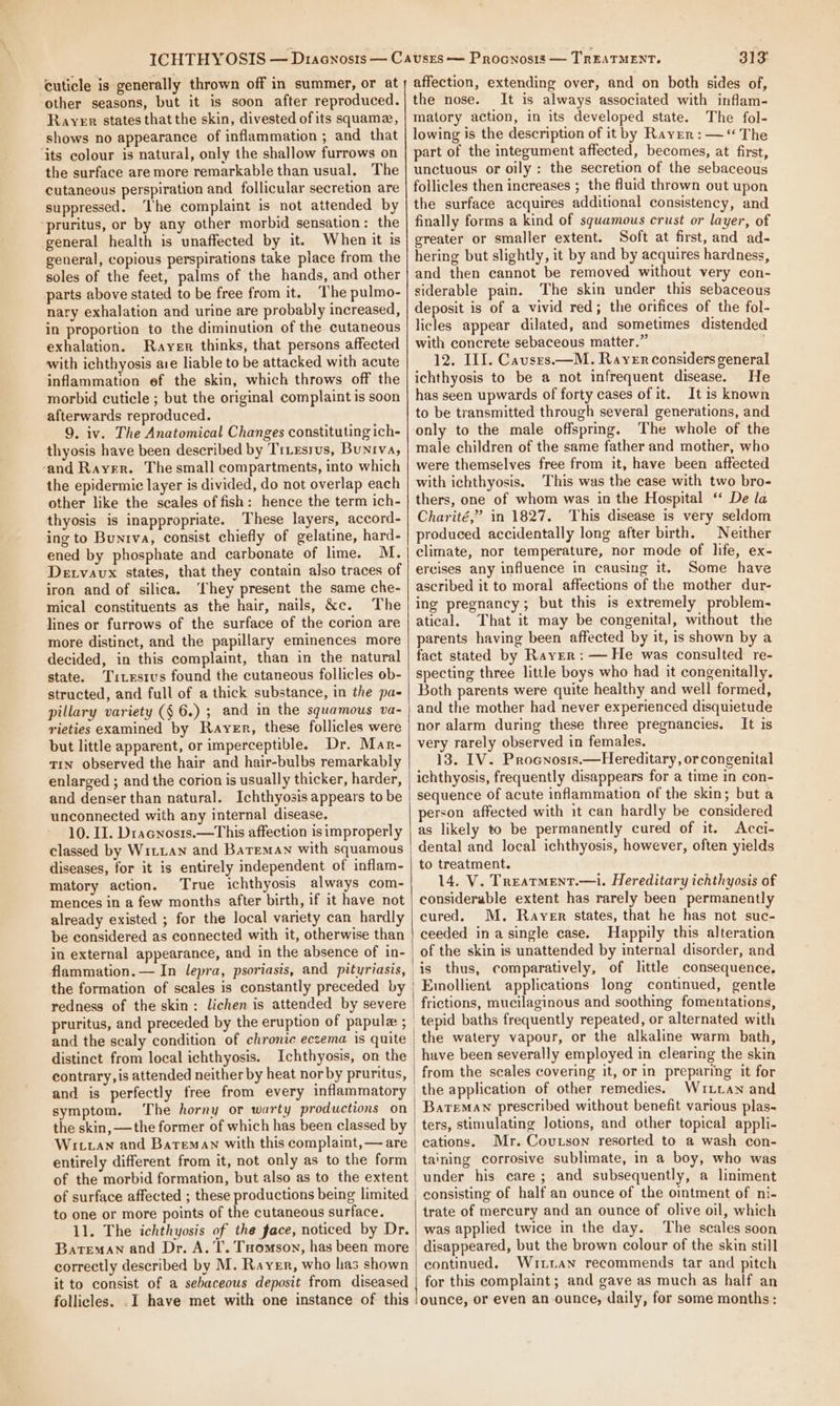 cuticle is generally thrown off in summer, or at other seasons, but it is soon after reproduced. Rayer states that the skin, divested of its squamz, shows no appearance of inflammation ; and that its colour is natural, only the shallow furrows on the surface are more remarkable than usual. The cutaneous perspiration and follicular secretion are suppressed. ‘I'he complaint is not attended by pruritus, or by any other morbid sensation: the general health is unaffected by it. When it is general, copious perspirations take place from the soles of the feet, palms of the hands, and other parts above stated to be free from it. The pulmo- nary exhalation and urine are probably increased, in proportion to the diminution of the cutaneous exhalation. Rayer thinks, that persons affected with ichthyosis aie liable to be attacked with acute inflammation ef the skin, which throws off the morbid cuticle ; but the original complaint is soon afterwards reproduced. 9. iv. The Anatomical Changes constituting ich- thyosis have been described by Trxesrus, Buniva, ‘and Rayer. The small compartments, into which the epidermice layer is divided, do not overlap each other like the scales of fish: hence the term ich- thyosis is inappropriate. These layers, accord- ing to Bunrva, consist chiefly of gelatine, hard- ened by phosphate and carbonate of lime. M. Detvavx states, that they contain also traces of iron and of silica. ‘hey present the same che- mical constituents as the hair, nails, &amp;c. The lines or furrows of the surface of the corion are more distinct, and the papillary eminences more decided, in this complaint, than in the natural state. Titesrus found the cutaneous follicles ob- structed, and full of a thick substance, in the pa- pillary variety (§ 6.) ; and in the squamous va- wieties examined by Rayer, these follicles were but little apparent, or imperceptible. Dr. Mar- Tin observed the hair and hair-bulbs remarkably enlarged ; and the corion is usually thicker, harder, and denser than natural. Ichthyosis appears to be unconnected with any internal disease. 10. II. Dracnosis.—This affection is improperly classed by Witian and Bareman with squamous diseases, for it is entirely independent of inflam- matory action. True ichthyosis always com- mences in a few months after birth, if it have not already existed ; for the local variety can hardly be considered as connected with it, otherwise than in external appearance, and in the absence of in- the formation of scales is constantly preceded by redness of the skin: lichen is attended by severe pruritus, and preceded by the eruption of papule ; distinct from local ichthyosis. Ichthyosis, on the contrary, is attended neither by heat nor by pruritus, and is perfectly free from every inflammatory symptom. The horny or warty productions on the skin, —the former of which has been classed by entirely different from it, not only as to the form of the morbid formation, but also as to the extent of surface affected ; these productions being limited to one or more points of the cutaneous surface. 11. The ichthyosis of the face, noticed by Dr. Bateman and Dr. A. T’. Toomson, has been more correctly described by M. Rayer, who has shown it to consist of a sebaceous deposit from diseased follicles. .I have met with one instance of this | 313: affection, extending over, and on both sides of, the nose. It is always associated with inflam- matory action, in its developed state. The fol- lowing is the description of it by Rayer : —“ The part of the integument affected, becomes, at first, unctuous or oily: the secretion of the sebaceous follicles then increases ; the fluid thrown out upon the surface acquires additional consistency, and finally forms a kind of squamous crust or layer, of greater or smaller extent. Soft at first, and ad- hering but slightly, it by and by acquires hardness, and then cannot be removed without very con- siderable pain. The skin under this sebaceous deposit is of a vivid red; the orifices of the fol- licles appear dilated, and sometimes distended with concrete sebaceous matter.” 12. III. Causrs.—M. Rayer considers general ichthyosis to be a not infrequent disease. He has seen upwards of forty cases of it. It is known to be transmitted through several generations, and only to the male offspring. The whole of the male children of the same father and mother, who were themselves free from it, have been affected with ichthyosis. This was the case with two bro- thers, one of whom was in the Hospital “ De la Charité,” in 1827. This disease is very seldom produced accidentally long after birth. Neither climate, nor temperature, nor mode of hfe, ex- ercises any influence in causing it. Some have ascribed it to moral affections of the mother dur- ing pregnancy; but this is extremely problem- atical. That it may be congenital, without the parents having been affected by it, is shown by a fact stated by Rayer: — He was consulted re- specting three little boys who had it congenitally. Both parents were quite healthy and well formed, and the mother had never experienced disquietude nor alarm during these three pregnancies. It is very rarely observed in females. 13. IV. Procnosis.—Hereditary, or congenital ichthyosis, frequently disappears for a time in con- sequence of acute inflammation of the skin; but a person affected with it can hardly be considered as likely to be permanently cured of it. Acci- dental and local ichthyosis, however, often yields to treatment. 14. V. Treatment.—i. Hereditary ichthyosis of considerable extent has rarely been permanently cured. M. Rayer states, that he has not suc- ceeded in asingle case. Happily this alteration of the skin is unattended by internal disorder, and is thus, comparatively, of little consequence, Emollient applications long continued, gentle frictions, mucilaginous and soothing fomentations, tepid baths frequently repeated, or alternated with the watery vapour, or the alkaline warm bath, have been severally employed in clearing the skin from the scales covering it, or in preparing it for the application of other remedies. Wuitan and Bateman prescribed without benefit various plas- ters, stimulating Jotions, and other topical appli- cations. Mr. Coutson resorted to a wash con- taining corrosive sublimate, in a boy, who was under his care; and subsequently, a liniment consisting of half an ounce of the ointment of ni- trate of mercury and an ounce of olive oil, which was applied twice in the day. The scales soon disappeared, but the brown colour of the skin still continued. Wiitan recommends tar and pitch for this complaint; and gave as much as half an ounce, or even an ounce, daily, for some months: