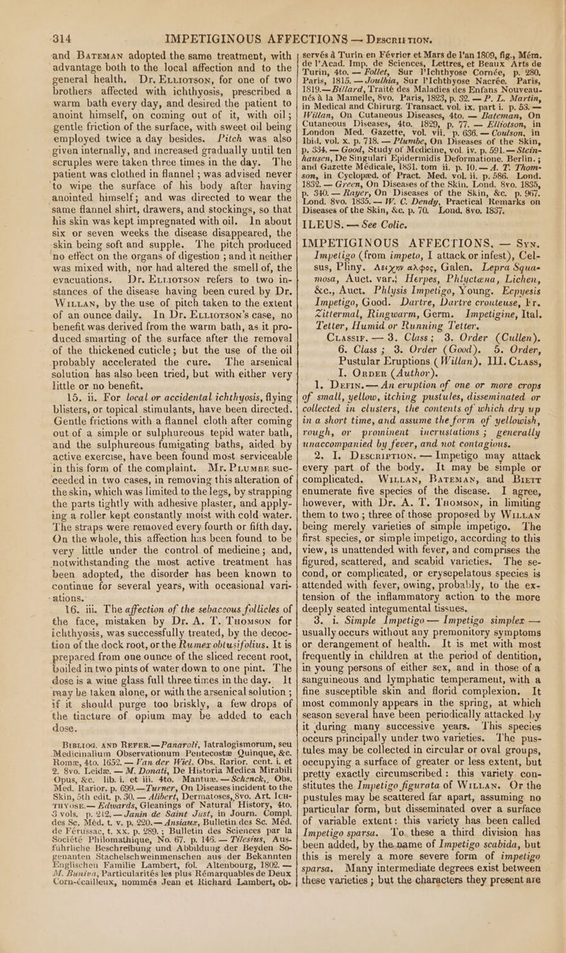 and Bateman adopted the same treatment, with advantage both to the local affection and to the general health, Dr, Exurorson, for one of two brothers affected with ichthyosis, prescribed a warm bath every day, and desired the patient to anoint himself, on coming out of it, with oil; gentle friction of the surface, with sweet oil being employed twice a day besides. Pitch was also given internally, and increased gradually until ten scruples were taken three times in the day. The patient was clothed in flannel ; was advised never ‘to wipe the surface of his body after having anointed himself; and was directed to wear the same flannel shirt, drawers, and stockings, so that his skin was kept impregnated with oil. In about six or seven weeks the disease disappeared, the ‘skin being soft and supple. The pitch produced no etfect on the organs of digestion ; and it neither was mixed with, nor had altered the smell of, the evacuations. Dr. Evtiorson refers to two in- stances of the disease having been cured by Dr. Witan, by the use of pitch taken to the extent of an ounce daily. In Dr. Eviiotson’s case, no benefit was derived from the warm bath, as it pro- duced.smarting of the surface after the removal of the thickened cuticle; but the use of the oil probably accelerated the cure. The arsenical solution has also been tried, but with either very little or no benefit. 15. u. For local or accidental ichthyosis, flying blisters, or topical stimulants, have been directed. Gentle frictions with a flannel cloth after coming out of a simple or sulphureous tepid water bath, and the sulphureous fumigating baths, aided by active exercise, have been found most serviceable ‘in this form of the complaint. Mr. PLumsr suc- ceeded in two cases, in removing this alteration of the skin, which was limited to the legs, by strapping the parts tightly with adhesive plaster, and apply- ing a roller kept constantly moist with cold water. The straps were removed every fourth or fifth day. Qn the whole, this affection has been found to be very little under the control of medicine; and, notwithstanding the most active treatment has been adopted, the disorder has been known to continue for several years, with occasional vari- -ations.: 16. iii, The affection of the sebaceous follicles of the face, mistaken by Dr. A. T. Tuomson for ichthyosis, was successfully treated, by the decoc- tien ef the dock root, or the Rumer obtusifolius. It is prepared from one ounce of the sliced recent root, oiled in two pints of water down to one pint. The dose is a wine glass full three times intheday. It ray be taken alone, or with the arsenical solution ; if it should purge too briskly, a few drops of the tincture of opium may be added to each dose. BrezitoG. AND RereR.—Panarolt, Jatralogismorum, seu -Medicinalium Observationum Pentecoste Quinque, &amp;c. Rome, 4to. 1652. — Van der Wiel. Obs. Rarior. cent. i, et 2. 8vo. Leida. — M. Donati, De Historia Medica Mirabili Opus, &amp;c. lib. i. et iii. 4to. Mantuz. — Schenck,, Obs. Med. Rarior. p. 699.—Turner, On Diseases incident to the Skin, 5th edit. p. 30. — Alibert, Dermatoses, 8vo, Art, IcH- THYOSE.— Edwards, Gleanings of Natural History, 4to. 3 vols. p. 2i2.—Janin de Saint Just, in Journ. Compl. des Sc, Méd. t. v. p, 220.— Ansiaeer, Bulletin des Sc. Méd. de Férussac, t. xx. p. 289.; Bulletin des Sciences par la Société Philomathique, No. 67. p. 146. — Tiles?us, Aus- fuhrliche Beschreibung und Abbildung der Beyden So- genanten Stachelschweinmenschen aus der Bekannten EItnglischen Familie Lambert, fol. Altenbourg, 1802, — M. Buniva, Particularités les plus Rémarquables de Deux Corn-¢cailleux, nommés Jean et Richard Lambert, ob. servés 4 Turin en Février et Mars de l’an 1809, fig., Mém. de l’Acad. Imp. de Sciences, Lettres, et Beaux Arts de Turin, 4to. — Follet, Sur V’Ichthyose Cornée, p. 280. Paris, 1815. —Joudhia, Sur l’Ichthyose Nacrée. Paris, 1819.— Billard, Traité des Maladies des Enfans Nouveau- nés a la Mamelle, 8vo. Paris, 1823, p. 82. — P. L. Martin, in Medical and Chirurg. Transact. vol. ix. part i. p. 53. — Willan, On Cutaneous Diseases, 4to. — Bateman, On Cutaneous Diseases, 4to, 1829, p. 77. — Ellzotson, in London Med. Gazette, vol. vii. p. 636.— Coulson, in Ibid, vol. x. p. 718. — Plumbe, On Diseases of the Skin, p. 334, — Good, Study of Medicine, vol. iv. p. 591.— Stein- hausen, De Singulari Epidermidis Deformatione. Berlin. ; and Gazette Médicale, 1831. tom. ii. p. 10.— A. T. Thom- son, in Cycloped, of Pract. Med. vol. ii. p. 586. Lond. 1832, — Green, On Diseases of the Skin. Lond. 8vo. 1835, p. 340.— Rayer, On Diseases of the Skin, &amp;c. p. 967. Lond. 8vo. 1835, — W. C. Dendy, Practical Remarks on Diseases of the Skin, &amp;c. p. 70. Lond. 8vo, 1837, ILEUS. — See Colic. IMPETIGINOUS AFFECTIONS, — Syy. Impetigo (from impeto, I attack or infest), Cel- sus, Pliny. Agxnv arpos, Galen. Lepra Squa- mosa, Auct. var.} Herpes, Phlyctena, Lichen, &amp;e., Auct. Phlysis Impetigo, Young. Ecpyesis Impetigo, Good. Dartre, Dartre crouteuse, kr. Zittermal, Ringwarm, Germ. Impetigine, Ital. Tetter, Humid or Running Tetter. Crassir. — 3. Class; 3. Order (Cullen). 6. Class ; 3. Order (Good). 5, Order, Pustular Eruptions ( Willan), ILI. Cuass, _ I. Orper (Author). 1. Derin.— An eruption of one or more crops of small, yellow, itching pustules, disseminated or collected in clusters, the contents of which dry up in a short time, and assume the form of yellowish, rough, or prominent incrustations ; generally unaccompanied by fever, and not contagious. . I. Description. — Impetigo may attack every part of the body. It may be simple or complicated. Wiuittan, Bateman, and Burerr enumerate five species of the disease. I agree, however, with Dr. A. T. Tuomson, in limiting ~ them to two; three of those proposed by WiLLan being merely varieties of simple impetigo. The first species, or simple impetigo, according to this view, 1s unattended with fever, and comprises the figured, scattered, and scabid varieties. The se- cond, or complicated, or erysepelatous species is attended with fever, owing, probably, to the ex- tension of the inflammatory action to the more deeply seated integumental tissues. 3. i. Simple Impetigo — Impetigo simplex — usually occurs without any premonitory symptoms or derangement of health. It is met with most frequently in children at the period of dentition, in young persons of either sex, and in those of a sanguineous and lymphatic temperament, with a fine susceptible skin and florid complexion. It most commonly appears in the spring, at which season several have been periodically attacked by it during many successive years. ‘This species occurs principally under two varieties. The pus- tules may be collected in circular or oval groups, occupying a surface of greater or less extent, but pretty exactly circumscribed: this variety. con- stitutes the Impetigo figurata of Wittan. Or the pustules may be scattered far apart, assuming no particular form, but disseminated over a surface of variable extent: this variety has been called Impetigo sparsa. ‘To. these a third division has been added, by the.name of Impetigo scabida, but this is merely a more severe form of impetigo sparsa. Many intermediate degrees exist between these varieties ; but the characters they present are