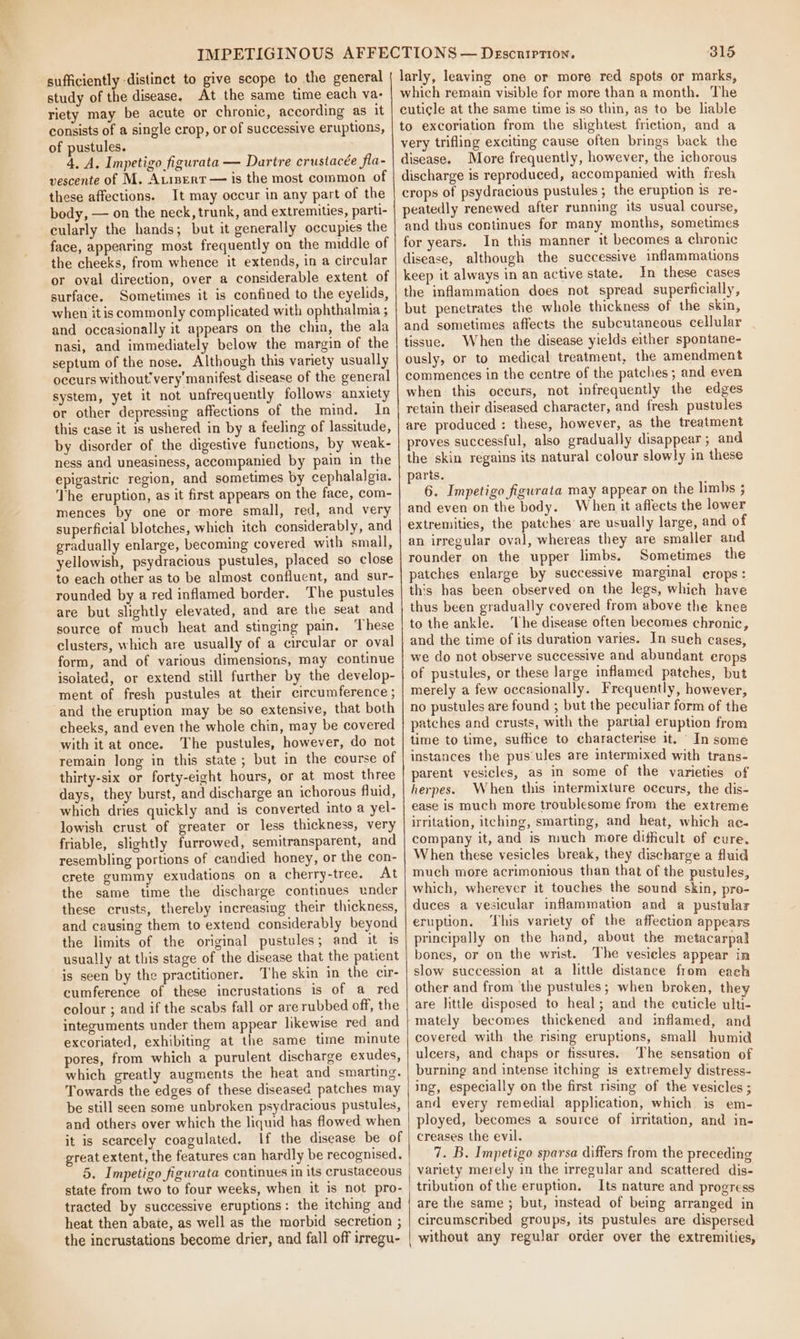 a sufficiently -distinct to give scope to the general study of the disease. At the same time each va- riety may be acute or chronic, according as it consists of a single crop, or of successive eruptions, of pustules. 4. A. Impetigo figurata — Dartre crustacée fla- vescente of M. Atrpert — is the most common of these affections. It may occur in any part of the body, — on the neck, trunk, and extremities, parti- cularly the hands; but it generally occupies the face, appearing most frequently on the middle of the cheeks, from whence it extends, in a circular or oval direction, over a considerable extent of surface. Sometimes it is confined to the eyelids, when it is commonly complicated with ophthalmia ; and occasionally it appears on the chin, the ala nasi, and immediately below the margin of the septum of the nose. Although this variety usually occurs without'very'manifest disease of the general system, yet it not unfrequently follows anxiety or other depressing affections of the mind. In this case it is ushered in by a feeling of lassitude, by disorder of the digestive functions, by weak- ness and uneasiness, accompanied by pain in the epigastric region, and sometimes by cephalalgia. The eruption, as it first appears on the face, com- mences by one or more small, red, and very superficial blotches, which itch considerably, and gradually enlarge, becoming covered with small, yellowish, psydracious pustules, placed so close to each other as to be almost confluent, and sur- rounded by a red inflamed border. The pustules are but slightly elevated, and are the seat and source of much heat and stinging pain. ‘These clusters, which are usually of a circular or oval form, and of various dimensions, may continue isolated, or extend still further by the develop- ment of fresh pustules at their circumference ; and the eruption may be so extensive, that both cheeks, and even the whole chin, may be covered with it at once. The pustules, however, do not remain long in this state; but in the course of thirty-six or forty-eight hours, or at most three days, they burst, and discharge an ichorous fluid, which dries quickly and is converted into a yel- lowish crust of greater or less thickness, very friable, slightly furrowed, semitransparent, and resembling portions of candied honey, or the con- crete gummy exudations on a cherry-tree. At the same time the discharge continues under these crusts, thereby increasing their thickness, and causing them to extend considerably beyond the limits of the original pustules; and it is usually at this stage of the disease that the patient is seen by the practitioner. The skin in the cir- cumference of these incrustations is of a red colour ; and if the scabs fall or are rubbed off, the integuments under them appear likewise red and excoriated, exhibiting at the same time minute pores, from which a purulent discharge exudes, which greatly augments the heat and smarting. Towards the edges of these diseased patches may be still seen some unbroken psydracious pustules, and others over which the liquid has flowed when it is scarcely coagulated. If the disease be of great extent, the features can hardly be recognised. state from two to four weeks, when it is not pro- tracted by successive eruptions: the itching and heat then abate, as well as the morbid secretion ; the incrustations become drier, and fall off irregu- 315 larly, leaving one or more red spots or marks, which remain visible for more than a month. The cuticle at the same time is so thin, as to be lable to excoriation from the slightest friction, and a very trifling exciting cause often brings back the disease. More frequently, however, the ichorous discharge is reproduced, accompanied with fresh crops of psydracious pustules; the eruption is re- peatedly renewed after running its usual course, and thus continues for many months, sometimes for years. In this manner it becomes a chronic disease, although the successive inflammations keep it always in an active state. In these cases the inflammation does not spread superficially, but penetrates the whole thickness of the skin, and sometimes affects the subcutaneous cellular tissue. When the disease yields either spontane- ously, or to medical treatment, the amendment commences in the centre of the patches ; and even when this occurs, not infrequently the edges retain their diseased character, and fresh pustules are produced : these, however, as the treatment proves successful, also gradually disappear ; and the skin regains its natural colour slowly in these parts. 6. Impetigo figurata may appear on the limbs ; and even on the body. When it affects the lower extremities, the patches’ are usually large, and of an irregular oval, whereas they are smaller and rounder on the upper limbs. Sometimes the patches enlarge by successive marginal crops: this has been observed on the legs, which have thus been gradually covered from above the knee to the ankle. ‘The disease often becomes chronic, and the time of its duration varies. In such cases, we do not observe successive and abundant erops of pustules, or these large inflamed patches, but merely a few occasionally. Frequently, however, no pustules are found ; but the peculiar form of the patches and crusts, with the partial eruption from time to time, suffice to characterise it. ‘ In some instances the pus‘ules are intermixed with trans- parent vesicles, as in some of the varieties of herpes. When this intermixture occurs, the dis- ease is much more troublesome from the extreme irritation, itching, smarting, and heat, which ac. company it, and is much more dificult of eure. When these vesicles break, they discharge a fluid much more acrimonious than that of the pustules, which, wherever it touches the sound skin, pro- duces a vesicular inflammation and a pustular eruption. ‘This variety of the affection appears principally on the hand, about the metacarpal bones, or on the wrist. The vesicles appear in slow succession at a little distance from each other and from the pustules; when broken, they are httle disposed to heal; and the euticle ulti- mately becomes thickened and inflamed, and covered with the rising eruptions, small humid ulcers, and chaps or fissures. The sensation of burning and intense itching is extremely distress- ing, especially on the first rising of the vesicles ; and every remedial application, which is em- ployed, becomes a source of irritation, and in- creases the evil. 7. B. Impetigo sparsa differs from the preceding variety merely in the irregular and scattered dis- tribution of the eruption. Its nature and progress are the same ; but, instead of being arranged in circumscribed groups, its pustules are dispersed without any regular order over the extremities,