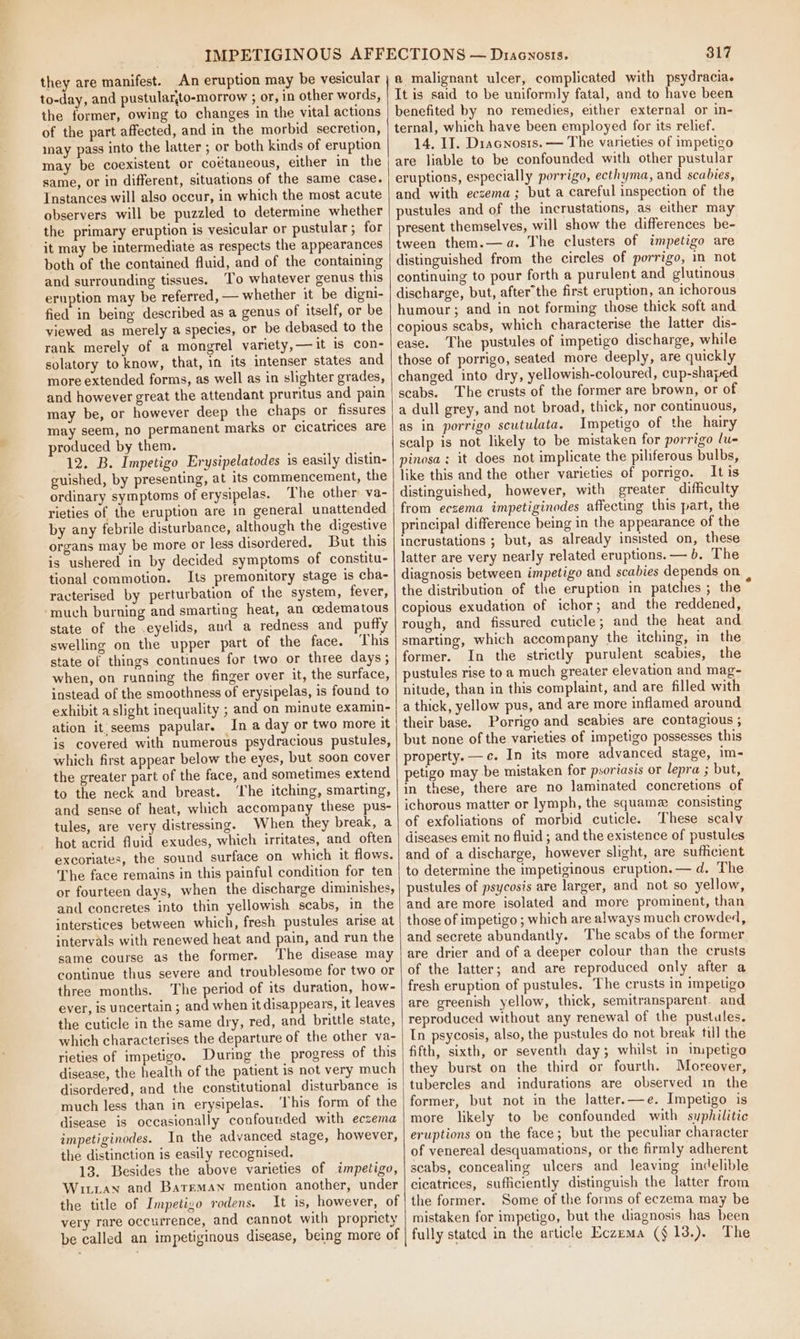they are manifest. An eruption may be vesicular to-day, and pustular,to-morrow ; or, in other words, the former, owing to changes in the vital actions of the part affected, and in the morbid secretion, inay pass into the latter ; or both kinds of eruption may be coexistent or coétaneous, either in the same, or in different, situations of the same case. Instances will also occur, in which the most acute observers will be puzzled to determine whether the primary eruption is vesicular or pustular ; for it may be intermediate as respects the appearances both of the contained fluid, and of the containing and surrounding tissues. To whatever genus this eruption may be referred, — whether it be digni- fied in being described as a genus of itself, or be viewed as merely a species, or be debased to the rank merely of a mongrel variety, —it is con- solatory to know, that, in its intenser states and more extended forms, as well as in slighter grades, and however great the attendant pruritus and pain may be, or however deep the chaps or fissures may seem, no permanent marks or cicatrices are produced by them. 12. B. Impetigo Erysipelatodes is easily distin- guished, by presenting, at its commencement, the ordinary symptoms of erysipelas. The other va- rieties of the eruption are in general unattended by any febrile disturbance, although the digestive organs may be more or less disordered. But this is ushered in by decided symptoms of constitu- tional commotion. Its premonitory stage is cha- racterised by perturbation of the system, fever, ‘much burning and smarting heat, an oedematous state of the -eyelids, and a redness and puffy swelling on the upper part of the face. This state of things continues for two or three days, when, on running the finger over it, the surface, instead of the smoothness of erysipelas, is found to exhibit a slight inequality ; and on minute examin- ation it:seems papular. In a day or two more it is covered with numerous psydracious pustules, which first appear below the eyes, but soon cover the greater part of the face, and sometimes extend to the neck and breast. ‘he itching, smarting, and sense of heat, which accompany these pus- tules, are very distressing. When they break, a hot acrid fluid exudes, which irritates, and often excoriates, the sound surface on which it flows. The face remains in this painful condition for ten or fourteen days, when the discharge diminishes, and concretes into thin yellowish scabs, in the interstices between which, fresh pustules arise at intervals with renewed heat and pain, and run the same course as the former. The disease may continue thus severe and troublesome for two or three months. The period of its duration, how- ever, is uncertain ; and when it disappears, it leaves the cuticle in the same dry, red, and brittle state, which characterises the departure of the other va- rieties of impetigo, During the progress of this disease, the health of the patient is not very much disordered, and the constitutional disturbance is | much less than in erysipelas. ‘his form of the disease is occasionally confounded with eczema impetiginodes. In the advanced stage, however, the distinction is easily recognised. 13. Besides the above varieties of impetigo, Witxian and Bateman mention another, under the title of Impetigo rodens. It is, however, of very rare occurrence, and cannot with propricty be called an impetiginous disease, being more of 317 a malignant ulcer, complicated with psydracia. It is said to be uniformly fatal, and to have been benefited by no remedies, either external or in- ternal, which have been employed for its relief. 14. IJ. Diacnosis. — The varieties of impetigo are liable to be confounded with other pustular eruptions, especially porrigo, ecthyma, and scabies, and with eczema; but a careful inspection of the pustules and of the incrustations, as either may present themselves, will show the differences be- tween them.—a. The clusters of impetigo are distinguished from the circles of porrigo, in not continuing to pour forth a purulent and glutinous discharge, but, after’the first eruption, an ichorous humour; and in not forming those thick soft and copious scabs, which characterise the latter dis- ease. The pustules of impetigo discharge, while those of porrigo, seated more deeply, are quickly changed into dry, yellowish-coloured, cup-shaped scabs. The crusts of the former are brown, or of a dull grey, and not broad, thick, nor continuous, as in porrigo scutulata. Impetigo of the hairy scalp is not likely to be mistaken for porrigo lu- pinosa ; it does not implicate the piliferous bulbs, like this and the other varieties of porrigo. It is distinguished, however, with greater difficulty from eczema impetiginodes affecting this part, the principal difference being in the appearance of the incrustations ; but, as already insisted on, these latter are very nearly related eruptions. — b. The diagnosis between impetigo and scabies depends on the distribution of the eruption in patches ; the copious exudation of ichor; and the reddened, rough, and fissured cuticle; and the heat and smarting, which accompany the itching, in the former. In the strictly purulent scabies, the pustules rise to a much greater elevation and mag- nitude, than in this complaint, and are filled with a thick, yellow pus, and are more inflamed around their base. Porrigo and scabies are contagious ; but none of the varieties of impetigo possesses this property. —c. In its more advanced stage, im- petigo may be mistaken for psoriasis or lepra ; but, in these, there are no laminated concretions of ichorous matter or lymph, the squama consisting of exfoliations of morbid cuticle. These scaly diseases emit no fluid ; and the existence of pustules and of a discharge, however slight, are sufficient to determine the impetiginous eruption.— d. The pustules of psycosis are larger, and not so yellow, and are more isolated and more prominent, than those of impetigo ; which are always much crowded, and secrete abundantly. The scabs of the former are drier and of a deeper colour than the crusts of the latter; and are reproduced only after a fresh eruption of pustules. The crusts in impetigo are greenish yellow, thick, semitransparent. and reproduced without any renewal of the pustules, In psycosis, also, the pustules do not break till the fifth, sixth, or seventh day; whilst in impetigo they burst on the third or fourth. Moreover, tubercles and indurations are observed in the former, but not in the latter.—e. Impetigo is more likely to be confounded with syphilitic eruptions on the face; but the peculiar character of venereal desquamations, or the firmly adherent scabs, concealing ulcers and leaving indelible cicatrices, sufficiently distinguish the latter from the former. Some of the forms of eczema may be mistaken for impetigo, but the diagnosis has been fully stated in the article Eczema ($13.). The