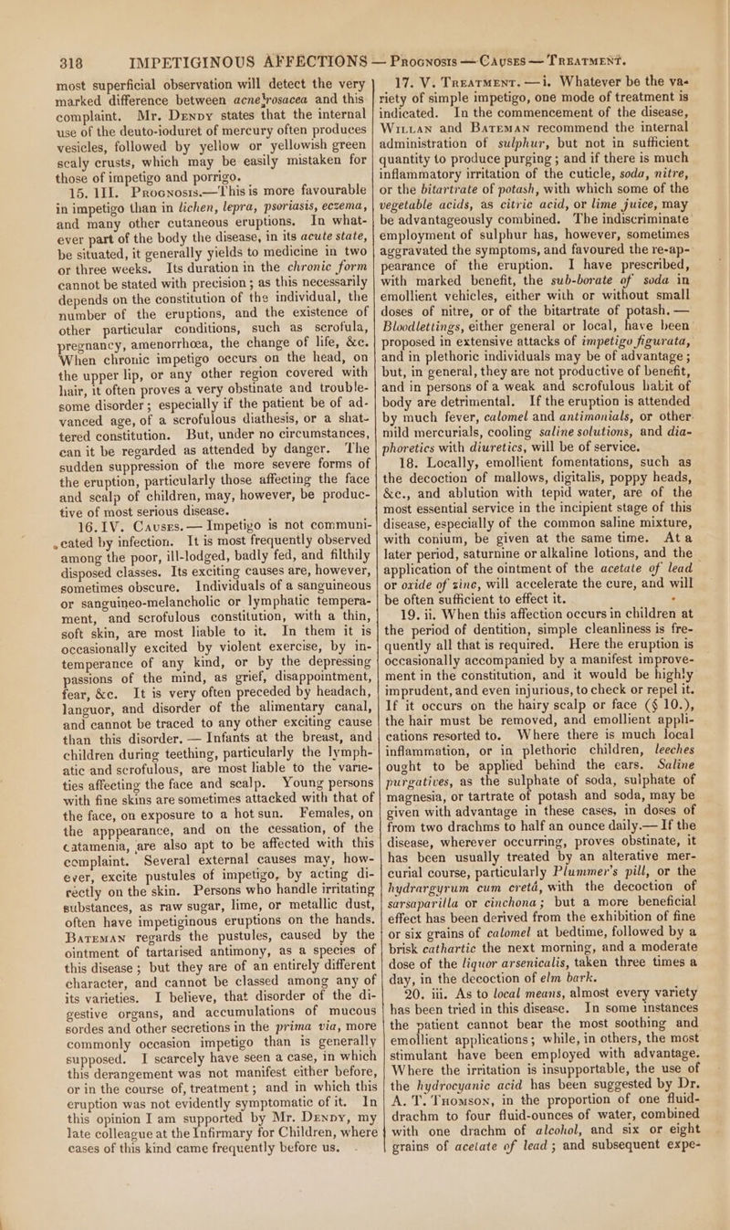 most superficial observation will detect the very marked difference between acnelrosacea and this complaint. Mr. Denpy states that the internal use of the deuto-ioduret of mercury often produces vesicles, followed by yellow or yellowish green scaly crusts, which may be easily mistaken for those of impetigo and porrigo. 15. 111. Procnosrs.—This is more favourable in impetigo than in lichen, lepra, psoriasis, eczema, and many other cutaneous eruptions. In what- ever part of the body the disease, in its acute state, be situated, it generally yields to medicine in two or three weeks. Its duration in the chronic form cannot be stated with precision ; as this necessarily depends on the constitution of the individual, the number of the eruptions, and the existence of other particular conditions, such as serofula, pregnancy, amenorrhoea, the change of life, &amp;c. When chronic impetigo occurs on the head, on the upper lip, or any other region covered with hair, it often proves a very obstinate and trouble- some disorder ; especially if the patient be of ad- vanced age, of a scrofulous diathesis, or a shat- tered constitution. But, under no circumstances, can it be regarded as attended by danger. The sudden suppression of the more severe forms of the eruption, particularly those affecting the face and scalp of children, may, however, be produc- tive of most serious disease. 16.1V. Causes. — Impetigo is not communi- .cated by infection. It is most frequently observed among the poor, ill-lodged, badly fed, and filthily disposed classes. Its exciting causes are, however, sometimes obscure. Individuals of a sanguineous or sanguineo-melancholic or lymphatic tempera- ment, and scrofulous constitution, with a thin, soft skin, are most liable to it. In them it is occasionally excited by violent exercise, by in- temperance of any kind, or by the depressing passions of the mind, as grief, disappointment, fear, &amp;c. It is very often preceded by headach, languor, and disorder of the alimentary canal, and cannot be traced to any other exciting cause than this disorder. — Infants at the breast, and children during teething, particularly the Iymph- atic and scrofulous, are most liable to the varie- ties affecting the face and scalp. Young persons with fine skins are sometimes attacked with that of the face, on exposure to a hot sun. Females, on the apppearance, and on the cessation, of the catamenia, are also apt to be affected with this complaint. Several external causes may, how- ever, excite pustules of impetigo, by acting di- rectly on the skin. Persons who handle irritating substances, as raw sugar, lime, or metallic dust, often have impetiginous eruptions on the hands. Bateman regards the pustules, caused by the ointment of tartarised antimony, as a species of this disease ; but they are of an entirely different character, and cannot be classed among any of its varieties. 1 believe, that disorder of the di- gestive organs, and accumulations of mucous sordes and other secretions in the prima via, more commonly occasion impetigo than is generally supposed. I scarcely have seen a case, in which this derangement was not manifest either before, or in the course of, treatment ; and in which this eruption was not evidently symptomatic of it. In this opinion I am supported by Mr. Denny, my late colleague at the Infirmary for Children, where cases of this kind came frequently before us. 17. V. Treatment. —i. Whatever be the vas riety of simple impetigo, one mode of treatment is indicated. In the commencement of the disease, Wirian and Bateman recommend the internal administration of sulphur, but not in sufficient quantity to produce purging ; and if there is much inflammatory irritation of the cuticle, soda, nitre, or the bitartrate of potash, with which some of the vegetable acids, as citric acid, or lime juice, may be advantageously combined. The indiscriminate employment of sulphur has, however, sometimes aggravated the symptoms, and favoured the re-ap- pearance of the eruption. I have prescribed, with marked benefit, the sub-borate of soda in emollient vehicles, either with or without small doses of nitre, or of the bitartrate of potash. — Bloodlettings, either general or local, have been proposed in extensive attacks of impetigo figurata, and in plethoric individuals may be of advantage ; but, in general, they are not productive of benefit, and in persons of a weak and scrofulous habit of body are detrimental. If the eruption is attended by much fever, calomel and antimonials, or other. mild mercurials, cooling saline solutions, and dia- phoretics with diuretics, will be of service. 18. Locally, emollient fomentations, such as the decoction of mallows, digitalis, poppy heads, &amp;e., and ablution with tepid water, are of the most essential service in the incipient stage of this disease, especially of the common saline mixture, with conium, be given at the same time. Ata later period, saturnine or alkaline lotions, and the application of the ointment of the acetate of lead or oxide of zinc, will accelerate the cure, and will be often sufficient to effect it. : 19. ii. When this affection occurs in children at the period of dentition, simple cleanliness is fre- quently all that is required. Here the eruption is occasionally accompanied by a manifest improve- ment in the constitution, and it would be highty imprudent, and even injurious, to check or repel it. If it occurs on the hairy scalp or face ($ 10.), the hair must be removed, and emollient appli- cations resorted to. Where there is much local inflammation, or in plethoric children, leeches ought to be applied behind the ears. Saline purgatives, as the sulphate of soda, sulphate of magnesia, or tartrate of potash and soda, may be given with advantage in these cases, in doses of from two drachms to half an ounce daily.— If the disease, wherever occurring, proves obstinate, it has been usually treated by an alterative mer- curial course, particularly Plummer’s pill, or the hydrargyrum cum cretd, with the decoction of sarsaparilla or cinchona; but a more beneficial effect has been derived from the exhibition of fine or six grains of calomel at bedtime, followed by a brisk cathartic the next morning, and a moderate dose of the liquor arsenicalis, taken three times a day, in the decoction of elm bark. 20. iii. As to local means, almost every variety has been tried in this disease. In some instances the patient cannot bear the most soothing and emollient applications; while, in others, the most stimulant have been employed with advantage. Where the irritation is insupportable, the use of the hydrocyanic acid has been suggested by Dr. A. T. Tuomson, in the proportion of one fluid- drachm to four fluid-ounces of water, combined with one drachm of alcohol, and six or eight grains of acelate of lead; and subsequent expe-