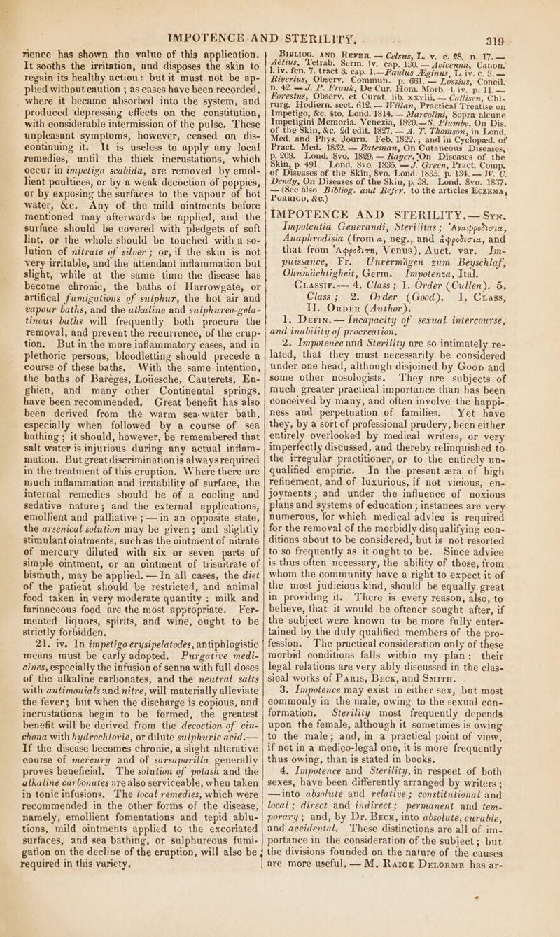 rience has shown the value of this application. It sooths the irritation, and disposes the skin to regain its healthy action: but it must not be ap- plied without caution ; as cases have been recorded, _ where it became absorbed into the system, and produced depressing effects on the constitution, with considerable intermission of the pulse. These unpleasant symptoms, however, ceased on dis- continuing it. It is useless to apply any local remedies, until the thick incrustations, which occur in impetigo scabida, are removed by emol- lient poultices, or by a weak decoction of poppies, or by exposing the surfaces to the vapour of hot water, &amp;c. Any of the mild ointments before mentioned may afterwards be applied, and the surface should be covered with pledgets.of soft lint, or the whole should be touched with a so- lution of nitrate of silver ; or, if the skin is not very irritable, and the attendant inflammation but slight, while at the same time the disease has become chronic, the baths of Harrowgate, or artifical fumigations of sulphur, the hot air and vapour baths, and the alkaline and sulphureo-gela- tinous baths will frequently both procure the removal, and prevent the recurrence, of the erup- tion. But in the more inflammatory cases, and in plethoric persons, bloodletting should precede a course of these baths. With the same intention, the baths of Baréges, Lowesche, Cauterets, En- ghien, and many other Continental springs, have been recommended. Great benefit has also been derived from the warm sea-water bath, especially when followed by a course of sea bathing ; it should, however, be remembered that salt water is injurious during any actual inflam- mation. But great discriminationis always required in the treatment of this eruption. Where there are much inflammation and irritability of surface, the internal remedies should be of a cooling and sedative nature; and the external applications, emollient and palliative ;— in an opposite state, the arsenical solution may be given; and slightly stimulant ointments, suchas the ointment of nitrate of mercury diluted with six or seven parts of simple ointment, or an ointment of trismtrate of bismuth, may be applied. — In all cases, the diet of the patient should be restricted, and animal food taken in very moderate quantity : milk and farinaceous food are the most appropriate. Fer- mented liquors, spirits, and wine, ought to be strictly forbidden. 21. iv. In impetigo erysipelatodes, antiphlogistic means must be early adopted. Purgative medi- cines, especially the infusion of senna with full doses of the alkaline carbonates, and the neutral salts with antimonials and nitre, will materially alleviate the fever; but when the discharge is copious, and incrustations begin to be formed, the greatest benefit will be derived from the decoction of cin- chona with hydrochloric, or dilute sulphuric acid.— If the disease becomes chronic, a slight alterative course of mercury and of sarsuparilla generally proves beneficial. The solution of potash and the alkaline carbonates are also serviceable, when taken in tonic infusions. The local remedies, which were recommended in the other forms of the disease, namely, emollient fomentations and tepid ablu- tions, mild ointments applied to the excoriated surfaces, and sea bathing, or sulphureous fumi- gation on the decline of the eruption, will also be required in this variety. 319 Bisriog, ann Reren, — Celsus, L, v, c. 28, n. 17.— étius, ‘Tetrab, Serm. iv. cap. 130. — Avicenna, Canon, 1. iv. fen. 7. tract 3, cap. 1.—Paulus /Eginus, L. iv. c. 3. — Riverius, Observ. Commun. p. 661. — Lossius, Concil. n, 42.—J. P. Frank, De Cur. Hom. Morb. 1. iv. p. 11.— Forestus, Obsery. et Curat. lib. xxviii, — Cailisen, Chi- rurg. Hodiern. sect. 612. — Wellan, Practical Treatise on Impetigo, &amp;c. 4to, Lond. 1814. — Marcolini, Sopra alcune Impetigini Memoria. Venezia, 1820.—S. Plumbe, On Dis. of the Skin, &amp;c, 2d’edit. 1827, — A. T. Thomson, in Lona. Med, and Phys. Journ. Feb. 1822.; and in Cycloped. of Pract. Med. 1832. — Bateman, On Cutaneous Diseases, p. 208. Lond. 8vo. 1829.— Rayer,*On Diseases of the Skin, p. 491. Lond. 8vo. 1835. —J. Green, Pract. Comp. of Diseases of the Skin, 8vo. J.ond. 1835. p. 134. — W. C. Dendy, On Diseases of the Skin, p. 38. Lond. 8vo. 1837. — (See also Bibliog. and Refer. to the articles Eczema, PorRIGO, &amp;c.) IMPOTENCE AND STERILITY.— Syn. Impotentia Generandi, Sterilitas; Ayappodicta, Anaphrodisia (from a, neg., and adppodicia, and that from ’Agppodirn, Venus), Auct. var. Im- puissance, Er. Unverméigen zum Beyschlaf, Ohnmichtigheit, Germ. Impotenza, Ital. Crassir.— 4, Class ; 1. Order (Cullen). 5. Class; 2. Order (Good), I. Cuass, II. Orver (Author). 1, Devin. — Incapacity of sexual intercourse, and inubility of procreation. 2. Impotence and Sterility are so intimately re- lated, that they must necessarily be considered under one head, although disjoined by Goon and some other nosologists. They are subjects of much greater practical importance than has been conceived by many, and often involve the happi-. ness and perpetuation of families. Yet have they, by a sort of professional] prudery, been either entirely overlooked by medical writers, or very imperfectly discussed, and thereby relinquished to the irregular practitioner, or to the entirely un- qualified empiric. In the present zra of high refinement, and of luxurious, if not vicious, en- joyments; and under the influence of noxious plans and systems of education ; instances are very: numerous, for which medical advice is required for the removal of the morbidly disqualifying con- ditions about to be considered, but is not resorted to so frequently as it ought to be. Since advice is thus often necessary, the ability of those, from whom the community have a right to expect it of the most judicious kind, should be equally great in providing it. There is every reason, also, to believe, that it would be oftener sought after, if the subject were known to be more fully enter- tained by the duly qualified members of the pro- fession. The practical consideration only of these morbid conditions falls within my plan: their legal relations are very ably discussed in the clas- sical works of Paris, Beck, and Smrru. 3. Impotence may exist in either sex, but most commonly in the male, owing to the sexual con- formation. Sterility most frequently depends upon the female, although it sometimes is owing to the male; and, in a practical point of view, if not in a medico-legal one, it is more frequently thus owing, than is stated in books. 4, Impotence and Sterility, in respect of both sexes, have been differently arranged by writers ; —§into absolute and relative ; constitutional and local ; direct and indirect; permanent and tem- porary; and, by Dr. Brcx, into absolute, curable, and accidental, These distinctions are all of im- portance in the consideration of the subject ; but the divisions founded on the nature of the causes are more useful, — M. Raicz Drtorme has ar-