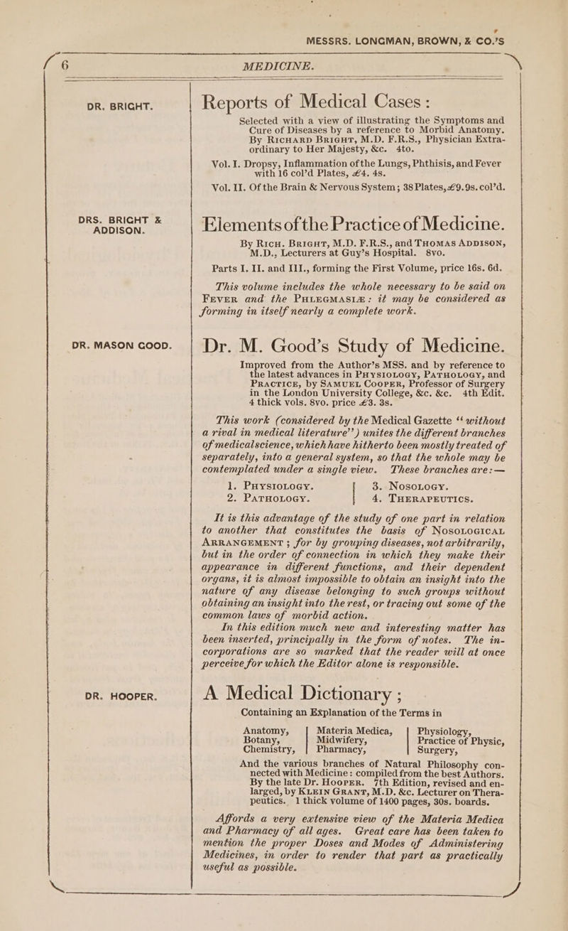 MESSRS. LONGMAN, BROWN, &amp; CO.’S MEDICINE. DR. BRIGHT. Reports of Medical Cases: Selected with a view of illustrating the Symptoms and Cure of Diseases by a reference to Morbid Anatomy. By RicHARD Briaut, M.D. F.R.S., Physician Extra- ordinary to Her Majesty, &amp;e. 4to. Vol. I. Dropsy, Inflammation ofthe Lungs, Phthisis, and Fever with 16 col’d Plates, €4. 4s. Vol. II. Of the Brain &amp; Nervous System; 38 Plates, €9.9s. col’d. USE Elements ofthe Practice of Medicine. By Ricu. Briaut, M.D. F.R.S., and THOMAS ADDISON, M.D., Lecturers at Guy’s Hospital. 8vo. Parts I. II. and III., forming the First Volume, price t6s. 6d. This volume ineludes the whole necessary to be said on Fever and the PHtEGMASIa: it may be cansidered as Sorming in itself nearly a complete work. pr.mason coop. | Dr. M. Good’s Study of Medicine. Improved from the Author’s MSS. and by reference to the latest advances in PHysIoLOoGy, PATHOLOGY, and Pracrice, by SAMUEL CooPER, Professor of Surgery in the London University College, &amp;c. &amp;e. 4th Edit. 4 thick vols. 8vo. price £3. 3s. This work (considered by the Medical Gazette ‘‘ without a rival in medical literature’) unites the different branches of medicalscience, whieh have hitherto been mostly treated of separately, into a general system, so that the whole may be contemplated under a single view. These branches are: — 1. PuysioLoey. | 3. Nosoioey. 2. PATHOLOGY. | 4, THERAPEUTICS. It is this advantage of the study of one part in relation to another that constitutes the basis of NosoLocicaL ARRANGEMENT ; for by grouping diseases, not arbitrarily, but in the order of connection in which they make their appearance in different functions, and their dependent organs, it is almost impossible to obtain an insight into the nature of any disease belonging to such groups without obtaining an insight into the rest, or tracing out some of the common laws of marbid action. In this edition much new and interesting matter has been inserted, principally in the form of notes. The in- corporations are so marked that the reader will at once perceive for which the Editor alone is responsible. DR. HOOPER. A Medical Dictionary ; Containing an Explanation of the Terms in Anatomy, Materia Medica, Physiology, Botany, Midwifery, Practice of Physic, Chemistry, Pharmacy, Surgery, And the various branches of Natural Philosophy con- nected with Medicine : compiled from the best Authors. By the late Dr. Hooper. 7th Edition, revised and en- larged, by KLEIN GRANT, M.D. &amp;c. Lecturer on Thera- peutics. 1 thick volume of 1400 pages, 30s. boards. Affords a very extensive view of the Materia Medica and Pharmacy of all ages. Great care has been taken to mention the proper Doses and Modes of Administering Medicines, in order to render that part as practically useful as possible.