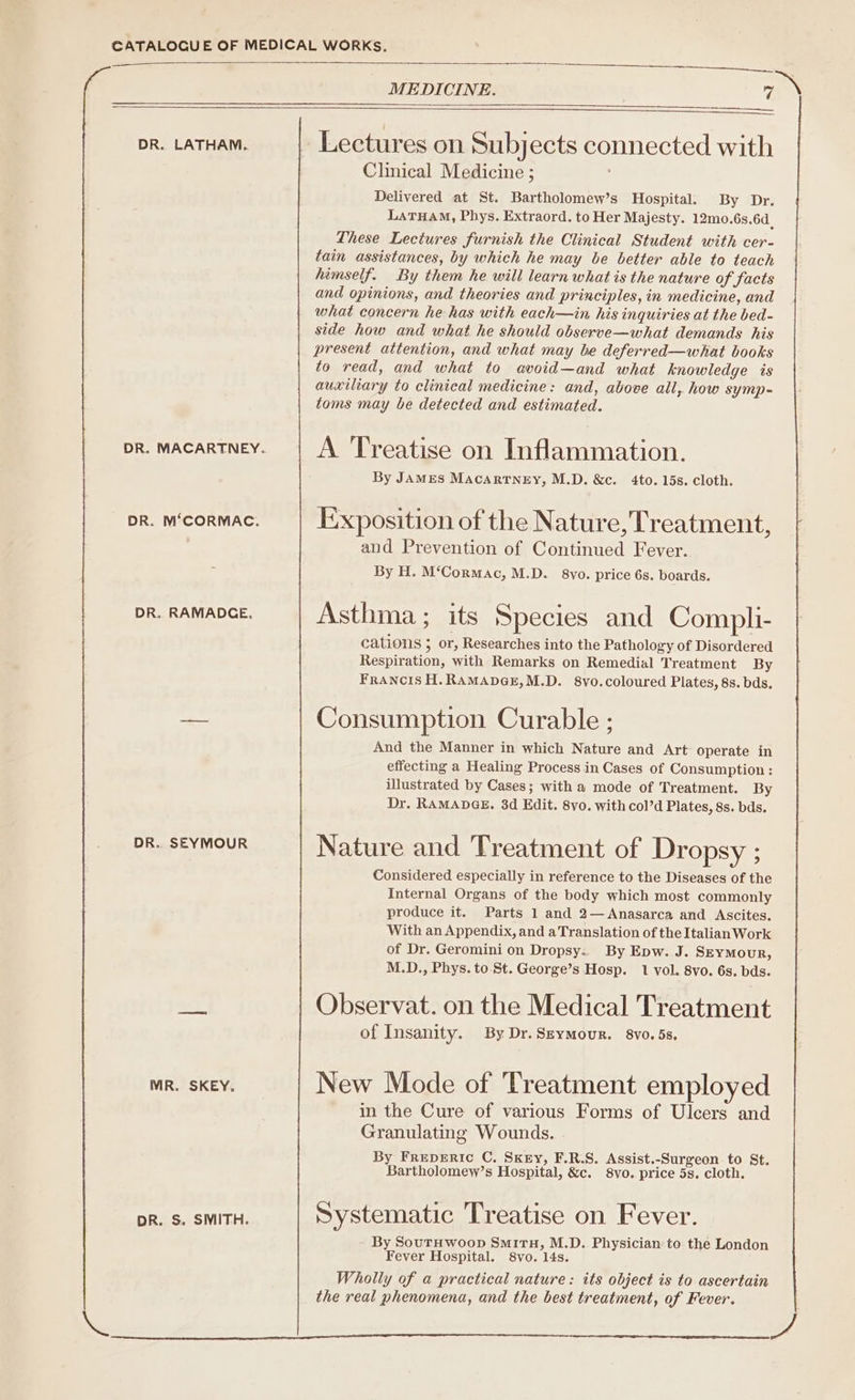 CATALOGUE OF MEDICAL WORKs. MEDICINE. 7 DR. LATHAM. Lectures on Subjects connected with Clinical Medicine ; Delivered at St. Bartholomew’s Hospital. By Dr. LATHAM, Phys. Extraord. to Her Majesty. 12m0.6s.6d_ These Lectures furnish the Clinical Student with cer- tain assistances, by which he may be better able to teach himself. By them he will learn what is the nature of facts and opinions, and theories and principles, in medicine, and what concern he has with each—in his inquiries at the bed- side how and what he should observe—what demands his present attention, and what may be deferred—what books to read, and what to avoid—and what knowledge is auxiliary to clinieal medicine: and, above all, how symp- toms may be detected and estimated. DR. MACARTNEY. A Treatise on Inflammation. DR. M‘CORMAC. Exposition of the Nature, Treatment, and Prevention of Continued Fever. By H. M‘Cormac, M.D. 8vo. price 6s. boards. DR. RAMADCE. Asthma; its Species and Compli- cations ; or, Researches into the Pathology of Disordered Respiration, with Remarks on Remedial Treatment By FRANCIS H.RAMADGE,M.D. 8vo.coloured Plates, 8s. bds. — Consumption Curable ; And the Manner in which Nature and Art operate in effecting a Healing Process in Cases of Consumption: illustrated by Cases; with a mode of Treatment. By Dr. RAMADGE. 3d Edit. 8vo. with col’d Plates, 8s. bds. DR. SEYMOUR Nature and Treatment of Dropsy ; Considered especially in reference to the Diseases of the Internal Organs of the body which most commonly produce it. Parts 1 and 2—Anasarca and Ascites. With an Appendix, and a Translation of the Italian Work of Dr. Geromini on Dropsy.. By Epw..J. SEYMOUR, M.D., Phys. to. St. George’s Hosp. 1 vol. 8vo. 6s. bds. acy Observat. on the Medical Treatment of Insanity. By Dr. Seymour. 8vo. 5s, MR. SKEY. New Mode of Treatment employed in the Cure of various Forms of Ulcers and Granulating Wounds. . By Freperic C. Sxey, F.R.S. Assist.-Surgeon to St. Bartholomew’s Hospital, &amp;c. 8vo. price 5s. cloth. DR. S. SMITH. Systematic Treatise on Fever. By SouTHwoop SmitH, M.D. Physician: to the London Fever Hospital. 8vo. 14s. Wholly of a practical nature: its object is to ascertain the real phenomena, and the best treatment, of Fever.