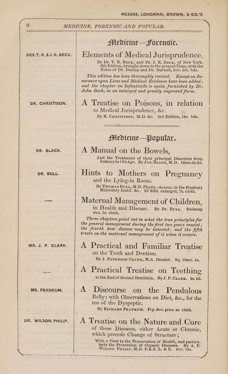 ~ DRS.T. R. kJ. R. BECK. DR. CHRISTISON. DR. BLACK. DR. BULL. MR. J. P. CLARK. MR. FRANKUM. DR. WILSON PHILIP. Medicine —orenstr. Elements of Medical Jurisprudence. By Dr. T. R. Beck, and Dr. J. R. Beck, of New York. 6th Edition, brought down to the present Time, with the Notes of Dr. Dunlop and Dr. Darwall, 8vo. 21s. bds. This edition has been thoroughly revised. Essays on In- surance upon Lives and Medical Evidence have been added ; and the chapter on Infanticide is again furnished by Dr. John Beck, in an enlarged and greatly improved form. A Treatise on Poisons, in relation to Medical Jurisprudence, &amp;c. By R. Curistison, M.D. &amp;c. 3rd Edition, 18s. bds. Medtewe—_Popular, A Manual on the Bowels, And the Treatment of their principal Disorders from Infancy to OldAge. By JAs. BLack, M.D. 12mo.5s.6d. Hints to Mothers on Pregnancy and the Lying-in Room. By THOMAS BULL, M.D. Physic.-Accouc. to the Finsbury Midwifery Instit. &amp;c. 3d Edit. enlarged, 7s. cloth. Maternal Management of Children, in Health and Disease. By Dr. Butt. Foolscap 8vo. 7s. cloth. Three chapters point out in what the true principles for the general management during the first two years consist ; the fourth how disease may be detected; and the Sifth treats on the maternal management of it when it occurs. A Practical and Familiar Treatise on the Teeth and Dentism. By J. PATERSON CLARK, M.A. Dentist. Sq. 12mo. 5s. A Practical Treatise on Teething to the End of Second Dentition.. ByJ.P.CLarkK. 2s. 6d. A Discourse on the Pendulous Belly: with Observations on Diet, &amp;c., for the use of the Dyspeptic. By RICHARD FrRANKUM. Fcp.8vo. price 4s. cloth. A Treatise on the Nature and Cure of those Diseases, either Acute or Chronie, which precede Change of Structure ; With a View to the Preservation of Health, and particu- larly the Prevention of Organic Diseases. By A. P. WILson PuHIip, M.D. F.R.S. L. &amp; E. 8vo. 12s. Te ne