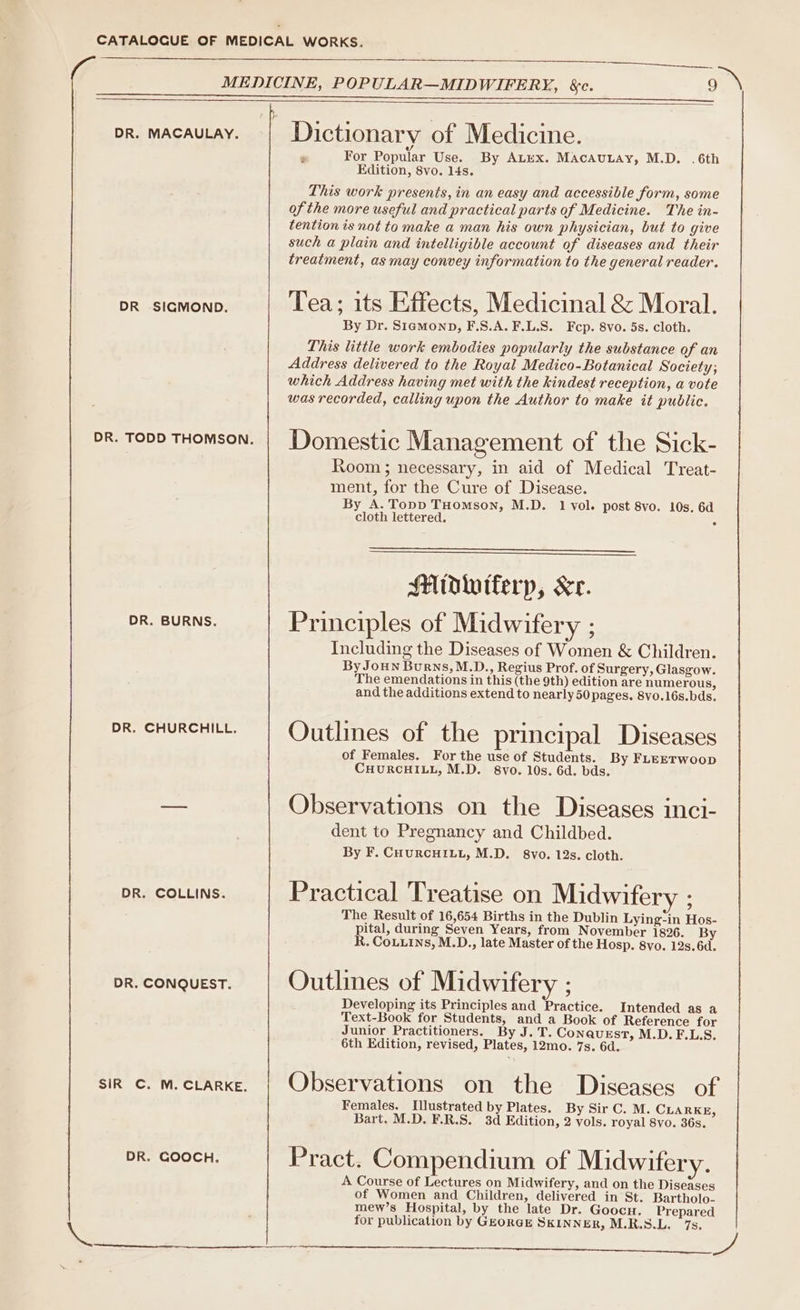 MEDICINE, POPULAR—MIDWIFERY, &amp;e. 9 \ DR. MACAULAY. Dictionary of Medicine. é For Popular Use. By ALEX. MACAULAY, M.D. .6th Edition, 8vo. l4s. This work presents, in an easy and accessible form, some of the more useful and practical parts of Medicine. The in- tention is not to make a man his own physician, but to give such a plain and intelligible account of diseases and their treatment, as may convey information to the general reader. DR SIGMOND. Tea; its Effects, Medicinal &amp; Moral. By Dr. Stemonp, F.S.A.F.L.S. Fcp. 8vo. 5s. cloth. This little work embodies popularly the substance of an Address delivered to the Royal Medico-Botanical Society; which Address having met with the kindest reception, a vote was recorded, calling upon the Author to make it public. DR. TODD THOMSON. | LJomestic Management of the Sick- Room; necessary, in aid of Medical Treat- ment, for the Cure of Disease. By A. Topp THomson, M.D. 1 vol. post 8vo. 10s. 6d cloth lettered. é Midlutferp, Kr. DR. BURNS. Principles of Midwifery ; Including the Diseases of Women &amp; Children. By JouNn Burns, M.D., Regius Prof. of Surgery, Glasgow. The emendations in this (the 9th) edition are numerous, and the additions extend to nearly 50 pages. 8vo.16s.bds. DR. CHURCHILL. Outlmes of the principal Diseases of Females. For the use of Students. By FLEETWoop CHURCHILL, M.D. 8vo. 10s. 6d. bds. — Observations on the Diseases inci- dent to Pregnancy and Childbed. By F. CourcHiLz, M.D. 8vo. 12s. cloth. DR. COLLINS. Practical Treatise on Midwifery : The Result of 16,654 Births in the Dublin Lying-in Hos- pital, during Seven Years, from November 1826. By R. CoLuins, M.D., late Master of the Hosp. 8vo. 12s. 6d. DR. CONQUEST. Outlines of Midwifery : Developing its Principles and Practice. Intended as a Text-Book for Students, and a Book of Reference for Junior Practitioners. By J. T. Conquzst, M.D. F.L.S. 6th Edition, revised, Plates, 12mo. 7s. 6d. sik c. m.ctarke. | Observations on the Diseases of Females. Illustrated by Plates. By Sir C. M. CLARKE, Bart. M.D. F.R.S. 3d Edition, 2 vols. royal 8vo. 36s. DR. GOOCH. Pract. Compendium of Midwifery. A Course of Lectures on Midwifery, and on the Diseases of Women and Children, delivered in St. Bartholo- mew’s Hospital, by the late Dr. Goocu. Prepared . : for publication by GEORGE SKINNER, M.R.S.L. 7s. ==