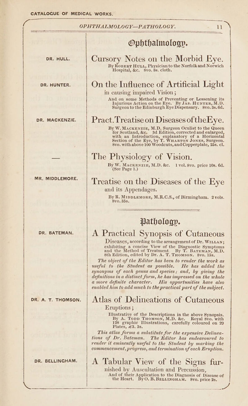 a OPHTHALMOLOGY—PATHOLOGY. his Ophthalmology. DR. HULL. Cursory Notes on the Morbid Eye. By Rosert Hutu, Physician to the Norfolk and Norwich Hospital, &amp;c. 8vo. 8s. cloth. DR. HUNTER. On the Influence of Artificial Light in causing impaired Vision ; And on some Methods of Preventing or Lessening its Injurious Action on the Eye. By JAs. HUNTER, M.D. Surgeon to the Edinburgh Eye Dispensary. 8vo. 3s. 6d. pr. mackenzie. | Pract.'Treatiseon Diseases of theEye. By W. MACKENZIE, M.D. Surgeon Oculist to the Queen for Scotland, &amp;c. 3d Edition, corrected and enlarged, with an Introduction, explanatory of a Horizontal Section of the Eye, by T. WHARTON JONES, Surgeon. 8vo. with above 100 Woodcuts, and Copperplate, 25s. cl. a The Physiology of Vision. By W. MACKENZIE, M.D. &amp;c. 1 vol. 8vo. price 10s. 6d. (See Page 1.) MR. MID ; 1 mv | Treatise on the Diseases of the Eye and its Appendages. By R. MIDDLEMORE, M.R.C.S., of Birmingham. 2 yols. 8vo. 35s. Pathology. DR. BATEMAN. A Practical Synopsis of Cutaneous Diseases, according to the arrangement of Dr. WILLAN; exhibiting a concise View of the Diagnostic Symptoms and the Method of Treatment. By T. Bateman, M.D. 8th Edition, edited by Dr. A. T. THOMSON. 8vo. 15s. The object of the Editor has been to render the work as useful to the Student as possible. He has added the synonyms of each genus and species; and, by giving the definitions in a distinct form, he has impressed on the whole amore definite character. His opportunities have also enabled him to add much to the practical part of the subject. pr. a. T. THomson. | Atlas of Delineations of Cutaneous Eruptions 5 Illustrative of the Descriptions in the above Synopsis. By A. Topp THomson, M.D. &amp;c. Royal 8vo. with 128 graphic Illustrations, carefully coloured on 29 Plates, £3. 3s. ; This atlas forms a substitute for the expensive Delinea- tions of Dr. Bateman. The Editor has endeavoured to render it eminently useful to the Student by marking the commencement, progress, and termination of each Eruption. DR. BELLINGHAM. A Tabular View of the Signs fur- nished by Auscultation and Percussion, And of their Application to the Diagnosis of Disease of the Heart. ByO.B. BELLINGHAM. §8vVo. price 2s. st on ea