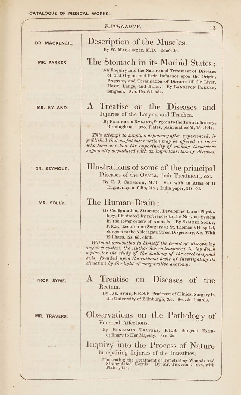 ee Cs of netegete pr. mackenzie. | Description of the Muscles. By W. MacKkENzIE, M.D. 18mo. 3s. MR. PARKER. The Stomach in its Morbid States; An Enquiry into the Nature and Treatment of Diseases of that Organ, and their Influence upon the Origin, Progress, and Termination of Diseases of the Liver, Heart, Lungs, and Brain. By LANGsToNn PARKER, Surgeon. 8vo. 10s. 6d. bds. MR. RYLAND. A Treatise on the Diseases and Injuries of the Larynx and Trachea. By FREDERICK RYLAND, Surgeon to the Town Infirmary, Birmingham. §8vo. Plates, plain and col’d, 18s. bds. This attempt to supply a deficiency often experienced, is published that useful information may be offered to those who have not had the opportunity of making themselves sufficiently acquainted with an important class of diseases. ee ey cunt Illustrations of some of the principal Diseases of the Ovaria, their Treatment, &amp;c. By E. J. S—EymMour, M.D. 8vo with an Atlas of 14 Engravings in folio, 21s.; India paper, 31s 6d. MR. SOLLY. The Human Brain f Its Configuration, Structure, Development, and Physio- logy, illustrated by references to the Nervous System in the lower orders of Animals. By SAMUEL SOLLY, F.R.S., Lecturer on Surgery at St. Thomas’s Hospital, Surgeon to the Aldersgate Street Dispensary, &amp;c. With 12 Plates, 12s. 6d. cloth. ‘ Without arrogating to himself the credit of discovering any new system, the Author has endeavoured to lay down a plan for the study of the anatomy of the cerebro-spinal axis, founded upon the rational basis of investigating its structure by the light of comparative anatomy. PEROR Mey ae! A Treatise on Diseases of the Rectum. By JAs. SyME, F.R.S.E. Professor of Clinical Surgery in the University of Edinburgh, &amp;c. 8vo. 5s. boards. MRO TRAVERS: Observations on the Pathology of Venereal Affections. By BreNnJAMIN -TRAvers, F.R.S. Surgeon Extra- ordinary to Her Majesty. 8Vvo. 3s. was Inquiry into the Process of Nature in repairing Injuries of the Intestines, Illustrating the Treatment of Penetrating Wounds and Strangulated Hernia. By Mr. TRAVERS. 8vo. with Plates, 15s. e
