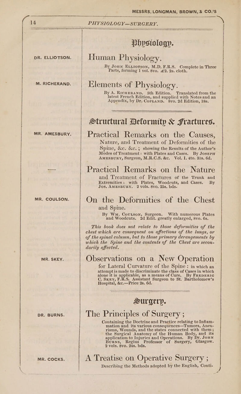 a 14 PHY SiOLOGY—SURGERY. PHpstologp. DR. ELLIOTSON. Human Physiology. By Joun ELLIOTSON, M.D. F.R.S. Complete in Three Parts, forming 1 vol. 8vo. €2. 2s. cloth. M. RICHERAND. Elements of Physiology. By A. RICHERAND. 5th Edition. Translated from the latest French Edition, and supplied with Notes and an Appendix, by Dr. CopLanp, 8vo. 2d Edition, 18s. Structural Deformity &amp; Fractures. MR. AMESBURY. Practical Remarks on the Causes, Nature, and Treatment of Deformities of the Spine, &amp;c. &amp;c. 5 showing the Results of the Author’s Modes of Treatment: with Plates and Cases. By JoserH AMESBURY, Surgeon, M.R.C.S. &amp;c. Vol. I. 4to. 31s. 6d. — Practical Remarks on the Nature and Treatment of Fractures of the Trunk and Extremities: with Plates, Woodcuts, and Cases. By Jos. AMESBURY. 2 vols. 8vo. 25s. bds. MR. COULSON. On the Deformities of the Chest and Spine. By Wo. Coutson, Surgeon. With numerous Plates and Woodcuts. 2d Edit. greatly enlarged, 8vo. 6s. This book does not relate to those deformities of the chest which are consequent on affections of the lungs, or of the spinal column, but to those primary derangements by which the Spine and the contents of the Chest are secon- darily affected. MR. SKEY. Observations on a New Operation. for Lateral Curvature of the Spine : in which an attempt is made to discriminate the class of Cases in which alone it is applicable, as a means of Cure. By FREDERIC C. SKEY, F.R.S. Assistant Surgeon to St. Bartholomew’s Hospital, &amp;c.—Price 2s. 6d. Surgery, DR. BURNS. The Principles of Surgery ; Containing the Doctrine and Practice relating to Inflam- mation and its various consequences—Tumors, Aneu- risms, Wounds, and the states connected with them ; the Surgical Anatomy of the Human Body, and its application to Injuries and Operations. By Dr. JoHN Burns, Regius Professor of Surgery, Glasgow. 2 vols. 8vo. 24s. bds. MR. COCKS. A Treatise on Operative Surgery : Describing the Methods adopted by the English, Conti-