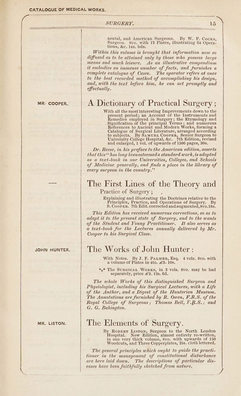 ae SURGERY. 15 ) nental, and American Surgeons. By W. P. Cocks, Surgeon. 8vo. with 12 Plates, illustrating 64 Opera- tions, &amp;c. 14s. bds. Within this volume is brought that information now so diffused as to be attained only by those who possess large means and much leisure. As an illustrative compendium it embodies an immense number of facts, and furnishes a complete catalogue of Cases. The operator refers at once to the best recorded method of accomplishing his design, and, with the text before him, he can act promptly and effectually. MR. COOPER. A. Dictionary of Practical Surgery ; With all the most interesting Improvements down to the present period; an Account of the Instruments and Remedies employed in Surgery; the Etymology and Signification of the principal Terms; and numerous References to Ancient and Modern Works, forming a Catalogue of Surgical Literature, arranged according to subjects. By SAMUEL CooPER, Senior Surgeon to University College Hospital, &amp;c. 7th Edition, revised and enlarged, 1 vol. of upwards of 1500 pages, 30s. Dr. Reese, in his preface to the American edition, asserts that this ‘‘ has long beenesteemeda standard work, is adopted as a text-book in our Universities, Colleges, and Schools of Medicine generally, and finds a place in the library of every surgeon in the country.”’ aa The First Lines of the Theory and Practice of Surgery; Explaining and illustrating the Doctrines relative to the Principles, Practice, and Operations of Surgery. By S. Cooper. 7th Edit. corrected and augmented, 8vo.18s. This Edition has received numerous corrections, so as to adapt it to the present state of Surgery, and to the wants of the Student and Young Practitioner. It also serves as a text-book for the Lectures annually delivered by Mr. Cooper to his Surgical Class. youn HUNTER. | The Works of John Hunter: With Notes. By J. F. PALMER, Esq. 4 vols. 8vo. with a volume of Plates in 4to. €3. 10s. *,* The SURGICAL WORKS, in 3 vols. 8vo. may be had separately, price £2. 12s. 6d. The whole Works of this distinguished Surgeon and Physiologist, including his Surgical Lectures, with a Life of the Author, and a Digest of the Hunterian Museum. The Annotations are furnished by R. Owen, F.R.S. of the Royal College of Surgeons; Thomas Bell, F.R.S.; and G. G. Babington. MR. LISTON. The Elements of Surgery. By Rosert Liston, Surgeon to the North London Hospital. New Edition, almost entirely re-written, in one very thick volume, 8vo. with upwards of 150 Woodcuts, and Three Copperplates, 25s. cloth lettered. ‘The general principles which ought to guide the practi- tioner in the management of constitutional disturbance are here laid down. The descriptions of particular dis- eases have been faithfully sketched from nature.