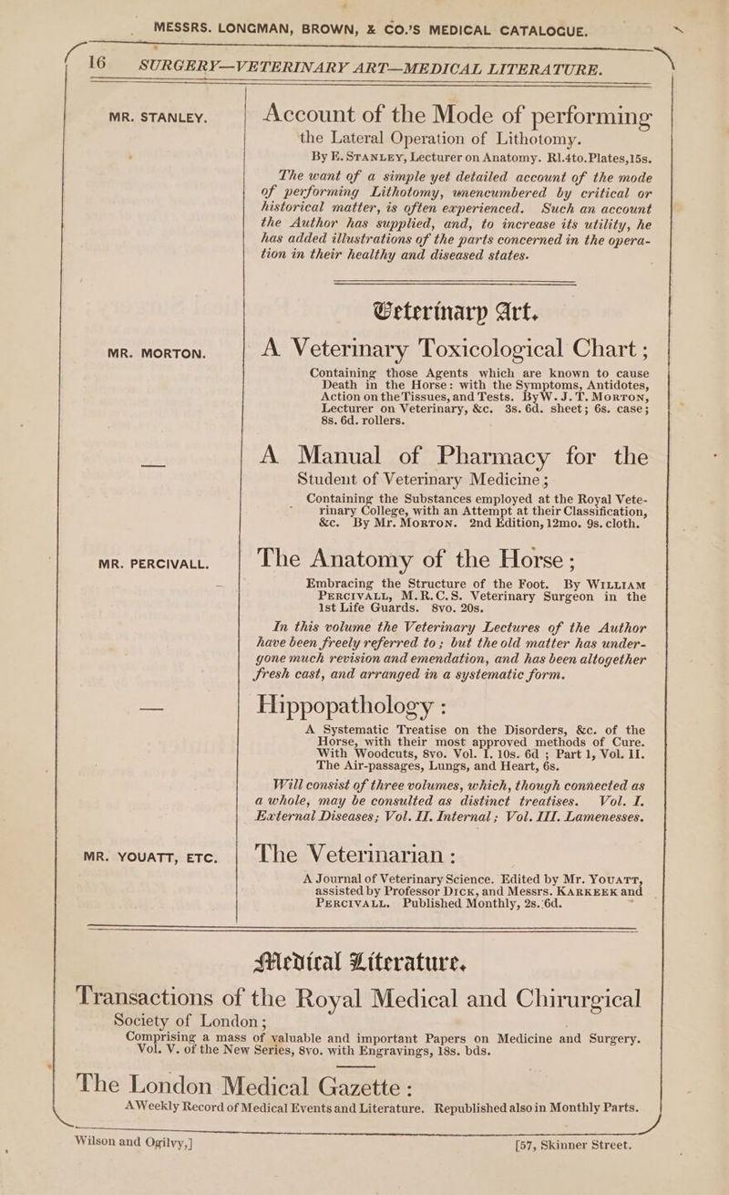 MESSRS. LONGMAN, BROWN, &amp; CO.’S MEDICAL CATALOGUE. 16 SURGERY—VETERINARY ART—MEDICAL LITERATURE. MR. STANLEY. Account of the Mode of performing the Lateral Operation of Lithotomy. By E. STANLEY, Lecturer on Anatomy. RI1.4to.Plates,15s. The want of a simple yet detailed account of the mode of performing Lithotomy, wnencumbered by critical or historical matter, is often experienced. Such an account the Author has supplied, and, to increase its utility, he has added illustrations of the parts concerned in the opera- tion in their healthy and diseased states. Geterinarp Art. MR. MORTON. A Veterinary Toxicological Chart ; Containing those Agents which are known to cause Death in the Horse: with the Symptoms, Antidotes, Action on the Tissues, and Tests. ByW. J.T. Morton, Lecturer on Veterinary, &amp;c. 3s. 6d. sheet; 6s. case; 8s. 6d. rollers. A Manual of Pharmacy for the Student of Veterinary Medicine ; Containing the Substances employed at the Royal Vete- rinary College, with an Attempt at their Classification, &amp;c. By Mr. Morton. 2nd Edition, 12mo. 9s. cloth. mr. Percival. | Lhe Anatomy of the Horse ; Embracing the Structure of the Foot. By WILLIAM PERCIVALL, M.R.C.S. Veterinary Surgeon in the Ist Life Guards. 8vo. 20s. In this volume the Veterinary Lectures of the Author have been freely referred to; but the old matter has under- gone much revision and emendation, and has been altogether Sresh cast, and arranged in a systematic form. e o . - Hippopathology : A Systematic Treatise on the Disorders, &amp;c. of the Horse, with their most approved methods of Cure. With Woodcuts, 8vo. Vol. I. 10s. 6d ; Part 1, Vol. II. The Air-passages, Lungs, and Heart, 6s. Will consist of three volumes, which, though connected as a whole, may be consulted as distinct treatises. Vol. I. Eaternal Diseases; Vol. II. Internal; Vol. II. Lamenesses. mR. Youatt, ere. | Lhe Vetermarian: A Journal of Veterinary Science. Edited by Mr. YouatTt, assisted by Professor Dick, and Messrs. KARKEEK an PERCIVALL. Published Monthly, 2s.'6d. = Medtral Literature. Transactions of the Royal Medical and Chirurgical Society of London; Comprising a mass of valuable and important Papers on Medicine and Surgery. Vol. V. of the New Series, 8vo. with Engravings, 18s. bds. The London Medical Gazette : AWeekly Record of Medical Events and Literature. Republished alsoin Monthly Parts. Wilson and Ogilvy,] [57, Skinner Street. ~*~, Ph