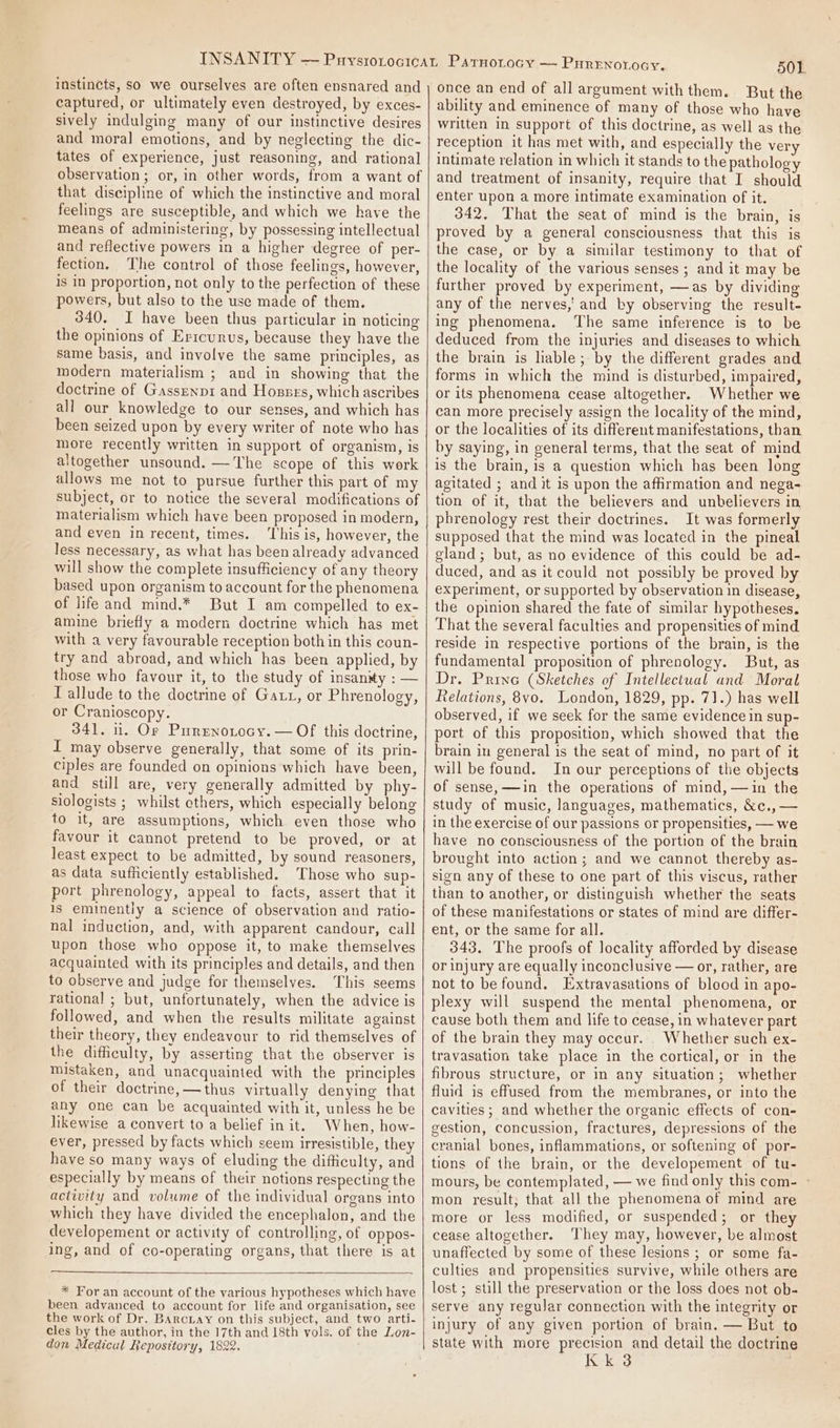 instincts, So we ourselves are often ensnared and captured, or ultimately even destroyed, by exces- sively indulging many of our instinctive desires and moral emotions, and by neglecting the dic- tates of experience, just reasoning, and rational that discipline of which the instinctive and moral feelings are susceptible, and which we have the means of administering, by possessing intellectual and reflective powers in a higher degree of per- fection, The control of those feelings, however, is in proportion, not only to the perfection of these powers, but also to the use made of them. 340. I have been thus particular in noticing the opinions of Errcunus, because they have the same basis, and involve the same principles, as modern materialism ; and in showing that the doctrine of Gassrenp1 and Hossrs, which ascribes all our knowledge to our senses, and which has been seized upon by every writer of note who has more recently written in support of organism, is altogether unsound. —The scope of this work allows me not to pursue further this part of my subject, or to notice the several modifications of materialism which have been proposed in modern, and even in recent, times. ‘This is, however, the less necessary, as what has been already advanced will show the complete insufficiency of any theory based upon organism to account for the phenomena of life and mind.* But I am compelled to ex- amine briefly a modern doctrine which has met with a very favourable reception both in this coun- try and abroad, and which has been applied, by those who favour it, to the study of insanity : — I allude to the doctrine of Gaz, or Phrenology, or Cranioscopy. 341, 11. Or Purenotocy. — OF this doctrine, I may observe generally, that some of its prin- ciples are founded on opinions which have been, and still are, very generally admitted by phy- siologists ; whilst ethers, which especially belong to it, are assumptions, which even those who favour it cannot pretend to be proved, or at least expect to be admitted, by sound reasoners, as data sufficiently established. Those who sup- port phrenology, appeal to facts, assert that it is eminently a science of observation and ratio- nal induction, and, with apparent candour, call upon those who oppose it, to make themselves acquainted with its principles and details, and then to observe and judge for themselves. This seems rational ; but, unfortunately, when the advice is followed, and when the results militate against their theory, they endeavour to rid themselves of the difficulty, by asserting that the observer is mistaken, and unacquainted with the principles of their doctrine, — thus virtually denying that any one can be acquainted with it, unless he be likewise a convert to a belief init. When, how- ever, pressed by facts which seem irresistible, they have so many ways of eluding the difficulty, and especially by means of their notions respecting the activity and volume of the individual organs into which they have divided the encephalon, and the developement or activity of controlling, of oppos- ing, and of co-operating organs, that there is at * For an account of the various hypotheses which have been advanced to account for life and organisation, see the work of Dr. BArcLay on this subject, and two arti- cles by the author, in the 17th and 18th vols. of the Lon- don Medical Repository, 1822. 501. once an end of all argument with them. But the ability and eminence of many of those who have written in support of this doctrine, as well as the reception it has met with, and especially the very intimate relation in which it stands to the pathology and treatment of insanity, require that I should enter upon a more intimate examination of it. 342. That the seat of mind is the brain, is proved by a general consciousness that this is the case, or by a similar testimony to that of the locality of the various senses ; and it may be further proved by experiment, —as by dividing any of the nerves,’ and by observing the result- ing phenomena. ‘The same inference is to be deduced from the injuries and diseases to which the brain is liable; by the different grades and forms in which the mind is disturbed, impaired, or its phenomena cease altogether. Whether we can more precisely assign the locality of the mind, or the localities of its different manifestations, than by saying, in general terms, that the seat of mind is the brain, is a question which has been long agitated ; and it is upon the affirmation and nega- tion of it, that the believers and unbelievers in phrenology rest their doctrines. It was formerly supposed that the mind was located in the pineal gland; but, as no evidence of this could be ad- duced, and as it could not possibly be proved by experiment, or supported by observation in disease, the opinion shared the fate of similar hypotheses. That the several faculties and propensities of mind reside in respective portions of the brain, is the fundamental proposition of phrenology. But, as Dr. Prine (Sketches of Intellectual and Moral Relations, 8yo. London, 1829, pp. 71.) has well observed, if we seek for the same evidence in sup- port of this proposition, which showed that the brain in general is the seat of mind, no part of it will be found. In our perceptions of the objects of sense, —in the operations of mind, —in the study of music, languages, mathematics, &amp;c., — in the exercise of our passions or propensities, — we have no consciousness of the portion of the brain brought into action; and we cannot thereby as- sign any of these to one part of this viscus, rather than to another, or distinguish whether the seats of these manifestations or states of mind are differ- ent, or the same for all. 343. The proofs of locality afforded by disease or injury are equally inconclusive — or, rather, are not to be found. Extravasations of blood in apo- plexy will suspend the mental phenomena, or cause both them and life to cease, in whatever part of the brain they may occur. . Whether such ex- travasation take place in the cortical, or in the fibrous structure, or in any situation; whether fluid is effused from the membranes, or into the cavities ; and whether the organic effects of con- gestion, concussion, fractures, depressions of the cranial bones, inflammations, or softening of por- tions of the brain, or the developement of tu- mours, be contemplated, — we find only this com- ° mon result; that all the phenomena of mind are more or less modified, or suspended; or they cease altogether. They may, however, be almost unaffected by some of these lesions ; or some fa- culties and propensities survive, while others are lost ; still the preservation or the loss does not ob- serve any regular connection with the integrity or injury of any given portion of brain. — But to state with more precision and detail the doctrine