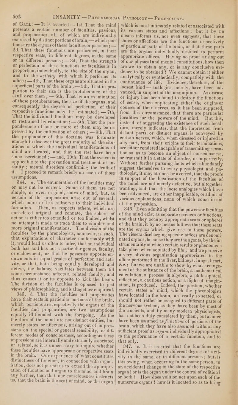 of Gatt:—It is asserted — 1st, That the mind presents a certain number of faculties, passions, and propensities, all of which are individually exercised by distinct portions of brain,— which por- 2d, That these functions are performed, in their respective seats, in different degrees, in the same or in different persons ;—3d, That the strength or perfection of these functions or faculties is in proportion, individually, to the size of the organ, and to the activity with which it performs its ofice ;— 4th, That these organs are situated in the superficial parts of the brain ; — 5th, That in pro- portion to their size is the protuberance of the skull over them ; — 6th, That by an examination of these protuberances, the size of the organs, and consequently the degree of perfection of their respective functions may be estimated ; — 7th, That the individual functions may be developed or restrained by education ;— 8th, That the pre- ponderance of one or more of them may be re- pressed by the cultivation of others ; — 9th, That the propounder of this doctrine was fortunate enough to discover the great majority of the situ- ations in which the individual manifestations of mind are located, and that the rest have been since ascertained ; — and, 10th, That the system is applicable to the prevention and treatment of in- it. I proceed to remark briefly on each of those assumptions. 344, a, The enumeration of the faculties may or may not be correct. Some of them are not simple, or even original, states of mind, but, as certain of the propensities, arise out of several, which more or less subserve to their individual formation, Then, as respects others, which are considered original and connate, the sphere of action is either too extended or too limited, whilst no attempt is made to trace them to simpler and more original manifestations. The division of the faculties by the phrenologists, moreover, is such, that explanations of character conformably with it, would lead us often to infer, that an individual both has and has not a particular genius, faculty, or endowment, or that he possesses opposite en- dowments in equal grades of perfection and acti- vity, or that, both being equally developed and active, the balance vacillates between them till some circumstance affects a related faculty, and thus causes it or its opposite to kick the beam. The division of the faculties is opposed to just views of philosophising, and is altogether empirical. 345. b. That the faculties and propensities have their seats in particular portions of the brain, which portions are respectively the organs of the faculties and propensities, are two assumptions equally ill-founded with the foregoing. As the faculties of the mind are not distinct entities, but merely states or affections, arising out of impres- sions on the special or general sensibility, or dif- ferent modes of consciousness, according as these impressions are internally and externally associated or related, so it is unnecessary to inquire whether these faculties have appropriate or respective seats in the brain. Our experience of what constitutes distinctness of function, in connection with organ- isation, does not permit us to extend the appropri- ation of function and organ to the mind and brain any further, than that our consciousness instructs us, that the brain is the seat of mind, or the organ which is most intimately related or associated with its various states and affections; but it by no means informs us, nor even suggests, that these states or affections are the functions respectively of particular parts of the brain, or that these parts are the organs individually destined to perform appropriate offices. Having no proof arising out of our physical and mental constitutions, how then are we to obtain any, or is any conclusive evi- dence to be obtained? We cannot obtain it either analytically or synthetically, compatibly with the continuance of life. Evidence, therefore, of the loosest kind — analogies, merely, have been ad- vanced, in support of thisassumption. As disease or injury has been found to destroy the functions of sense, when implicating either the origins or courses of their nerves, so it has been supposed, from this circumstance, that there are particular localities for the powers of the mind. But this, instead of suggesting the existence of such local- ities, merely indicates, that the impression from distant parts, or distinct organs, is conveyed by certain nerves, which, when diseased or injured in are either rendered incapable of transmitting sensa- tion so as to become an object of consciousness, or transmit it in a state of disorder, or imperfectly. Without further pursuing facts which abundantly suggest themselves to every physiologist and pa- thologist, it may at once be averred, that the proofs in support of the localisation of the faculties of the mind are not merely defective, but altogether wanting, and that the loose analogies which have been advanced, are either inapplicable, or admit of various explanations, none of which come in aid of the proposition. 346. Even admitting that the powers or faculties of the mind exist as separate essences or functions, and that they occupy appropriate seats or spheres of the brain, it by no means follows that these seats are the organs which give rise to these powers. The viscera discharging specific offices are denomi- nated organs, because they are the agents, by the in- strumentality of which certain results or phenomena take place when actuated by life ; and we perceive a very obvious organisation appropriated to the office performed in the liver, kidneys, lungs, heart, &amp;c.; but we are unable to show by what arrange- ment of the substance of the brain, a mathematical calculation, a process in algebra, a philosophical reflection, a cautious action, or a flight of imagin- ation, is produced. Indeed, the question, whether certain states of mind, which the phrenologists have located in the brain, are really so seated, or should not rather be assigned to different parts of the nervous system, as they have been by most of the ancients, and by many modern physiologists, has not been duly considered by them, but at once have been assumed as functions of portions of the brain, which they have also assumed without any sufficient proof as organs individually appropriated to the performance of a certain function, and to that only. 347. c. It is asserted that the functions are individually exercised in different degrees of acti- vity in the same, or in different persons; but, is this owing, when occurring in the same person, to an accidental change in the state of the respective organ? or is the organ under the control of volition? or both? How does volition act upon each of the numerous organs? how is it located so as to bring a