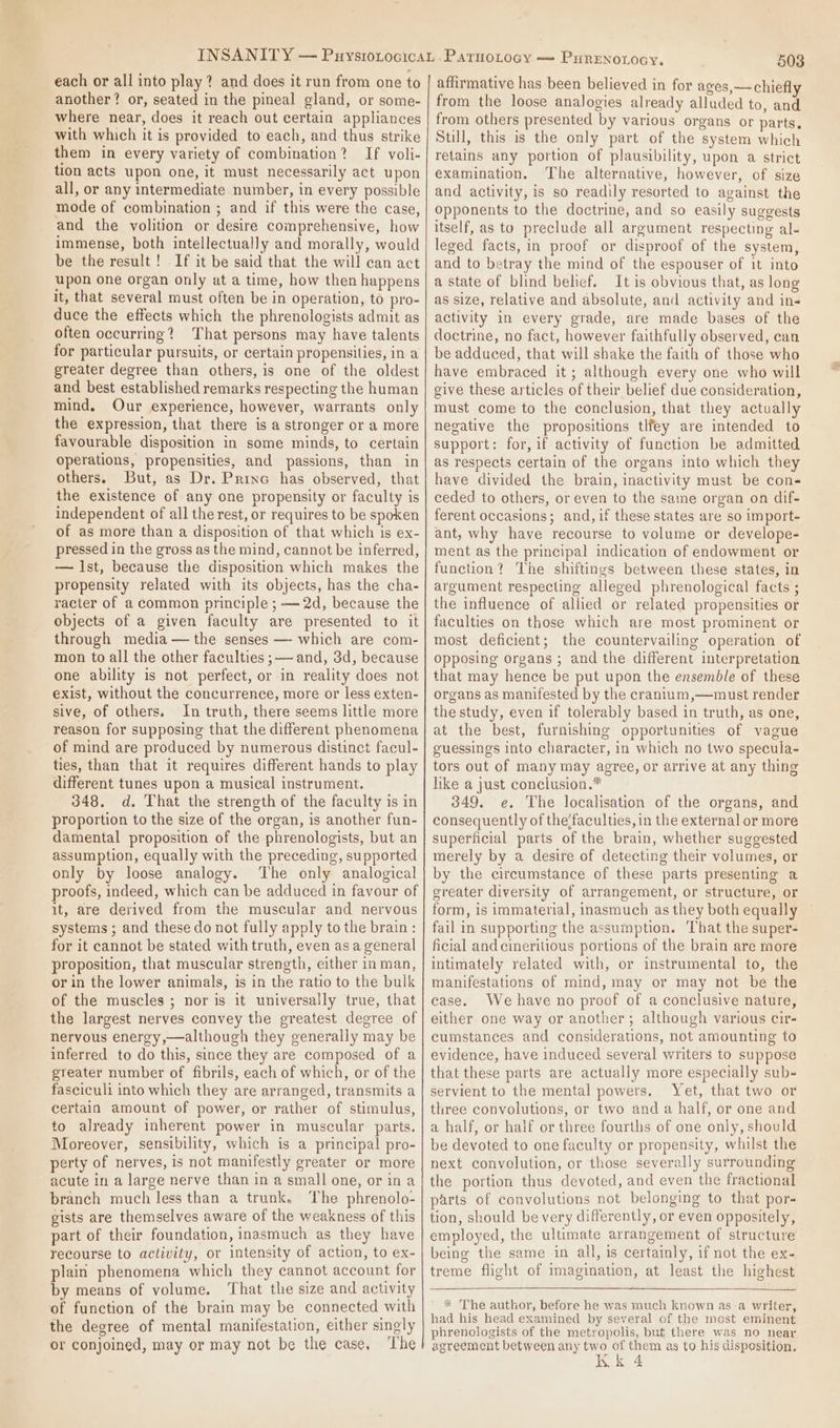 each or all into play? and does it run from one to another? or, seated in the pineal gland, or some- where near, does it reach out certain appliances with which it is provided to each, and thus strike them in every variety of combination? If voli- tion acts upon one, it must necessarily act upon all, or any intermediate number, in every possible mode of combination ; and if this were the case, and the volition or desire comprehensive, how immense, both intellectually and morally, would be the result! If it be said that the will can act upon one organ only at a time, how then happens it, that several must often be in operation, to pro- duce the effects which the phrenologists admit as often occurring? That persons may have talents for particular pursuits, or certain propensities, in a greater degree than others, is one of the oldest and best established remarks respecting the human mind, Our experience, however, warrants only the expression, that there is a stronger or a more favourable disposition in some minds, to certain operations, propensities, and passions, than in others. But, as Dr. Princ has observed, that the existence of any one propensity or faculty is independent of all the rest, or requires to be spoken of as more than a disposition of that which is ex- pressed in the gross as the mind, cannot be inferred, — Ist, because the disposition which makes the propensity related with its objects, has the cha- racter of a common principle ; — 2d, because the objects of a given faculty are presented to it through media — the senses — which are com- mon to all the other faculties ;— and, 3d, because one ability is not perfect, or in reality does not exist, without the concurrence, more or less exten- sive, of others. In truth, there seems little more reason for supposing that the different phenomena of mind are produced by numerous distinct facul- ties, than that it requires different hands to play different tunes upon a musical instrument. 348. d. That the strength of the faculty is in proportion to the size of the organ, is another fun- damental proposition of the phrenologists, but an assumption, equally with the preceding, supported only by loose analogy. ‘The only analogical proofs, indeed, which can be adduced in favour of it, are derived from the muscular and nervous systems ; and these do not fully apply to the brain : for it cannot be stated with truth, even asa general proposition, that muscular strength, either in man, or in the lower animals, is in the ratio to the bulk of the muscles ; nor is it universally true, that the largest nerves convey the greatest degree of nervous energy,—although they generally may be inferred to do this, since they are composed of a greater number of fibrils, each of which, or of the fasciculi into which they are arranged, transmits a certain amount of power, or rather of stimulus, to already inherent power in muscular parts. Moreover, sensibility, which is a principal pro- perty of nerves, is not manifestly greater or more acute in a large nerve than in a small one, or ina branch much less than a trunk. The phrenolo- gists are themselves aware of the weakness of this part of their foundation, inasmuch as they have recourse to activity, or intensity of action, to ex- plain phenomena which they cannot account for by means of volume. That the size and activity of function of the brain may be connected with the degree of mental manifestation, either singly or conjoined, may or may not be the case, ‘The 508 affirmative has been believed in for ages,— chiefly from the loose analogies already alluded to, and from others presented by various organs or parts. Still, this is the only part of the system which retains any portion of plausibility, upon a strict examination. The alternative, however, of size and activity, is so readily resorted to against the opponents to the doctrine, and so easily suggests itself, as to preclude all argument respecting al- leged facts, in proof or disproof of the system, and to betray the mind of the espouser of it into a state of blind belief. It is obvious that, as long as size, relative and absolute, and activity and in- activity in every grade, are made bases of the doctrine, no fact, however faithfully observed, can be adduced, that will shake the faith of those who have embraced it; although every one who will give these articles of their belief due consideration, must come to the conclusion, that they actually negative the propositions tlfey are intended to support: for, if activity of function be admitted as respects certain of the organs into which they have divided the brain, inactivity must be con- ceded to others, or even to the same organ on dif- ferent occasions; and, if these states are so import- ant, why have recourse to volume or develope- ment as the principal indication of endowment or function? The shiftings between these states, in argument respecting alleged phrenological facts ; the influence of allied or related propensities or faculties on those which are most prominent or most deficient; the countervailing operation of opposing organs ; and the different interpretation that may hence be put upon the ensemble of these organs as manifested by the cranium,—must render the study, even if tolerably based in truth, as one, at the best, furnishing opportunities of vague guessings into character, in which no two specula- tors out of many may agree, or arrive at any thing like a just conclusion.* 349, e. The localisation of the organs, and consequently of the‘faculties, in the external or more superficial parts of the brain, whether suggested merely by a desire of detecting their volumes, or by the circumstance of these parts presenting a greater diversity of arrangement, or structure, or form, is immaterial, inasmuch as they both equally fail in supporting the assumption. ‘That the super- ficial andcineritious portions of the brain are more intimately related with, or instrumental to, the manifestations of mind, may or may not be the case. We have no proof of a conclusive nature, either one way or another; although various cir- cumstances and considerations, not amounting to evidence, have induced several writers to suppose that these parts are actually more especially sub- servient to the mental powers. Yet, that two or three convolutions, or two and a half, or one and a half, or half or three fourths of one only, should be devoted to one faculty or propensity, whilst the next convolution, or those severally surrounding the portion thus devoted, and even the fractional parts of convolutions not belonging to that por- tion, should be very differently, or even oppositely, employed, the ultimate arrangement of structure being the same in all, is certainly, if not the ex- treme flight of imagination, at least the highest * The author, before he was much known as:a writer, had his head examined by several of the most eminent phrenologists of the metropolis, but there was no near agreement between any two of them as to his disposition.