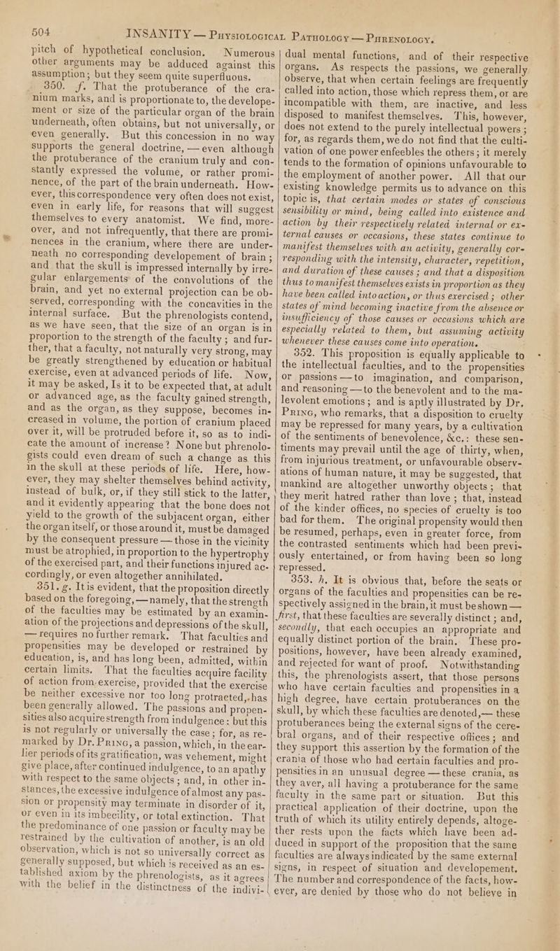pitch of hypothetical conclusion. Numerous other arguments may be adduced against this assumption; but they seem quite superfluous. 350. f. That the protuberance of the cra- nium marks, and is proportionate to, the develope- ment or size of the particular organ of the brain underneath, often obtains, but not universally, or even generally, But this concession in no way supports the general doctrine, — even although the protuberance of the cranium truly and con- stantly expressed the volume, or rather promi- nence, of the part of the brain underneath. How- ever, this correspondence very often does not exist, even in early life, for reasons that will suggest themselves to every anatomist. We find, more- over, and not infrequently, that there are promi- nences in the cranium, where there are under- neath no corresponding developement of brain ; and that the skull is impressed internally by irre- gular enlargements of the convolutions of the brain, and yet no external projection can be ob- served, corresponding with the concavities in the internal surface. But the phrenologists contend, as we have seen, that the size of an organ is In proportion to the strength of the faculty ; and fur- ther, that a faculty, not naturally very strong, may be greatly strengthened by education or habitual exercise, even at advanced periods of life. Now, it may be asked, Is it to be expected that, at adult or advanced age, as the faculty gained strength, and as the organ, as they suppose, becomes in- creased in volume, the portion of cranium placed over it, will be protruded before it, so as to indi- cate the amount of increase? None but phrenolo- gists could even dream of such a change as. this in the skull at these periods of life. Here, how- ever, they may shelter themselves behind activity, instead of bulk, or, if they still stick to the latter, and it evidently appearing that the bone does not yield to the growth of the subjacent organ, either the organ itself, or those around it, must be damaged by the consequent pressure — those in the vicinity must be atrophied, in proportion to the hypertrophy of the exercised part, and their functions injured ac- cordingly, or even altogether annihilated. 851. g. Itis evident, that the proposition directly based on the foregoing, —namely, that the streneth of the faculties may be estimated by an examin- ation of the projections and depressions of the skull, — requires no further remark. That facultics and propensities may be developed or restrained by education, is, and has long been, admitted, within certain limits. That the faculties acquire facility of action from-exercise, provided that the exercise be neither excessive nor too long protracted,.has been generally allowed. The passions and propen- sities also acquire strength from indulgence : but this is not regularly or universally the case; for, as re- marked by Dr. Prine, a passion, which, in the ear- lier periods of its gratification, was vehement, might give place, after continued indulgence, to an apathy with respect to the same objects ; and, in other in- stances, the excessive indulgence of almost any pas- sion or propensity may terminate in disorder of it, or even in its imbecility, or total extinction. That the predominance of one passion or faculty may be restrained by the cultivation of another, is an old observation, which is not so universally correct as generally supposed, but which is received as an es- tablished axiom by the phrenologists, as it agrees with the belief in the distinctness of the indivi- dual mental functions, and of their respective organs. As respects the passions, we generally observe, that when certain feelings are frequently called into action, those which repress them, or are incompatible with them, are inactive, and less disposed to manifest themselves. This, however, does not extend to the purely intellectual powers ; for, as regards them, we do not find that the eulti- vation of one power enfeebles the others; it merely tends to the formation of opinions unfavourable to the employment of another power. All that our existing knowledge permits us to advance on this topic is, that certain modes or states of conscious sensibility or mind, being called into existence and action by their respectively related internal or ex- ternal causes or occasions, these states continue to manifest themselves with an activity, generally cor- responding with the intensity, churacter, repetition, and duration of these causes ; and that a disposition thus tomanifest themselves exists in proportion as they have been called into action, or thus exercised ; other states of mind becoming inactive from the absence or insufficiency of those causes or occasions which are especially related to them, but assuming activity whenever these causes come into operation. 352. This proposition is equally applicable to the intellectual faculties, and to the propensities or passions—to imagination, and comparison, and reasoning —to the benevolent and to the ma- levolent emotions; and is aptly illustrated by Dr. Princ, who remarks, that a disposition to cruelty may be repressed for many years, by a cultivation of the sentiments of benevolence, &amp;c.: these sen- timents may prevail until the age of thirty, when, from injurious treatment, or unfavourable observ- ations of human nature, it may be suggested, that mankind are altogether unworthy objects; that they merit hatred rather than love ; that, instead of the kinder offices, no species of cruelty is too bad forthem. The original propensity would then be resumed, perhaps, even in greater force, from the contrasted sentiments which had been previ- ously entertained, or from having been so long repressed. 353. h. It is obvious that, before the seats or organs of the faculties and propensities can be re- spectively assigned in the brain, it must beshown — Jirst, that these faculties are severally distinct ; and, secondly, that each occupies an appropriate and equally distinct portion of the brain. These pro- positions, however, have been already examined, and rejected for want of proof. Notwithstanding this, the phrenologists assert, that those persons who have certain faculties and propensities in a high degree, have certain protuberances on the skull, by which these faculties are denoted ,— these protuberances being the external signs of the cere- bral organs, and of their respective offices; and they support this assertion by the formation of the crania of those who had certain faculties and pro- pensities in an unusual degree —these crania, as they aver, all having a protuberance for the same faculty in the same part or situation. But this practical application of their doctrine, upon the truth of which its utility entirely depends, altoge- ther rests upon the facts which have been ad- duced in support of the proposition that the same faculties are alwaysindicated by the same external signs, in respect of situation and developement. The number and correspondence of the facts, how- ever, are denied by those who do not believe in